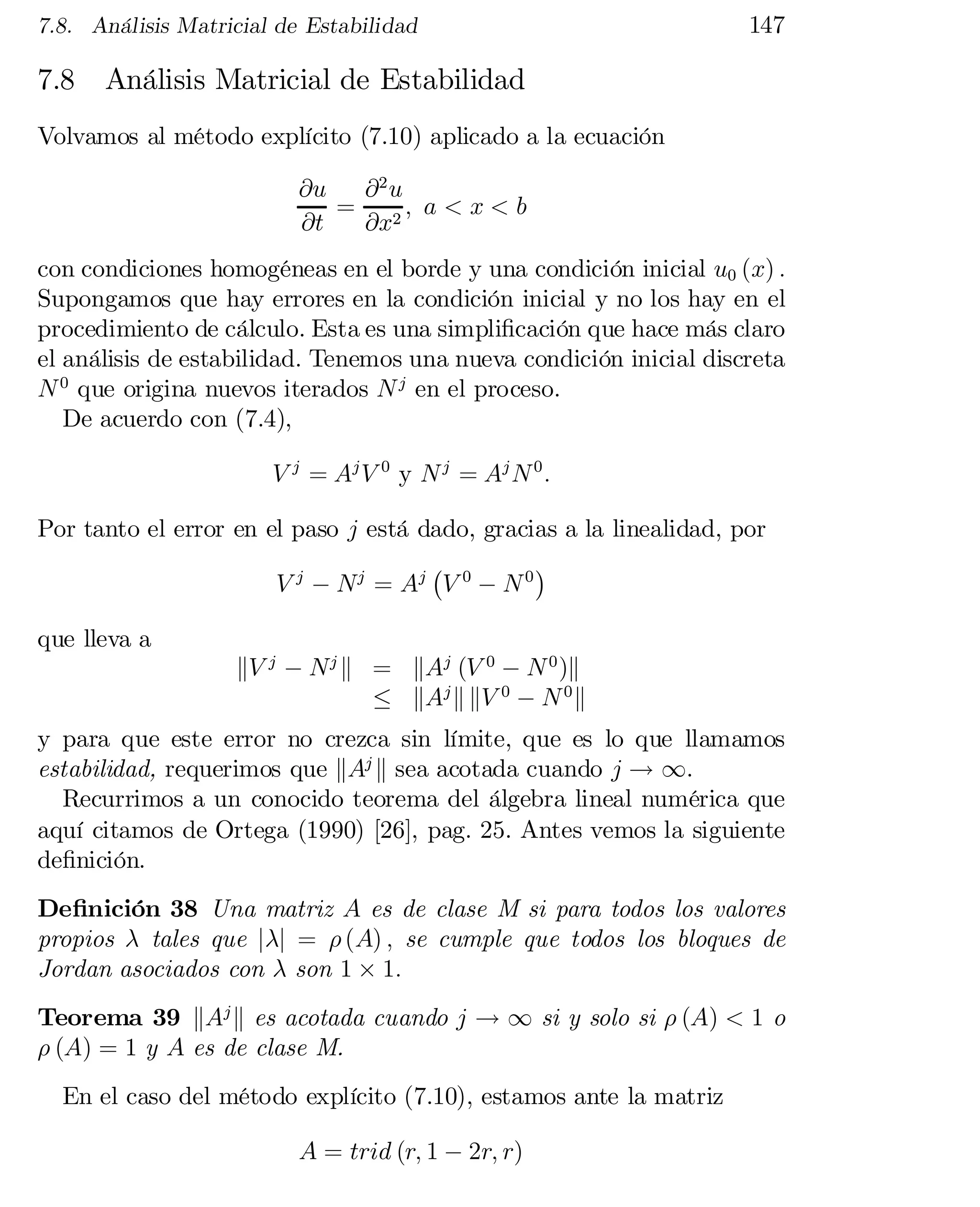 7.8. Análisis Matricial de Estabilidad

7.8

147

Análisis Matricial de Estabilidad

Volvamos al método explícito (7.10) aplicado a la ecuación
@u
@2 u
= 2; a < x < b
@t
@x
con condiciones homogéneas en el borde y una condición inicial u0 (x) :
Supongamos que hay errores en la condición inicial y no los hay en el
procedimiento de cálculo. Esta es una simpli…cación que hace más claro
el análisis de estabilidad. Tenemos una nueva condición inicial discreta
N 0 que origina nuevos iterados N j en el proceso.
De acuerdo con (7.4),
V j = Aj V 0 y N j = Aj N 0 :
Por tanto el error en el paso j está dado, gracias a la linealidad, por
¡
¢
V j ¡ N j = Aj V 0 ¡ N 0
que lleva a

kV j ¡ N j k = kAj (V 0 ¡ N 0 )k
· kAj k kV 0 ¡ N 0 k

y para que este error no crezca sin límite, que es lo que llamamos
estabilidad, requerimos que kAj k sea acotada cuando j ! 1.
Recurrimos a un conocido teorema del álgebra lineal numérica que
aquí citamos de Ortega (1990) [26], pag. 25. Antes vemos la siguiente
de…nición.
De…nición 38 Una matriz A es de clase M si para todos los valores
propios ¸ tales que j¸j = ½ (A) ; se cumple que todos los bloques de
Jordan asociados con ¸ son 1 £ 1:
Teorema 39 kAj k es acotada cuando j ! 1 si y solo si ½ (A) < 1 o
½ (A) = 1 y A es de clase M.
En el caso del método explícito (7.10), estamos ante la matriz
A = trid (r; 1 ¡ 2r; r)

 