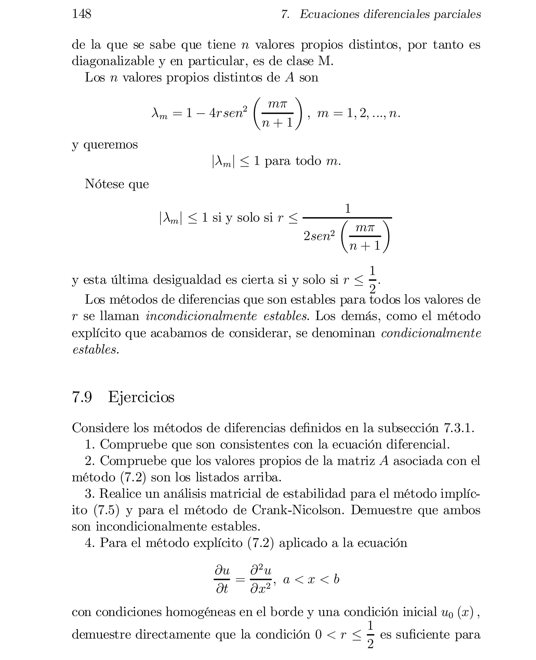 148

7. Ecuaciones diferenciales parciales

de la que se sabe que tiene n valores propios distintos, por tanto es
diagonalizable y en particular, es de clase M.
Los n valores propios distintos de A son
¶
µ
m¼
2
; m = 1; 2; :::; n:
¸m = 1 ¡ 4rsen
n+1
y queremos

j¸ m j · 1 para todo m:

Nótese que

j¸m j · 1 si y solo si r ·

2sen2

1
µ

m¼
n+1

¶

1
y esta última desigualdad es cierta si y solo si r · :
2
Los métodos de diferencias que son estables para todos los valores de
r se llaman incondicionalmente estables. Los demás, como el método
explícito que acabamos de considerar, se denominan condicionalmente
estables.

7.9 Ejercicios
Considere los métodos de diferencias de…nidos en la subsección 7.3.1.
1. Compruebe que son consistentes con la ecuación diferencial.
2. Compruebe que los valores propios de la matriz A asociada con el
método (7.2) son los listados arriba.
3. Realice un análisis matricial de estabilidad para el método implíc­
ito (7.5) y para el método de Crank-Nicolson. Demuestre que ambos
son incondicionalmente estables.
4. Para el método explícito (7.2) aplicado a la ecuación
@u @ 2 u
= 2; a < x < b
@t
@x
con condiciones homogéneas en el borde y una condición inicial u0 (x) ;
1
demuestre directamente que la condición 0 < r · es su…ciente para
2

 
