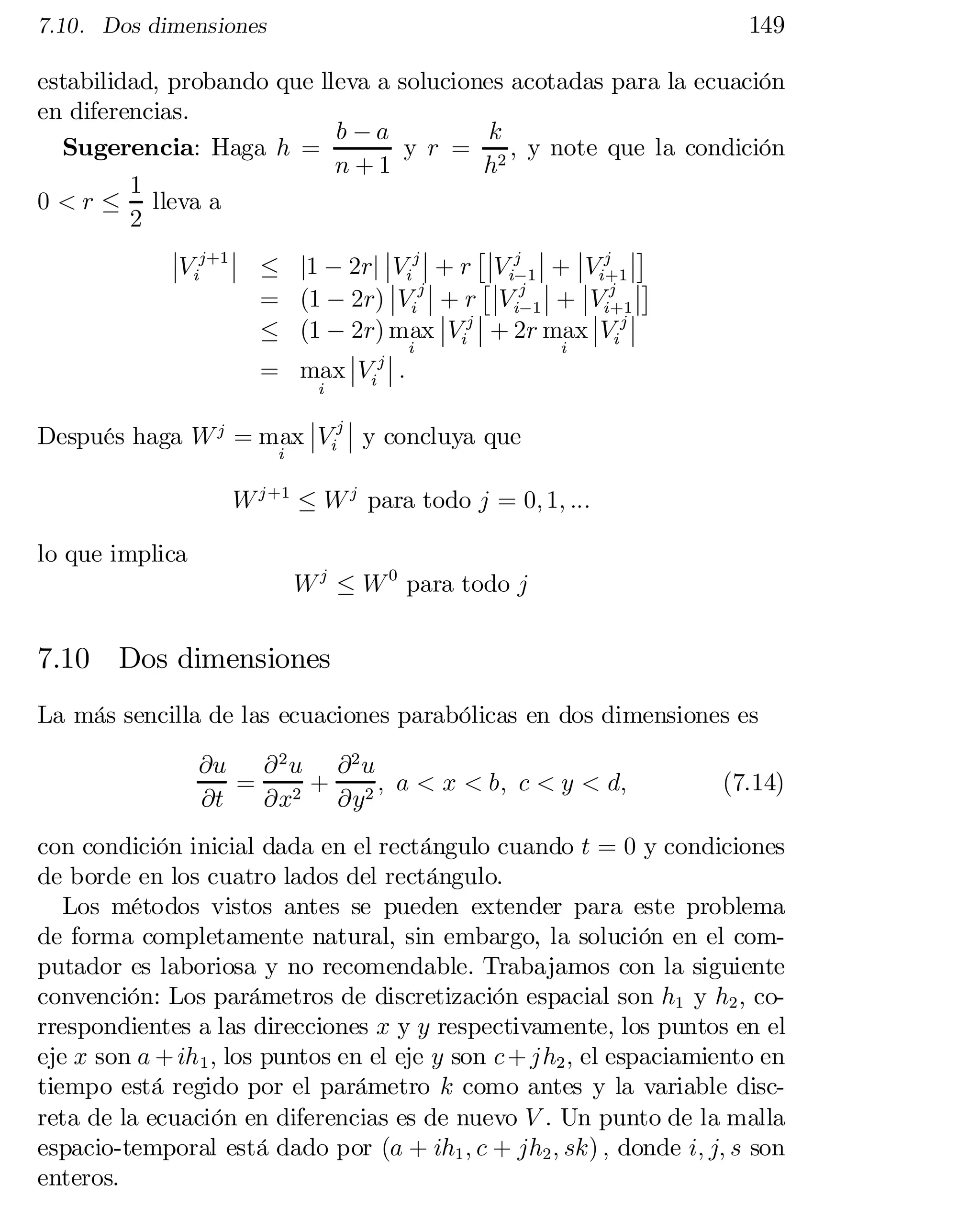 149

7.10. Dos dimensiones

estabilidad, probando que lleva a soluciones acotadas para la ecuación
en diferencias.
b ¡a
k
Sugerencia: Haga h =
y r = 2 ; y note que la condición
n+1
h
1
0 < r · lleva a
2
¯ ¯ j ¯¤
¯ j+1 ¯
¯ ¯
£¯
¯Vi ¯
 · j1 ¡ 2rj ¯
 ij ¯
+
r ¯V ij 1 ¯
+ ¯
 i+1 ¯

V ¯
¡ ¯
¯V j ¯¤
¯ j
£¯
¯
 i ¯
+ r ¯Vij 1 ¯
+
¯
 i+1 ¯
V ¯
=
 (1 ¡
2r) V ¯ ¯ ¡
¯
·
 (1 ¡
2r) max ¯Vij ¯ + 2r max ¯Vij ¯
i
¯ ¯ i
= max ¯
 ij ¯
:
V
i

¯ j¯
Después haga W j = max ¯
 i ¯
 y concluya que
V
i

W j +1 · W j para todo j = 0; 1; :::

lo que implica

W j · W 0 para todo j

7.10 Dos dimensiones
La más sencilla de las ecuaciones parabólicas en dos dimensiones es
@u @ 2 u @ 2 u
= 2 + 2 ; a < x < b; c < y < d;
@t
@x
@y

(7.14)

con condición inicial dada en el rectángulo cuando t = 0 y condiciones
de borde en los cuatro lados del rectángulo.
Los métodos vistos antes se pueden extender para este problema
de forma completamente natural, sin embargo, la solución en el com­
putador es laboriosa y no recomendable. Trabajamos con la siguiente
convención: Los parámetros de discretización espacial son h1 y h2 ; co­
rrespondientes a las direcciones x y y respectivamente, los puntos en el
eje x son a + ih 1 ; los puntos en el eje y son c + jh2 ; el espaciamiento en
tiempo está regido por el parámetro k como antes y la variable disc­
reta de la ecuación en diferencias es de nuevo V . Un punto de la malla
espacio-temporal está dado por (a + ih1 ; c + jh2 ; sk) ; donde i; j; s son
enteros.

 