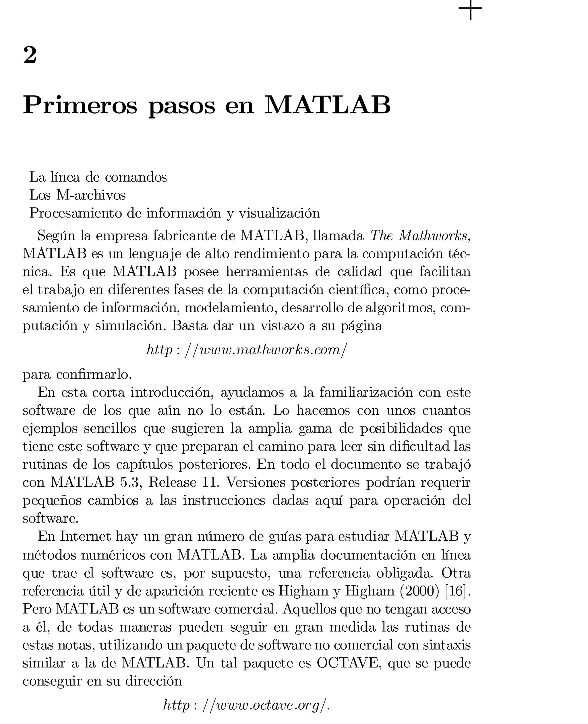 2

Primeros pasos en MATLAB
La línea de comandos
Los M-archivos
Procesamiento de información y visualización
Según la empresa fabricante de MATLAB, llamada The Mathworks,
MATLAB es un lenguaje de alto rendimiento para la computación téc­
nica. Es que MATLAB posee herramientas de calidad que facilitan
el trabajo en diferentes fases de la computación cientí…ca, como proce­
samiento de información, modelamiento, desarrollo de algoritmos, com­
putación y simulación. Basta dar un vistazo a su página
http : ==www:mathworks:com=
para con…rmarlo.
En esta corta introducción, ayudamos a la familiarización con este
software de los que aún no lo están. Lo hacemos con unos cuantos
ejemplos sencillos que sugieren la amplia gama de posibilidades que
tiene este software y que preparan el camino para leer sin di…cultad las
rutinas de los capítulos posteriores. En todo el documento se trabajó
con MATLAB 5.3, Release 11. Versiones posteriores podrían requerir
pequeños cambios a las instrucciones dadas aquí para operación del
software.
En Internet hay un gran número de guías para estudiar MATLAB y
métodos numéricos con MATLAB. La amplia documentación en línea
que trae el software es, por supuesto, una referencia obligada. Otra
referencia útil y de aparición reciente es Higham y Higham (2000) [16].
Pero MATLAB es un software comercial. Aquellos que no tengan acceso
a él, de todas maneras pueden seguir en gran medida las rutinas de
estas notas, utilizando un paquete de software no comercial con sintaxis
similar a la de MATLAB. Un tal paquete es OCTAVE, que se puede
conseguir en su dirección
http : ==www:octave:org=:

 