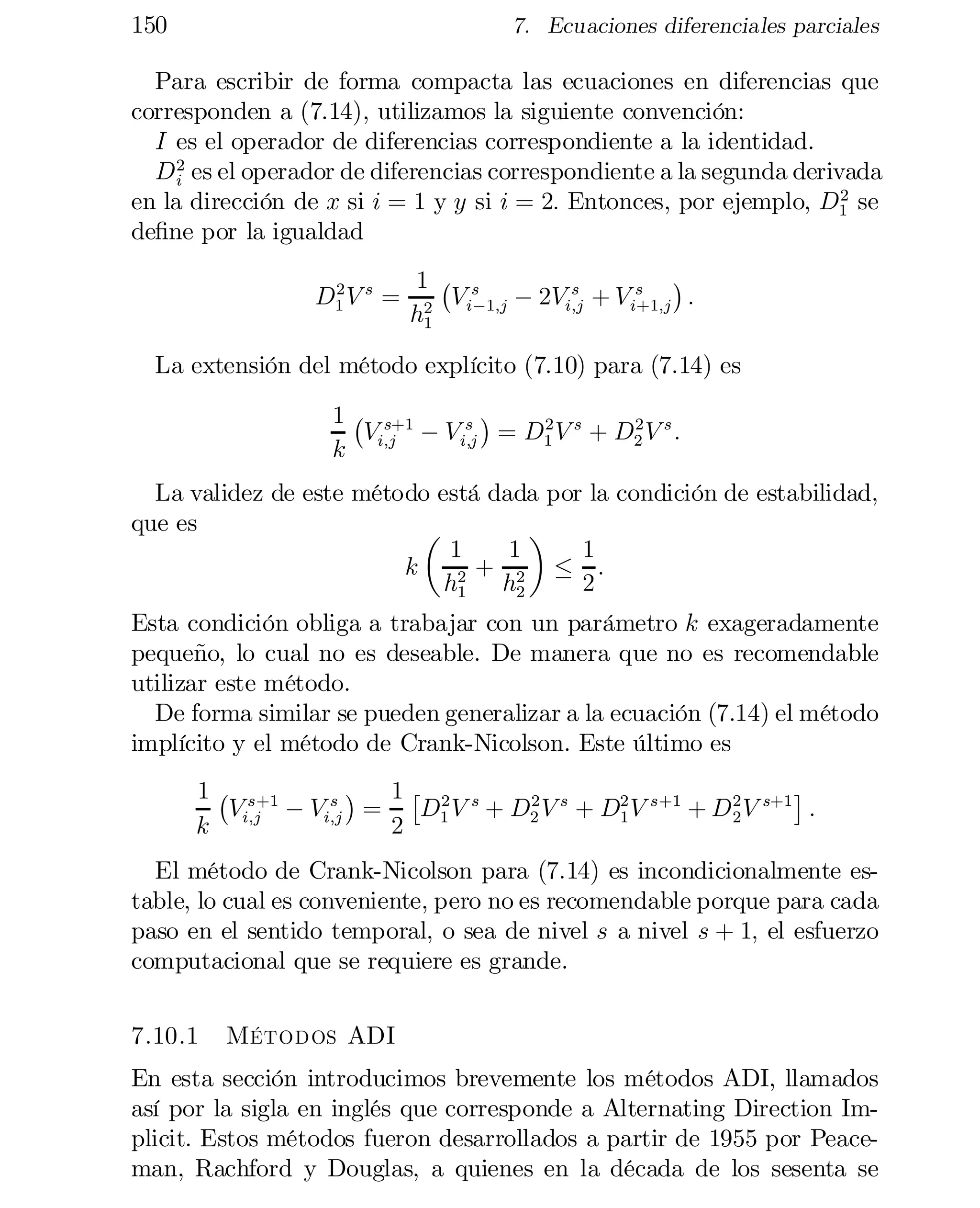 150

7. Ecuaciones diferenciales parciales

Para escribir de forma compacta las ecuaciones en diferencias que
corresponden a (7.14), utilizamos la siguiente convención:
I es el operador de diferencias correspondiente a la identidad.
D 2 es el operador de diferencias correspondiente a la segunda derivada
i
2
en la dirección de x si i = 1 y y si i = 2: Entonces, por ejemplo, D1 se
de…ne por la igualdad
2
D1 V s =

¢
1 ¡ s
s
s
V i¡1;j ¡ 2Vi;j + V i+1;j :
2
h1

La extensión del método explícito (7.10) para (7.14) es
¢
1 ¡ s+1
s
2
2
Vi;j ¡ V i;j = D1 V s + D2 V s :
k

La validez de este método está dada por la condición de estabilidad,
que es
µ
¶
1
1
1
k
· :
2 + 2
2
h1 h2

Esta condición obliga a trabajar con un parámetro k exageradamente
pequeño, lo cual no es deseable. De manera que no es recomendable
utilizar este método.
De forma similar se pueden generalizar a la ecuación (7.14) el método
implícito y el método de Crank-Nicolson. Este último es
¢ 1£ 2 s
¤
1 ¡ s+1
s
2
2
Vi;j ¡ Vi;j =
D1 V + D2 V s + D2 V s+1 + D 2 V s+1 :
1
k
2

El método de Crank-Nicolson para (7.14) es incondicionalmente estable, lo cual es conveniente, pero no es recomendable porque para cada
paso en el sentido temporal, o sea de nivel s a nivel s + 1; el esfuerzo
computacional que se requiere es grande.
7.10.1

Métodos ADI

En esta sección introducimos brevemente los métodos ADI, llamados
así por la sigla en inglés que corresponde a Alternating Direction Im­
plicit. Estos métodos fueron desarrollados a partir de 1955 por Peaceman, Rachford y Douglas, a quienes en la década de los sesenta se

 