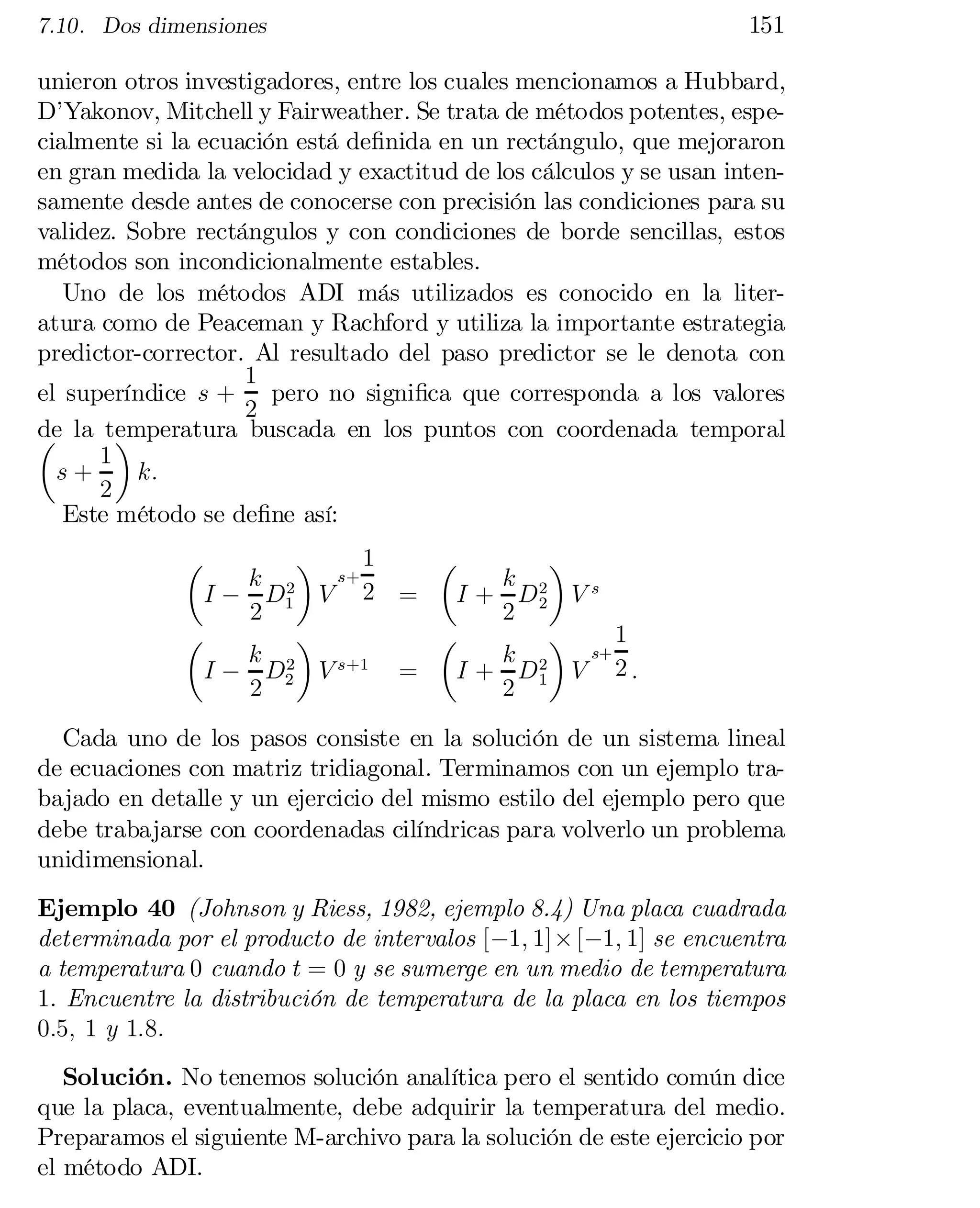 7.10. Dos dimensiones

151

unieron otros investigadores, entre los cuales mencionamos a Hubbard,
D’Yakonov, Mitchell y Fairweather. Se trata de métodos potentes, espe­
cialmente si la ecuación está de…nida en un rectángulo, que mejoraron
en gran medida la velocidad y exactitud de los cálculos y se usan inten­
samente desde antes de conocerse con precisión las condiciones para su
validez. Sobre rectángulos y con condiciones de borde sencillas, estos
métodos son incondicionalmente estables.
Uno de los métodos ADI más utilizados es conocido en la liter­
atura como de Peaceman y Rachford y utiliza la importante estrategia
predictor-corrector. Al resultado del paso predictor se le denota con
1
el superíndice s + pero no signi…ca que corresponda a los valores
2
de la temperatura buscada en los puntos con coordenada temporal
µ
¶
1
s+
k:
2
Este método se de…ne así:
1
¶
µ
¶
s+
k 2
k 2
I + D2 V s
I ¡ D1 V 2 =
2
2
1
µ
¶
µ
¶
s+
k 2
k 2
s+1
I ¡ D2 V
=
I + D1 V 2 :
2
2
µ

Cada uno de los pasos consiste en la solución de un sistema lineal
de ecuaciones con matriz tridiagonal. Terminamos con un ejemplo tra­
bajado en detalle y un ejercicio del mismo estilo del ejemplo pero que
debe trabajarse con coordenadas cilíndricas para volverlo un problema
unidimensional.
Ejemplo 40 (Johnson y Riess, 1982, ejemplo 8.4) Una placa cuadrada
determinada por el producto de intervalos [¡1; 1] £ [¡1; 1] se encuentra
a temperatura 0 cuando t = 0 y se sumerge en un medio de temperatura
1: Encuentre la distribución de temperatura de la placa en los tiempos
0:5; 1 y 1:8:
Solución. No tenemos solución analítica pero el sentido común dice
que la placa, eventualmente, debe adquirir la temperatura del medio.
Preparamos el siguiente M-archivo para la solución de este ejercicio por
el método ADI.

 