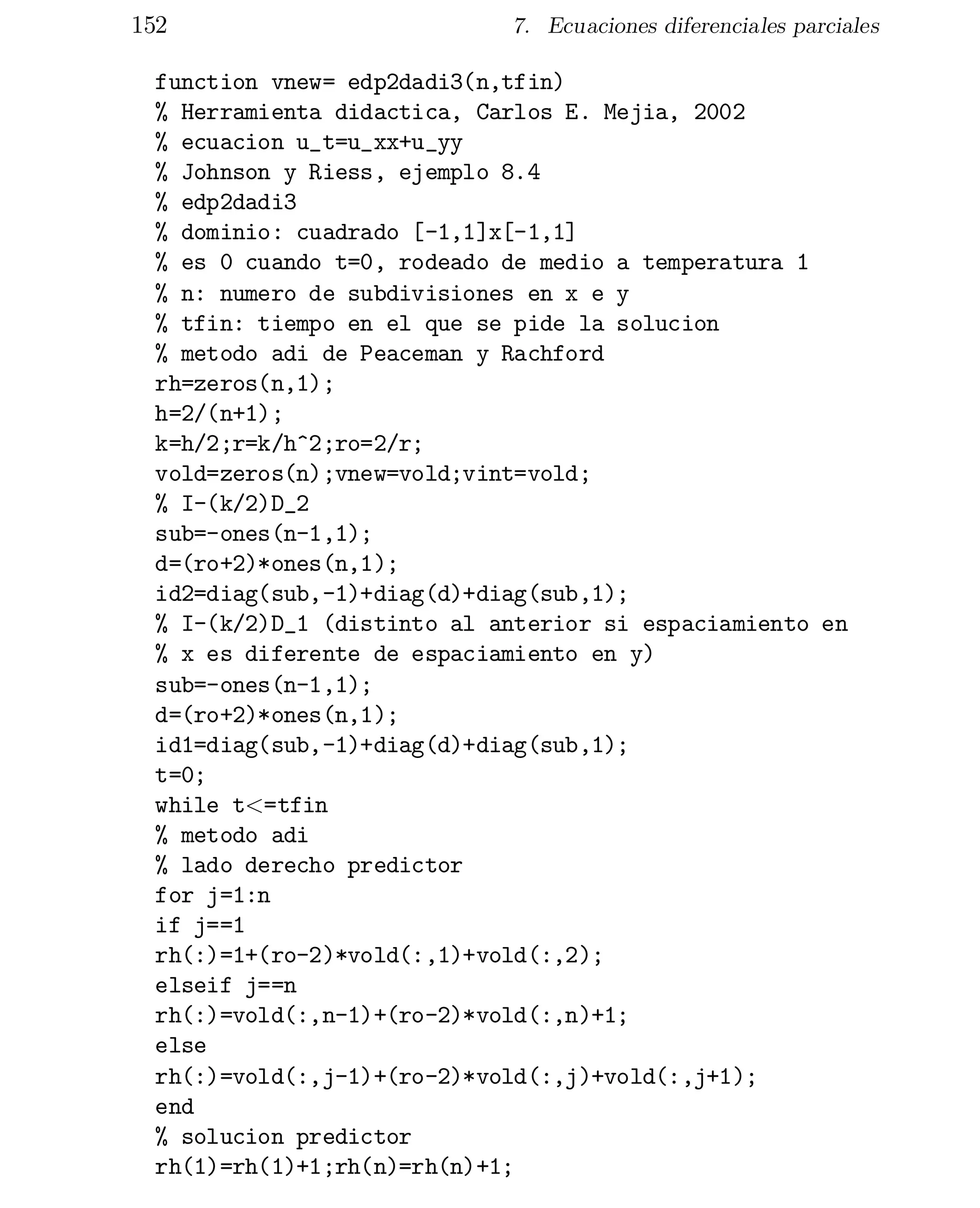 152

7. Ecuaciones diferenciales parciales

function vnew= edp2dadi3(n,tfin)
% Herramienta didactica, Carlos E. Mejia, 2002
% ecuacion u_t=u_xx+u_yy
% Johnson y Riess, ejemplo 8.4
% edp2dadi3
% dominio: cuadrado [-1,1]x[-1,1]
% es 0 cuando t=0, rodeado de medio a temperatura 1
% n: numero de subdivisiones en x e y
% tfin: tiempo en el que se pide la solucion
% metodo adi de Peaceman y Rachford
rh=zeros(n,1);
h=2/(n+1);
k=h/2;r=k/h^2;ro=2/r;
vold=zeros(n);vnew=vold;vint=vold;
% I-(k/2)D_2
sub=-ones(n-1,1);
d=(ro+2)*ones(n,1);
id2=diag(sub,-1)+diag(d)+diag(sub,1);
% I-(k/2)D_1 (distinto al anterior si espaciamiento en
% x es diferente de espaciamiento en y)
sub=-ones(n-1,1);
d=(ro+2)*ones(n,1);
id1=diag(sub,-1)+diag(d)+diag(sub,1);
t=0;
while t<=tfin
% metodo adi
% lado derecho predictor
for j=1:n
if j==1
rh(:)=1+(ro-2)*vold(:,1)+vold(:,2);
elseif j==n
rh(:)=vold(:,n-1)+(ro-2)*vold(:,n)+1;
else
rh(:)=vold(:,j-1)+(ro-2)*vold(:,j)+vold(:,j+1);
end
% solucion predictor
rh(1)=rh(1)+1;rh(n)=rh(n)+1;

 