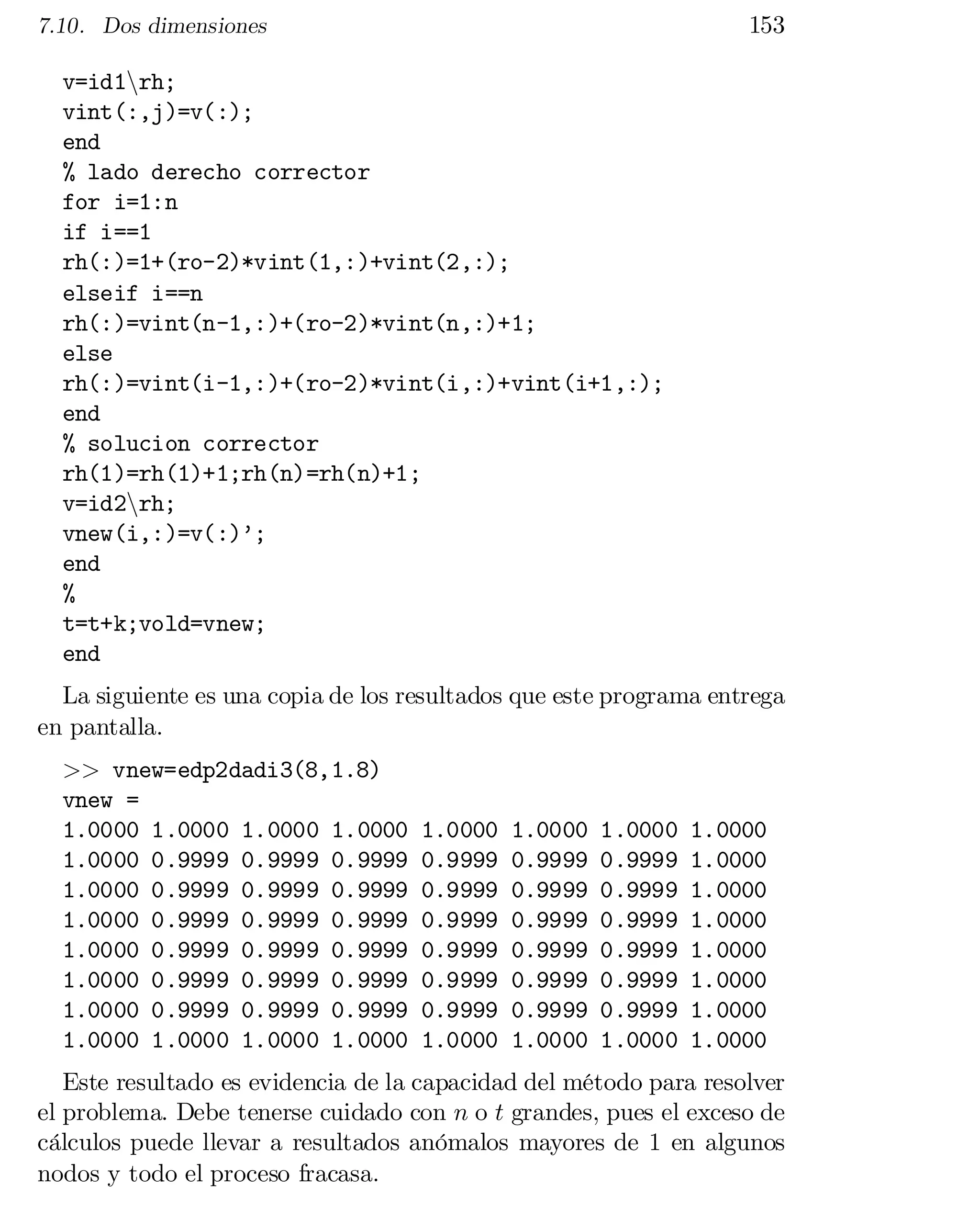 153

7.10. Dos dimensiones

v=id1nrh;

vint(:,j)=v(:);

end

% lado derecho corrector

for i=1:n

if i==1

rh(:)=1+(ro-2)*vint(1,:)+vint(2,:);

elseif i==n

rh(:)=vint(n-1,:)+(ro-2)*vint(n,:)+1;

else

rh(:)=vint(i-1,:)+(ro-2)*vint(i,:)+vint(i+1,:);

end

% solucion corrector

rh(1)=rh(1)+1;rh(n)=rh(n)+1;

v=id2nrh;

vnew(i,:)=v(:)’;

end

%

t=t+k;vold=vnew;

end

La siguiente es una copia de los resultados que este programa entrega
en pantalla.
>> vnew=edp2dadi3(8,1.8)
vnew =
1.0000 1.0000 1.0000 1.0000
1.0000 0.9999 0.9999 0.9999
1.0000 0.9999 0.9999 0.9999
1.0000 0.9999 0.9999 0.9999
1.0000 0.9999 0.9999 0.9999
1.0000 0.9999 0.9999 0.9999
1.0000 0.9999 0.9999 0.9999
1.0000 1.0000 1.0000 1.0000

1.0000
0.9999
0.9999
0.9999
0.9999
0.9999
0.9999
1.0000

1.0000
0.9999
0.9999
0.9999
0.9999
0.9999
0.9999
1.0000

1.0000
0.9999
0.9999
0.9999
0.9999
0.9999
0.9999
1.0000

1.0000
1.0000
1.0000
1.0000
1.0000
1.0000
1.0000
1.0000

Este resultado es evidencia de la capacidad del método para resolver
el problema. Debe tenerse cuidado con n o t grandes, pues el exceso de
cálculos puede llevar a resultados anómalos mayores de 1 en algunos
nodos y todo el proceso fracasa.

 