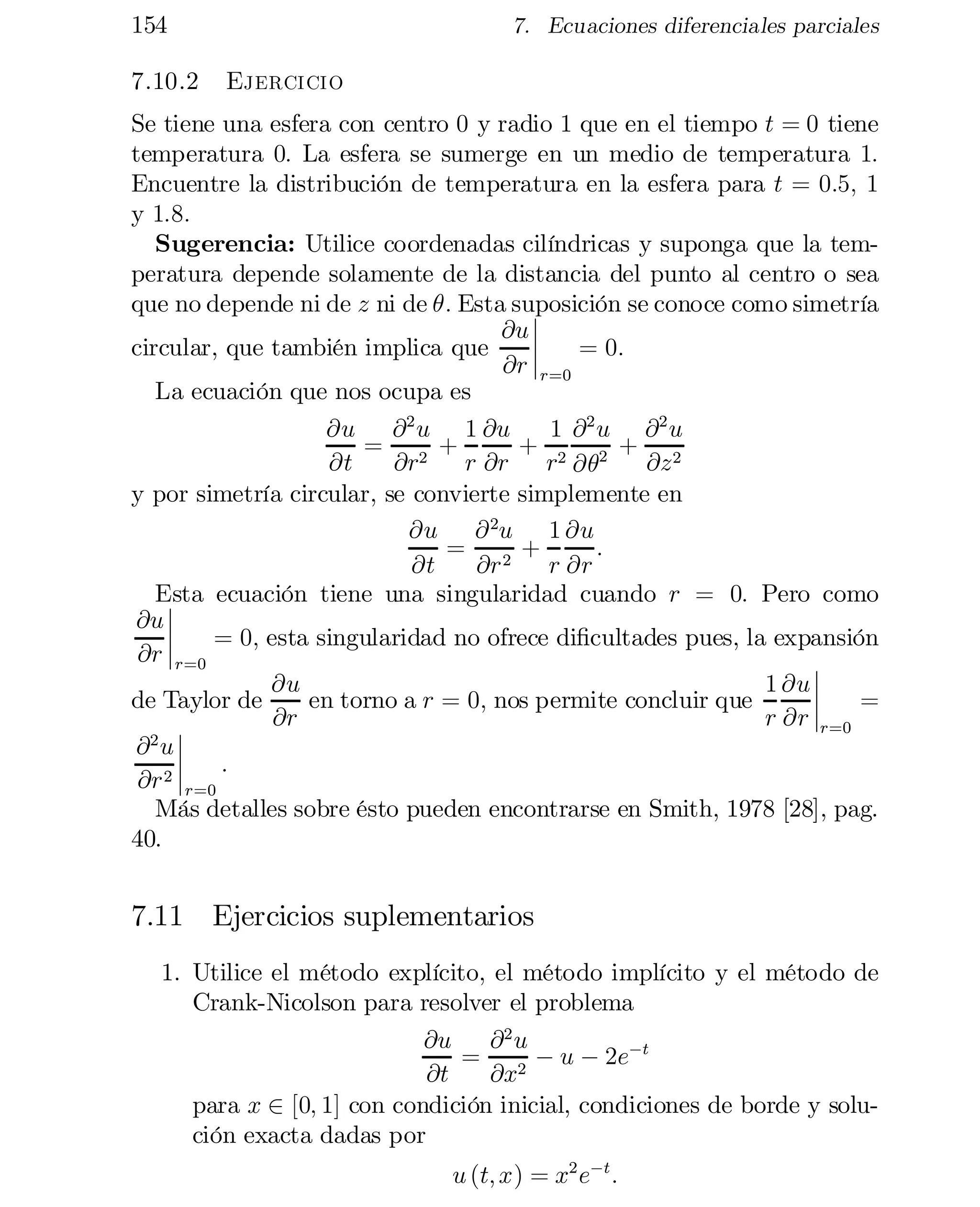 154
7.10.2

7. Ecuaciones diferenciales parciales

Ejercicio

Se tiene una esfera con centro 0 y radio 1 que en el tiempo t = 0 tiene
temperatura 0: La esfera se sumerge en un medio de temperatura 1:
Encuentre la distribución de temperatura en la esfera para t = 0:5; 1
y 1:8:
Sugerencia: Utilice coordenadas cilíndricas y suponga que la tem­
peratura depende solamente de la distancia del punto al centro o sea
que no depende ni de z ni de µ: Esta suposición se conoce como simetría
¯
@u ¯
¯
circular, que también implica que
= 0:
@r ¯r=0
La ecuación que nos ocupa es
@u @ 2 u 1 @u
1 @2 u @2 u
= 2 +
+ 2 2 + 2
@t
@r
r @r
r @µ
@z
y por simetría circular, se convierte simplemente en
@u @ 2u 1 @u
= 2 +
:
@t
@r
r @r
Esta ecuación tiene una singularidad cuando r = 0: Pero como
¯
@u ¯
¯
= 0; esta singularidad no ofrece di…cultades pues, la expansión
@r ¯r=0
¯
1 @u ¯
@u
¯
=
en torno a r = 0; nos permite concluir que
de Taylor de
@r
r @r ¯

r=0
¯
@2 u ¯
¯ :
@r 2 ¯

r=0
Más detalles sobre ésto pueden encontrarse en Smith, 1978 [28], pag.
40.

7.11 Ejercicios suplementarios
1. Utilice el método explícito, el método implícito y el método de
Crank-Nicolson para resolver el problema
@u
@2 u
= 2 ¡ u ¡ 2e¡t
@t
@x
para x 2 [0; 1] con condición inicial, condiciones de borde y solu­
ción exacta dadas por
u (t; x) = x2 e¡t :

 
