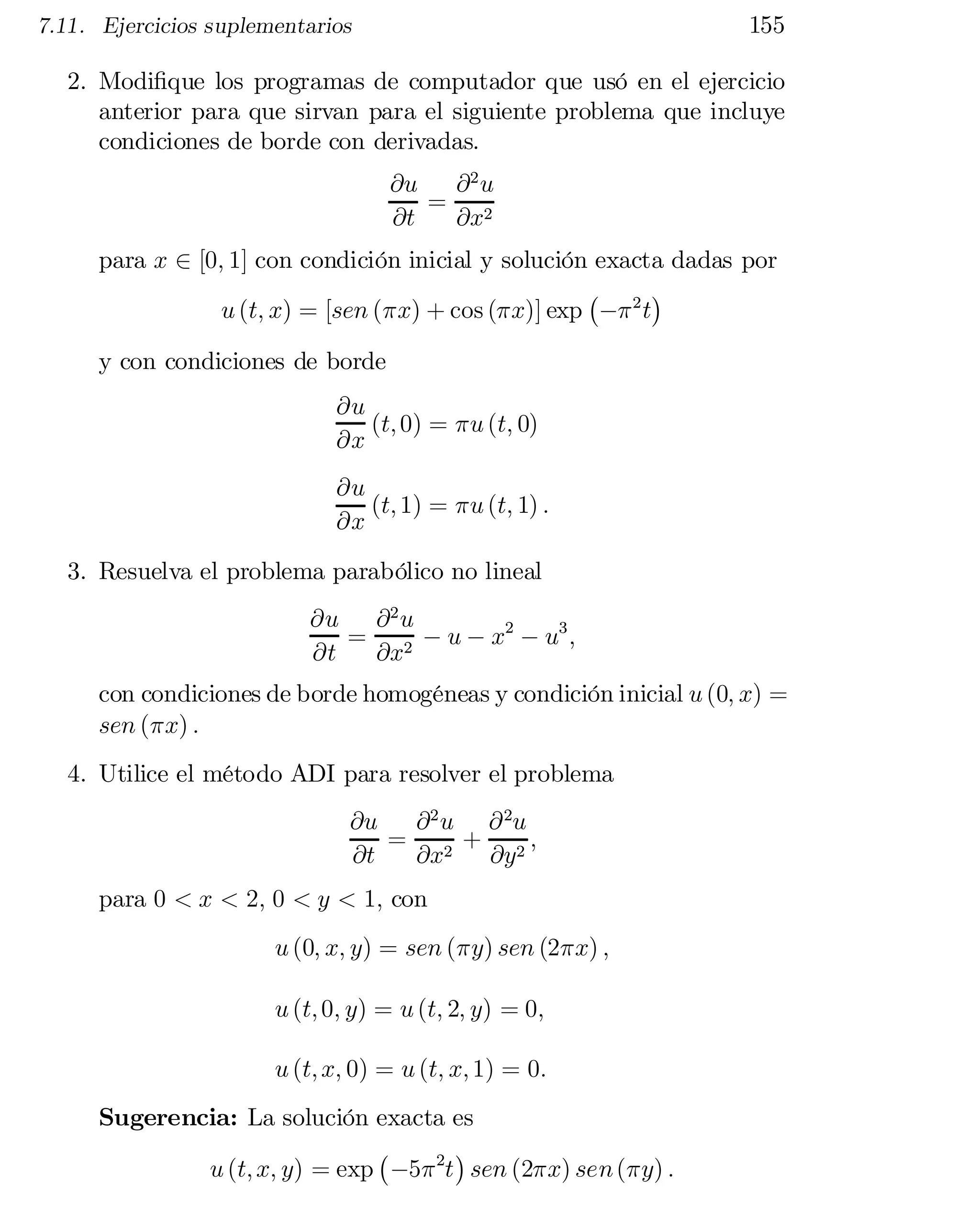 155

7.11. Ejercicios suplementarios

2. Modi…que los programas de computador que usó en el ejercicio
anterior para que sirvan para el siguiente problema que incluye
condiciones de borde con derivadas.
@u
@2 u
= 2
@t
@x
para x 2 [0; 1] con condición inicial y solución exacta dadas por
¢
¡
u (t; x) = [sen (¼x) + cos (¼x)] exp ¡¼ 2 t

y con condiciones de borde

@u
(t; 0) = ¼u (t; 0)
@x
@u
(t; 1) = ¼u (t; 1) :
@x
3. Resuelva el problema parabólico no lineal
@u @ 2 u
= 2 ¡ u ¡ x2 ¡ u3 ;
@t
@x
con condiciones de borde homogéneas y condición inicial u (0; x) =
sen (¼x) :
4. Utilice el método ADI para resolver el problema
@u
@ 2 u @ 2u
= 2 + 2
 ;
@t
@x
@y
para 0 < x < 2; 0 < y < 1; con

u (0; x; y) = sen (¼y) sen (2¼x) ;

u (t; 0; y) = u (t; 2; y) = 0;
u (t; x; 0) = u (t; x; 1) = 0:
Sugerencia: La solución exacta es
¡
¢
u (t; x; y) = exp ¡5¼ 2t sen (2¼x) sen (¼y) :

 