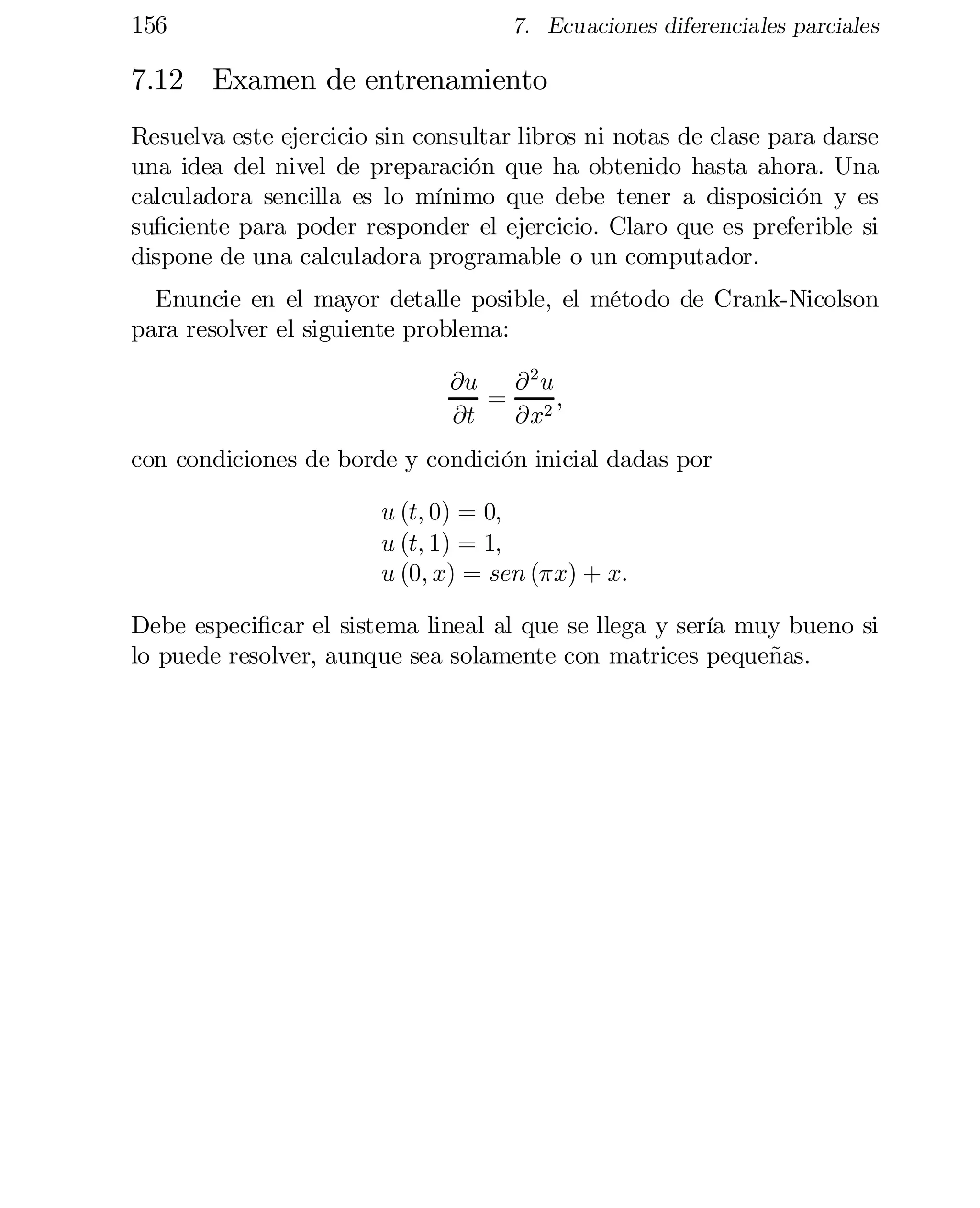 156

7. Ecuaciones diferenciales parciales

7.12 Examen de entrenamiento
Resuelva este ejercicio sin consultar libros ni notas de clase para darse
una idea del nivel de preparación que ha obtenido hasta ahora. Una
calculadora sencilla es lo mínimo que debe tener a disposición y es
su…ciente para poder responder el ejercicio. Claro que es preferible si
dispone de una calculadora programable o un computador.
Enuncie en el mayor detalle posible, el método de Crank-Nicolson
para resolver el siguiente problema:
@u @ 2 u
= 2;
@t
@x
con condiciones de borde y condición inicial dadas por
u (t; 0) = 0;
u (t; 1) = 1;
u (0; x) = sen (¼x) + x:
Debe especi…car el sistema lineal al que se llega y sería muy bueno si
lo puede resolver, aunque sea solamente con matrices pequeñas.

 