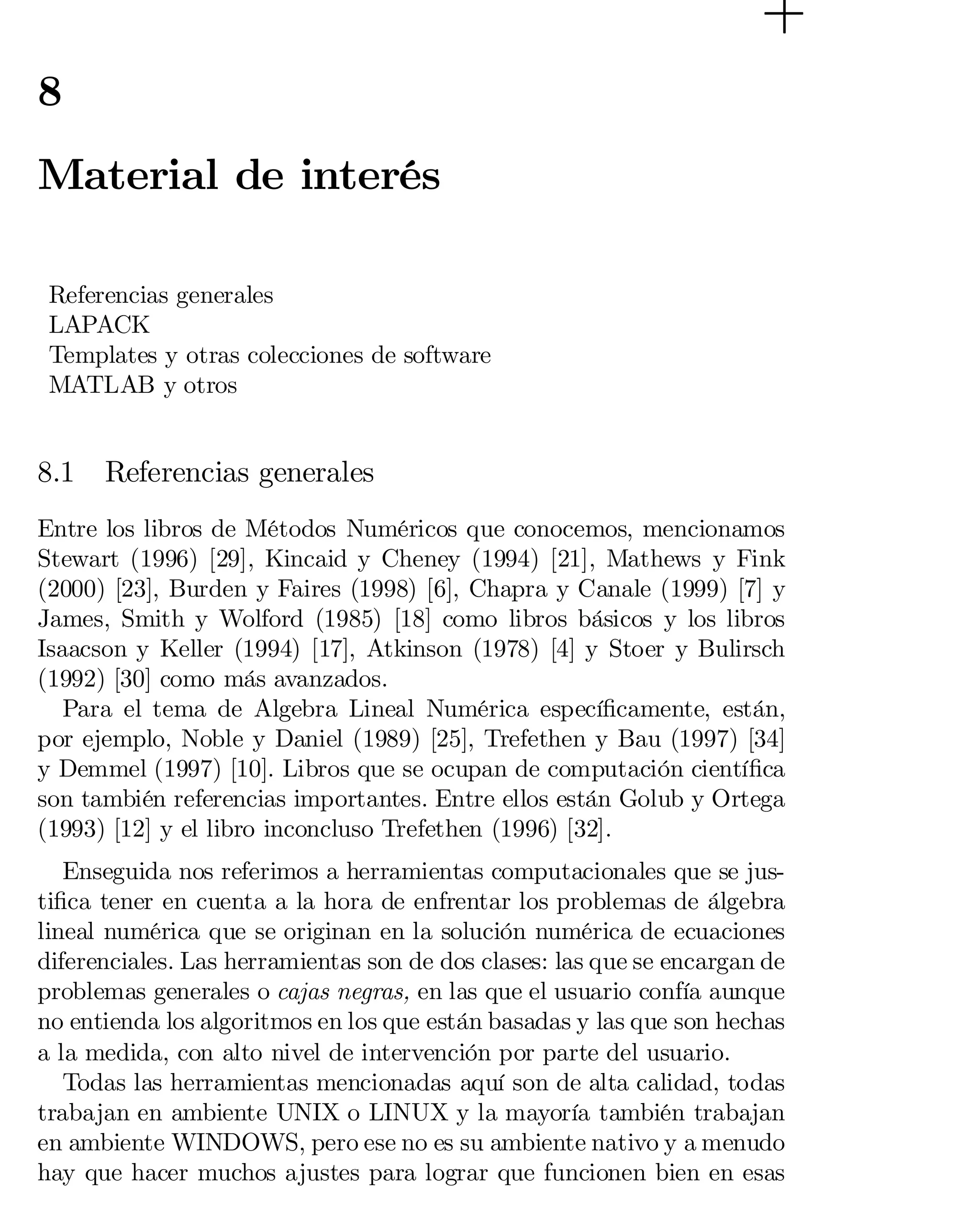 8

Material de interés
Referencias generales
LAPACK
Templates y otras colecciones de software
MATLAB y otros

8.1

Referencias generales

Entre los libros de Métodos Numéricos que conocemos, mencionamos
Stewart (1996) [29], Kincaid y Cheney (1994) [21], Mathews y Fink
(2000) [23], Burden y Faires (1998) [6], Chapra y Canale (1999) [7] y
James, Smith y Wolford (1985) [18] como libros básicos y los libros
Isaacson y Keller (1994) [17], Atkinson (1978) [4] y Stoer y Bulirsch
(1992) [30] como más avanzados.
Para el tema de Algebra Lineal Numérica especí…camente, están,
por ejemplo, Noble y Daniel (1989) [25], Trefethen y Bau (1997) [34]
y Demmel (1997) [10]. Libros que se ocupan de computación cientí…ca
son también referencias importantes. Entre ellos están Golub y Ortega
(1993) [12] y el libro inconcluso Trefethen (1996) [32].
Enseguida nos referimos a herramientas computacionales que se justi…ca tener en cuenta a la hora de enfrentar los problemas de álgebra
lineal numérica que se originan en la solución numérica de ecuaciones
diferenciales. Las herramientas son de dos clases: las que se encargan de
problemas generales o cajas negras, en las que el usuario confía aunque
no entienda los algoritmos en los que están basadas y las que son hechas
a la medida, con alto nivel de intervención por parte del usuario.
Todas las herramientas mencionadas aquí son de alta calidad, todas
trabajan en ambiente UNIX o LINUX y la mayoría también trabajan
en ambiente WINDOWS, pero ese no es su ambiente nativo y a menudo
hay que hacer muchos ajustes para lograr que funcionen bien en esas

 