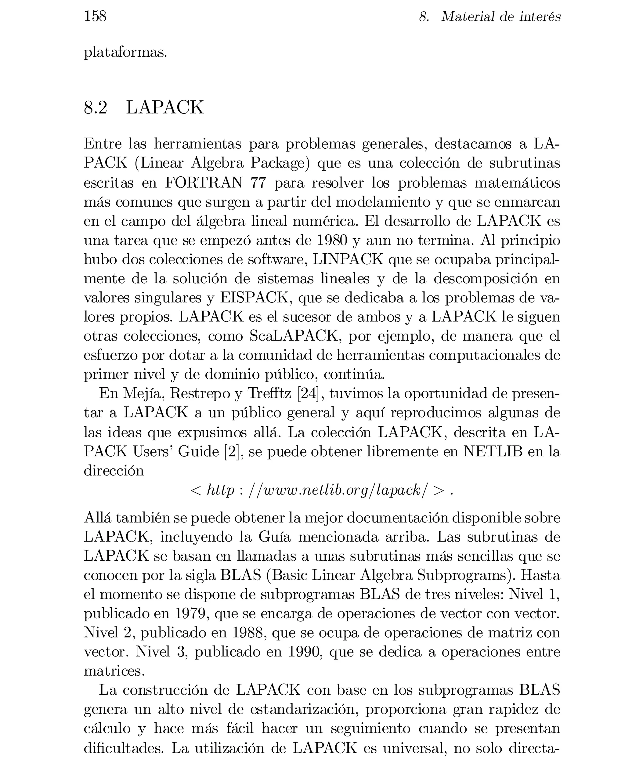 158

8. Material de interés

plataformas.

8.2 LAPACK
Entre las herramientas para problemas generales, destacamos a LA­
PACK (Linear Algebra Package) que es una colección de subrutinas
escritas en FORTRAN 77 para resolver los problemas matemáticos
más comunes que surgen a partir del modelamiento y que se enmarcan
en el campo del álgebra lineal numérica. El desarrollo de LAPACK es
una tarea que se empezó antes de 1980 y aun no termina. Al principio
hubo dos colecciones de software, LINPACK que se ocupaba principalmente de la solución de sistemas lineales y de la descomposición en
valores singulares y EISPACK, que se dedicaba a los problemas de va­
lores propios. LAPACK es el sucesor de ambos y a LAPACK le siguen
otras colecciones, como ScaLAPACK, por ejemplo, de manera que el
esfuerzo por dotar a la comunidad de herramientas computacionales de
primer nivel y de dominio público, continúa.
En Mejía, Restrepo y Tre¤tz [24], tuvimos la oportunidad de presen­
tar a LAPACK a un público general y aquí reproducimos algunas de
las ideas que expusimos allá. La colección LAPACK, descrita en LA­
PACK Users’ Guide [2], se puede obtener libremente en NETLIB en la
dirección
< http : ==www:netlib:org=lapack= > :
Allá también se puede obtener la mejor documentación disponible sobre
LAPACK, incluyendo la Guía mencionada arriba. Las subrutinas de
LAPACK se basan en llamadas a unas subrutinas más sencillas que se
conocen por la sigla BLAS (Basic Linear Algebra Subprograms). Hasta
el momento se dispone de subprogramas BLAS de tres niveles: Nivel 1,
publicado en 1979, que se encarga de operaciones de vector con vector.
Nivel 2, publicado en 1988, que se ocupa de operaciones de matriz con
vector. Nivel 3, publicado en 1990, que se dedica a operaciones entre
matrices.
La construcción de LAPACK con base en los subprogramas BLAS
genera un alto nivel de estandarización, proporciona gran rapidez de
cálculo y hace más fácil hacer un seguimiento cuando se presentan
di…cultades. La utilización de LAPACK es universal, no solo directa­

 