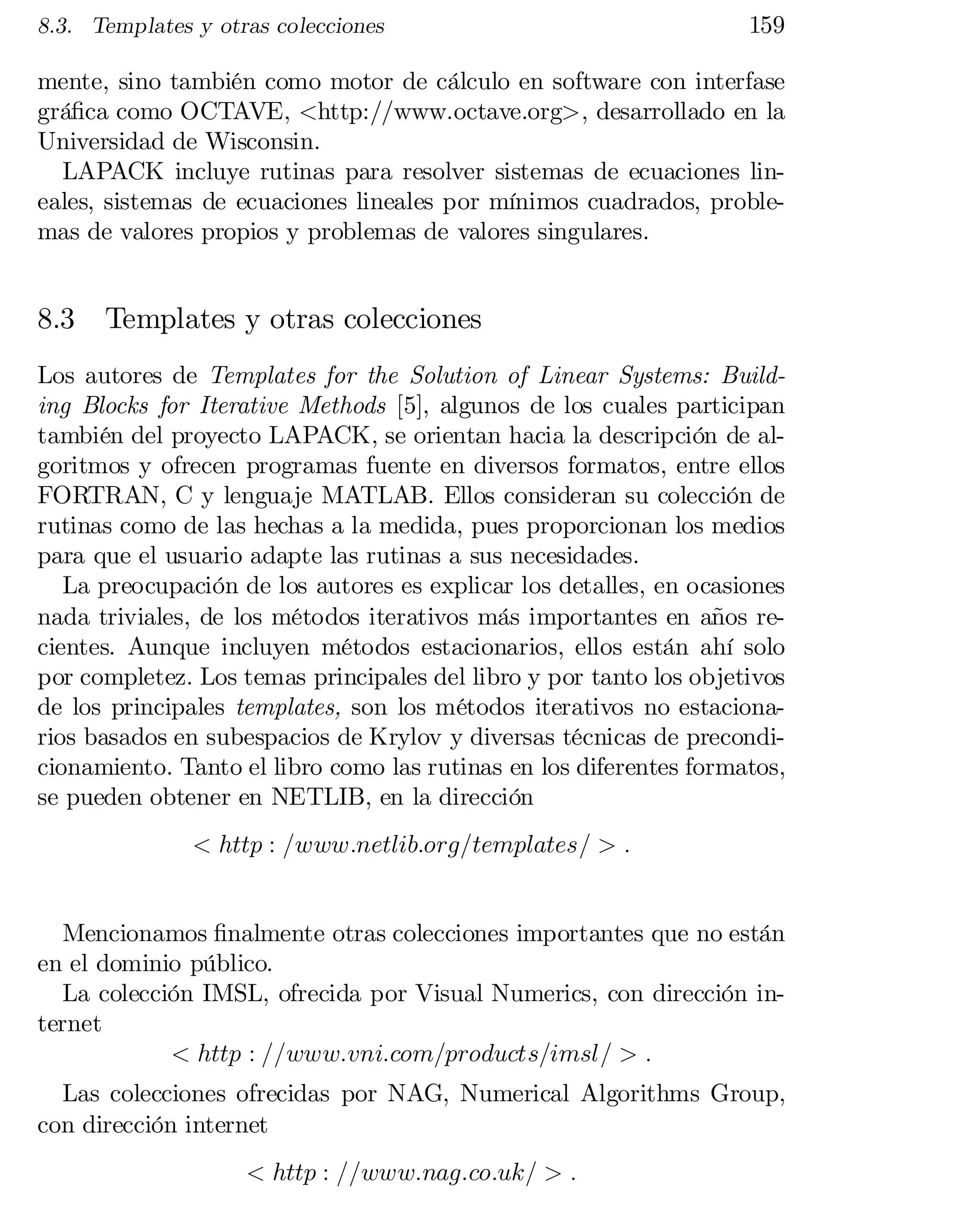8.3. Templates y otras colecciones

159

mente, sino también como motor de cálculo en software con interfase
grá…ca como OCTAVE, <http://www.octave.org>, desarrollado en la
Universidad de Wisconsin.
LAPACK incluye rutinas para resolver sistemas de ecuaciones lin­
eales, sistemas de ecuaciones lineales por mínimos cuadrados, proble­
mas de valores propios y problemas de valores singulares.

8.3

Templates y otras colecciones

Los autores de Templates for the Solution of Linear Systems: Build­
ing Blocks for Iterative Methods [5], algunos de los cuales participan
también del proyecto LAPACK, se orientan hacia la descripción de al­
goritmos y ofrecen programas fuente en diversos formatos, entre ellos
FORTRAN, C y lenguaje MATLAB. Ellos consideran su colección de
rutinas como de las hechas a la medida, pues proporcionan los medios
para que el usuario adapte las rutinas a sus necesidades.
La preocupación de los autores es explicar los detalles, en ocasiones
nada triviales, de los métodos iterativos más importantes en años re­
cientes. Aunque incluyen métodos estacionarios, ellos están ahí solo
por completez. Los temas principales del libro y por tanto los objetivos
de los principales templates, son los métodos iterativos no estaciona­
rios basados en subespacios de Krylov y diversas técnicas de precondi­
cionamiento. Tanto el libro como las rutinas en los diferentes formatos,
se pueden obtener en NETLIB, en la dirección
< http : =www:netlib:org=templates= > :
Mencionamos …nalmente otras colecciones importantes que no están
en el dominio público.
La colección IMSL, ofrecida por Visual Numerics, con dirección in­
ternet
< http : ==www:vni:com=products=imsl= > :
Las colecciones ofrecidas por NAG, Numerical Algorithms Group,
con dirección internet
< http : ==www:nag:co:uk= > :

 