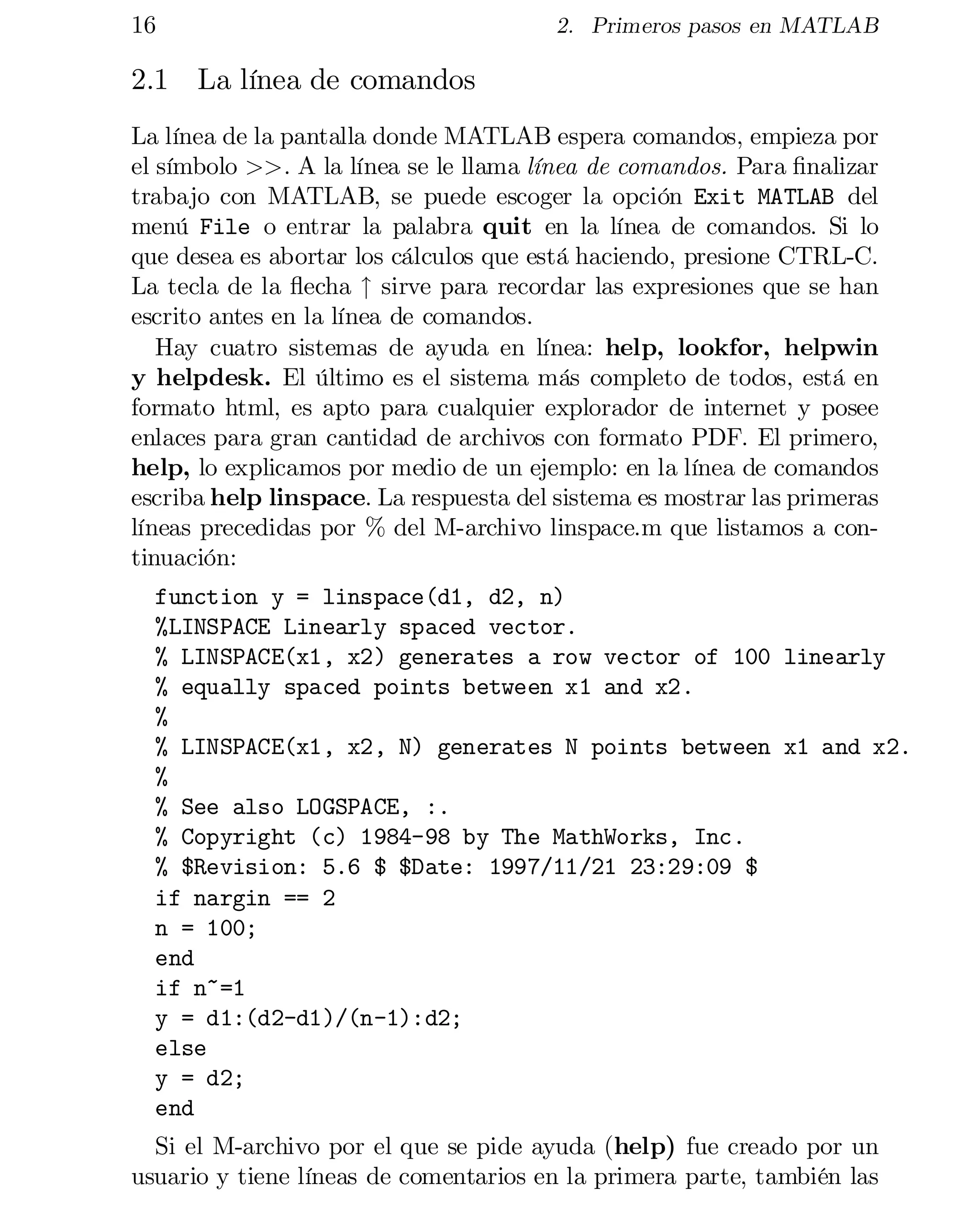16

2. Primeros pasos en MATLAB

2.1 La línea de comandos
La línea de la pantalla donde MATLAB espera comandos, empieza por
el símbolo >>. A la línea se le llama línea de comandos. Para …nalizar
trabajo con MATLAB, se puede escoger la opción Exit MATLAB del
menú File o entrar la palabra quit en la línea de comandos. Si lo
que desea es abortar los cálculos que está haciendo, presione CTRL-C.
La tecla de la ‡echa " sirve para recordar las expresiones que se han
escrito antes en la línea de comandos.
Hay cuatro sistemas de ayuda en línea: help, lookfor, helpwin
y helpdesk. El último es el sistema más completo de todos, está en
formato html, es apto para cualquier explorador de internet y posee
enlaces para gran cantidad de archivos con formato PDF. El primero,
help, lo explicamos por medio de un ejemplo: en la línea de comandos
escriba help linspace. La respuesta del sistema es mostrar las primeras
líneas precedidas por % del M-archivo linspace.m que listamos a con­
tinuación:
function y = linspace(d1, d2, n)

%LINSPACE Linearly spaced vector.

% LINSPACE(x1, x2) generates a row vector of 100 linearly

% equally spaced points between x1 and x2.

%

% LINSPACE(x1, x2, N) generates N points between x1 and x2.

%

% See also LOGSPACE, :.

% Copyright (c) 1984-98 by The MathWorks, Inc.

% $Revision: 5.6 $ $Date: 1997/11/21 23:29:09 $

if nargin == 2

n = 100;

end

if n~=1

y = d1:(d2-d1)/(n-1):d2;

else

y = d2;

end

Si el M-archivo por el que se pide ayuda (help) fue creado por un
usuario y tiene líneas de comentarios en la primera parte, también las

 