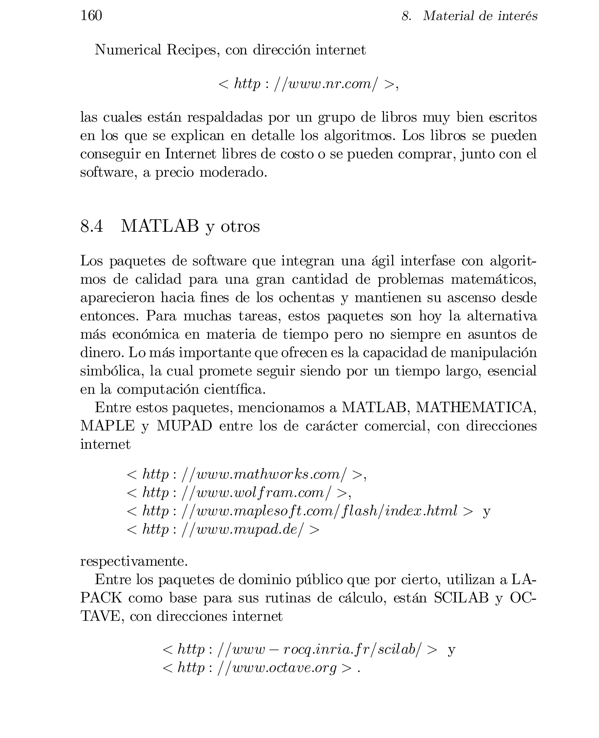 160

8. Material de interés

Numerical Recipes, con dirección internet
< http : ==www:nr:com= >;
las cuales están respaldadas por un grupo de libros muy bien escritos
en los que se explican en detalle los algoritmos. Los libros se pueden
conseguir en Internet libres de costo o se pueden comprar, junto con el
software, a precio moderado.

8.4 MATLAB y otros
Los paquetes de software que integran una ágil interfase con algorit­
mos de calidad para una gran cantidad de problemas matemáticos,
aparecieron hacia …nes de los ochentas y mantienen su ascenso desde
entonces. Para muchas tareas, estos paquetes son hoy la alternativa
más económica en materia de tiempo pero no siempre en asuntos de
dinero. Lo más importante que ofrecen es la capacidad de manipulación
simbólica, la cual promete seguir siendo por un tiempo largo, esencial
en la computación cientí…ca.
Entre estos paquetes, mencionamos a MATLAB, MATHEMATICA,
MAPLE y MUPAD entre los de carácter comercial, con direcciones
internet
< http : ==www:mathworks:com= >;
< http : ==www:wolf ram:com= >;
< http : ==www:maplesoft:com=flash=index:html > y
< http : ==www:mupad:de= >
respectivamente.
Entre los paquetes de dominio público que por cierto, utilizan a LA­
PACK como base para sus rutinas de cálculo, están SCILAB y OC­
TAVE, con direcciones internet
< http : ==www ¡ rocq:inria:f r=scilab= > y
< http : ==www:octave:org > :

 