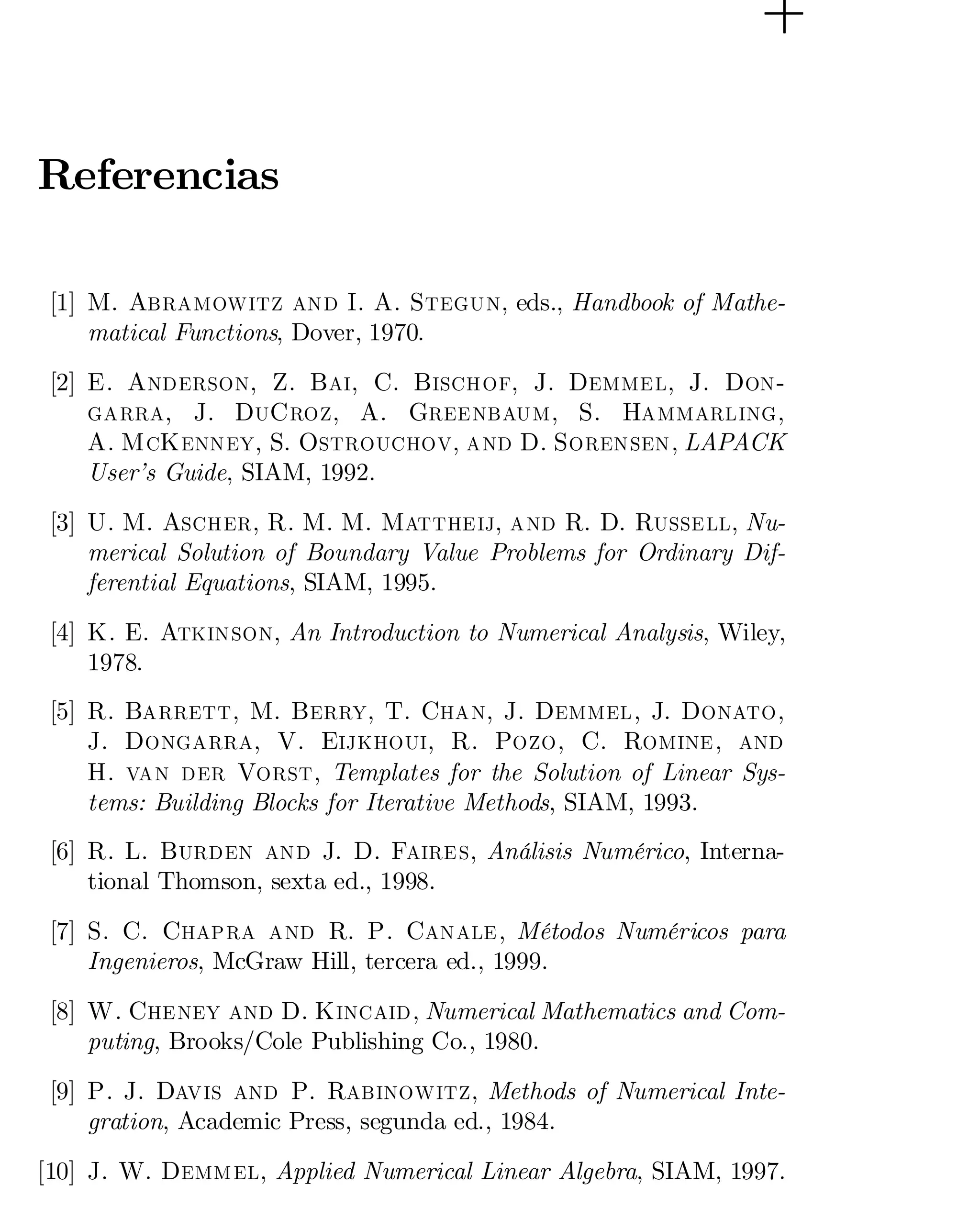 Referencias
[1] M. Abramowitz and I. A. Stegun, eds., Handbook of Mathe­
matical Functions, Dover, 1970.
[2] E. Anderson, Z. Bai, C. Bischof, J. Demmel, J. Don­
garra, J. DuCroz, A. Greenbaum, S. Hammarling,
A. McKenney, S. Ostrouchov, and D. Sorensen, LAPACK
User’s Guide, SIAM, 1992.
[3] U. M. Ascher, R. M. M. Mattheij, and R. D. Russell, Nu­
merical Solution of Boundary Value Problems for Ordinary Dif­
ferential Equations, SIAM, 1995.
[4] K. E. Atkinson, An Introduction to Numerical Analysis, Wiley,
1978.
[5] R. Barrett, M. Berry, T. Chan, J. Demmel, J. Donato,
J. Dongarra, V. Eijkhoui, R. Pozo, C. Romine, and
H. van der Vorst, Templates for the Solution of Linear Sys­
tems: Building Blocks for Iterative Methods, SIAM, 1993.
[6] R. L. Burden and J. D. Faires, Análisis Numérico, Interna­
tional Thomson, sexta ed., 1998.
[7] S. C. Chapra and R. P. Canale, Métodos Numéricos para
Ingenieros, McGraw Hill, tercera ed., 1999.
[8] W. Cheney and D. Kincaid, Numerical Mathematics and Com­
puting, Brooks/Cole Publishing Co., 1980.
[9] P. J. Davis and P. Rabinowitz, Methods of Numerical Inte­
gration, Academic Press, segunda ed., 1984.
[10] J. W. Demmel, Applied Numerical Linear Algebra, SIAM, 1997.

 