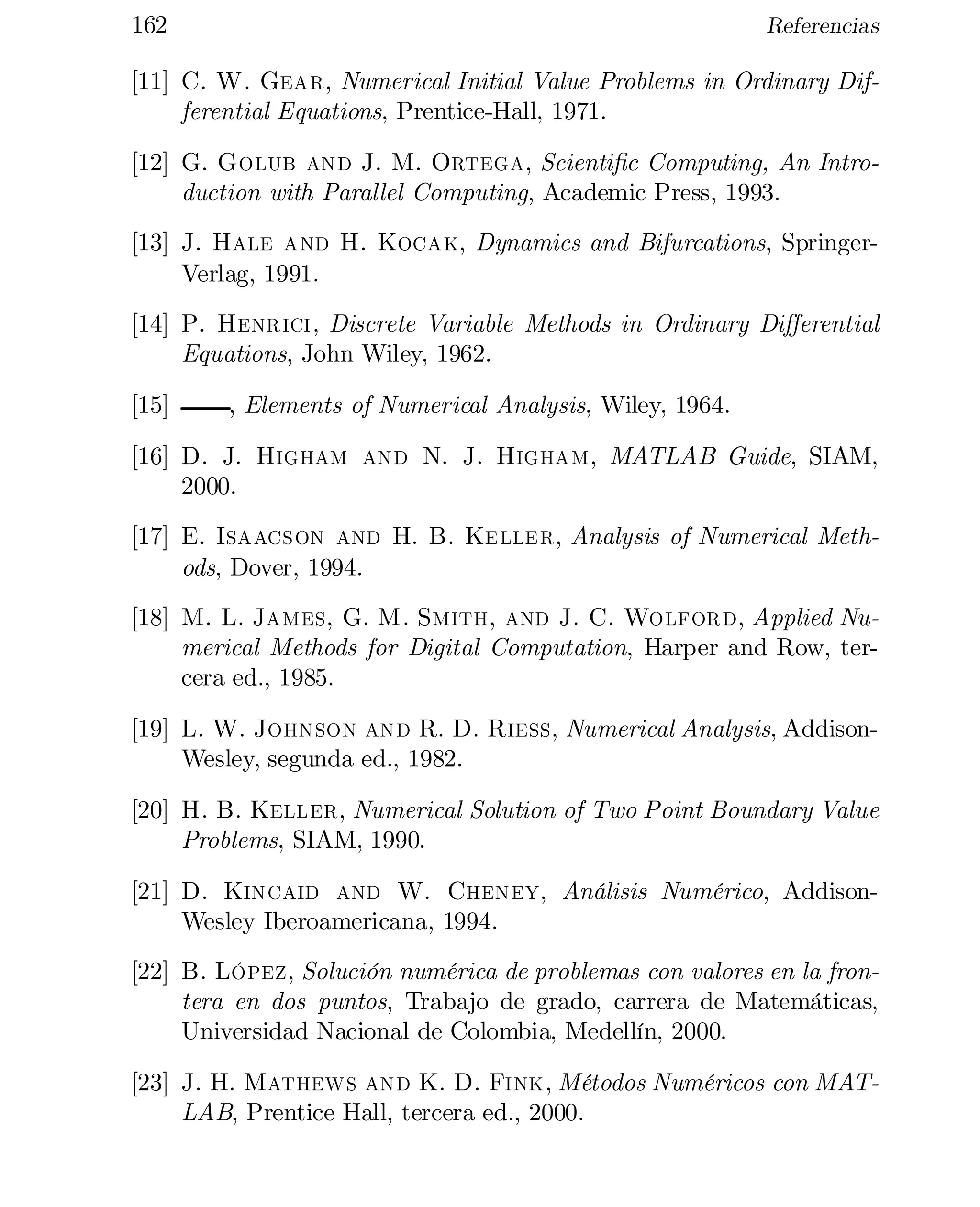 162

Referencias

[11] C. W. Gear, Numerical Initial Value Problems in Ordinary Dif­
ferential Equations, Prentice-Hall, 1971.
[12] G. Golub and J. M. Ortega, Scienti…c Computing, An Intro­
duction with Parallel Computing, Academic Press, 1993.
[13] J. Hale and H. Kocak, Dynamics and Bifurcations, SpringerVerlag, 1991.
[14] P. Henrici, Discrete Variable Methods in Ordinary Di¤erential
Equations, John Wiley, 1962.
[15]

, Elements of Numerical Analysis, Wiley, 1964.

[16] D. J. Higham and N. J. Higham, MATLAB Guide, SIAM,
2000.
[17] E. Isaacson and H. B. Keller, Analysis of Numerical Meth­
ods, Dover, 1994.
[18] M. L. James, G. M. Smith, and J. C. Wolford, Applied Nu­
merical Methods for Digital Computation, Harper and Row, ter­
cera ed., 1985.
[19] L. W. Johnson and R. D. Riess, Numerical Analysis, AddisonWesley, segunda ed., 1982.
[20] H. B. Keller, Numerical Solution of Two Point Boundary Value
Problems, SIAM, 1990.
[21] D. Kincaid and W. Cheney, Análisis Numérico, AddisonWesley Iberoamericana, 1994.
[22] B. López, Solución numérica de problemas con valores en la fron­
tera en dos puntos, Trabajo de grado, carrera de Matemáticas,
Universidad Nacional de Colombia, Medellín, 2000.
[23] J. H. Mathews and K. D. Fink, Métodos Numéricos con MAT­
LAB, Prentice Hall, tercera ed., 2000.

 