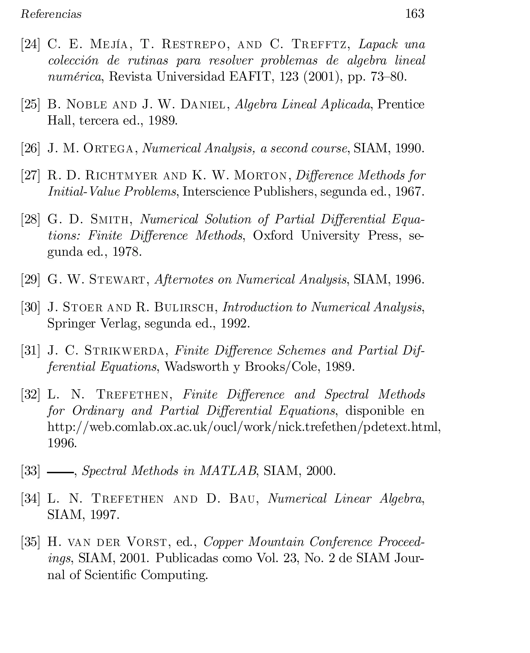 Referencias

163

[24] C. E. Mejía, T. Restrepo, and C. Trefftz, Lapack una
colección de rutinas para resolver problemas de algebra lineal
numérica, Revista Universidad EAFIT, 123 (2001), pp. 73–80.
[25] B. Noble and J. W. Daniel, Algebra Lineal Aplicada, Prentice
Hall, tercera ed., 1989.
[26] J. M. Ortega, Numerical Analysis, a second course, SIAM, 1990.
[27] R. D. Richtmyer and K. W. Morton, Di¤erence Methods for
Initial-Value Problems, Interscience Publishers, segunda ed., 1967.
[28] G. D. Smith, Numerical Solution of Partial Di¤erential Equa­
tions: Finite Di¤erence Methods, Oxford University Press, se­
gunda ed., 1978.
[29] G. W. Stewart, Afternotes on Numerical Analysis, SIAM, 1996.
[30] J. Stoer and R. Bulirsch, Introduction to Numerical Analysis,
Springer Verlag, segunda ed., 1992.
[31] J. C. Strikwerda, Finite Di¤erence Schemes and Partial Dif­
ferential Equations, Wadsworth y Brooks/Cole, 1989.
[32] L. N. Trefethen, Finite Di¤erence and Spectral Methods
for Ordinary and Partial Di¤erential Equations, disponible en
http://web.comlab.ox.ac.uk/oucl/work/nick.trefethen/pdetext.html,
1996.
[33]

, Spectral Methods in MATLAB, SIAM, 2000.

[34] L. N. Trefethen and D. Bau, Numerical Linear Algebra,
SIAM, 1997.
[35] H. van der Vorst, ed., Copper Mountain Conference Proceed­
ings, SIAM, 2001. Publicadas como Vol. 23, No. 2 de SIAM Jour­
nal of Scienti…c Computing.

 