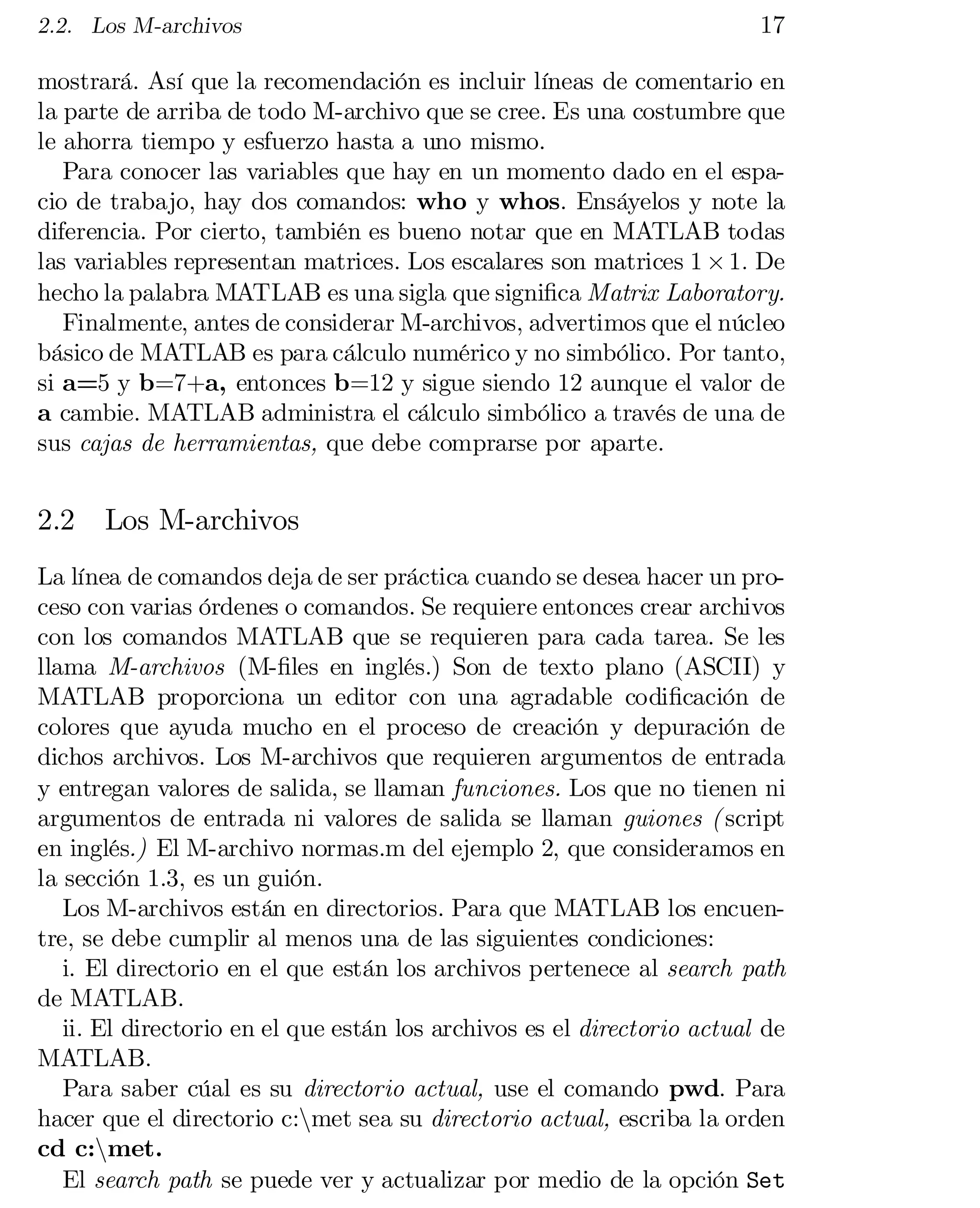 2.2. Los M-archivos

17

mostrará. Así que la recomendación es incluir líneas de comentario en
la parte de arriba de todo M-archivo que se cree. Es una costumbre que
le ahorra tiempo y esfuerzo hasta a uno mismo.
Para conocer las variables que hay en un momento dado en el espa­
cio de trabajo, hay dos comandos: who y whos. Ensáyelos y note la
diferencia. Por cierto, también es bueno notar que en MATLAB todas
las variables representan matrices. Los escalares son matrices 1 £ 1: De
hecho la palabra MATLAB es una sigla que signi…ca Matrix Laboratory.
Finalmente, antes de considerar M-archivos, advertimos que el núcleo
básico de MATLAB es para cálculo numérico y no simbólico. Por tanto,
si a=5 y b=7+a, entonces b=12 y sigue siendo 12 aunque el valor de
a cambie. MATLAB administra el cálculo simbólico a través de una de
sus cajas de herramientas, que debe comprarse por aparte.

2.2

Los M-archivos

La línea de comandos deja de ser práctica cuando se desea hacer un pro­
ceso con varias órdenes o comandos. Se requiere entonces crear archivos
con los comandos MATLAB que se requieren para cada tarea. Se les
llama M-archivos (M-…les en inglés.) Son de texto plano (ASCII) y
MATLAB proporciona un editor con una agradable codi…cación de
colores que ayuda mucho en el proceso de creación y depuración de
dichos archivos. Los M-archivos que requieren argumentos de entrada
y entregan valores de salida, se llaman funciones. Los que no tienen ni
argumentos de entrada ni valores de salida se llaman guiones ( script
en inglés.) El M-archivo normas.m del ejemplo 2, que consideramos en
la sección 1.3, es un guión.
Los M-archivos están en directorios. Para que MATLAB los encuen­
tre, se debe cumplir al menos una de las siguientes condiciones:
i. El directorio en el que están los archivos pertenece al search path
de MATLAB.
ii. El directorio en el que están los archivos es el directorio actual de
MATLAB.
Para saber cúal es su directorio actual, use el comando pwd. Para
hacer que el directorio c:nmet sea su directorio actual, escriba la orden
cd c:nmet.
El search path se puede ver y actualizar por medio de la opción Set

 