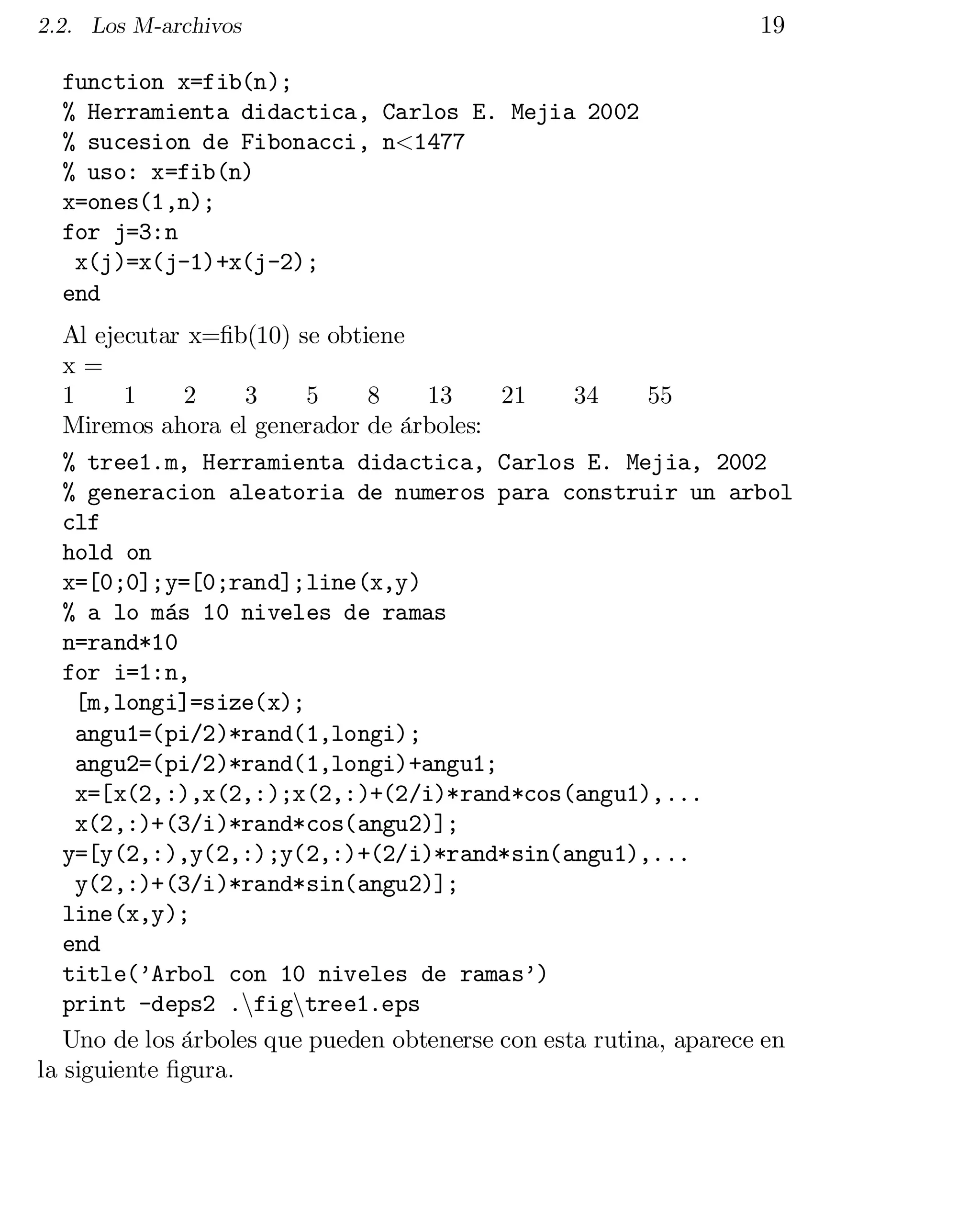 2.2. Los M-archivos

19

function x=fib(n);

% Herramienta didactica, Carlos E. Mejia 2002

% sucesion de Fibonacci, n<1477

% uso: x=fib(n)

x=ones(1,n);

for j=3:n

x(j)=x(j-1)+x(j-2);

end

Al ejecutar x=…b(10) se obtiene

x =

1
1
2
3
5
8
13
21
34
55

Miremos ahora el generador de árboles:

% tree1.m, Herramienta didactica, Carlos E. Mejia, 2002

% generacion aleatoria de numeros para construir un arbol

clf

hold on

x=[0;0];y=[0;rand];line(x,y)

% a lo más 10 niveles de ramas

n=rand*10

for i=1:n,

[m,longi]=size(x);

angu1=(pi/2)*rand(1,longi);

angu2=(pi/2)*rand(1,longi)+angu1;

x=[x(2,:),x(2,:);x(2,:)+(2/i)*rand*cos(angu1),...

x(2,:)+(3/i)*rand*cos(angu2)];

y=[y(2,:),y(2,:);y(2,:)+(2/i)*rand*sin(angu1),...

y(2,:)+(3/i)*rand*sin(angu2)];

line(x,y);

end

title(’Arbol con 10 niveles de ramas’)

print -deps2 .nfigntree1.eps

Uno de los árboles que pueden obtenerse con esta rutina, aparece en
la siguiente …gura.

 