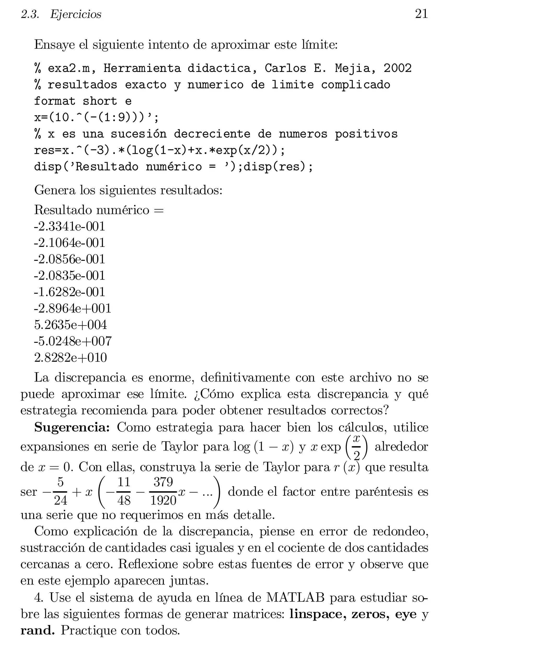 2.3. Ejercicios

21

Ensaye el siguiente intento de aproximar este límite:
% exa2.m, Herramienta didactica, Carlos E. Mejia, 2002

% resultados exacto y numerico de limite complicado

format short e

x=(10.^(-(1:9)))’;

% x es una sucesión decreciente de numeros positivos

res=x.^(-3).*(log(1-x)+x.*exp(x/2));

disp(’Resultado numérico = ’);disp(res);

Genera los siguientes resultados:

Resultado numérico =

-2.3341e-001

-2.1064e-001

-2.0856e-001

-2.0835e-001

-1.6282e-001

-2.8964e+001

5.2635e+004

-5.0248e+007
2.8282e+010
La discrepancia es enorme, de…nitivamente con este archivo no se
puede aproximar ese límite. ¿Cómo explica esta discrepancia y qué
estrategia recomienda para poder obtener resultados correctos?
Sugerencia: Como estrategia para hacer bien los cálculos, utilice
³x´
expansiones en serie de Taylor para log (1 ¡ x) y x exp
alrededor
2
de x = 0: Con ellas, construya la ¶
serie de Taylor para r (x) que resulta
µ
5
11
379
ser ¡ + x ¡ ¡
x ¡ ::: donde el factor entre paréntesis es
24
48 1920
una serie que no requerimos en más detalle.
Como explicación de la discrepancia, piense en error de redondeo,
sustracción de cantidades casi iguales y en el cociente de dos cantidades
cercanas a cero. Re‡exione sobre estas fuentes de error y observe que
en este ejemplo aparecen juntas.
4. Use el sistema de ayuda en línea de MATLAB para estudiar so­
bre las siguientes formas de generar matrices: linspace, zeros, eye y
rand. Practique con todos.

 