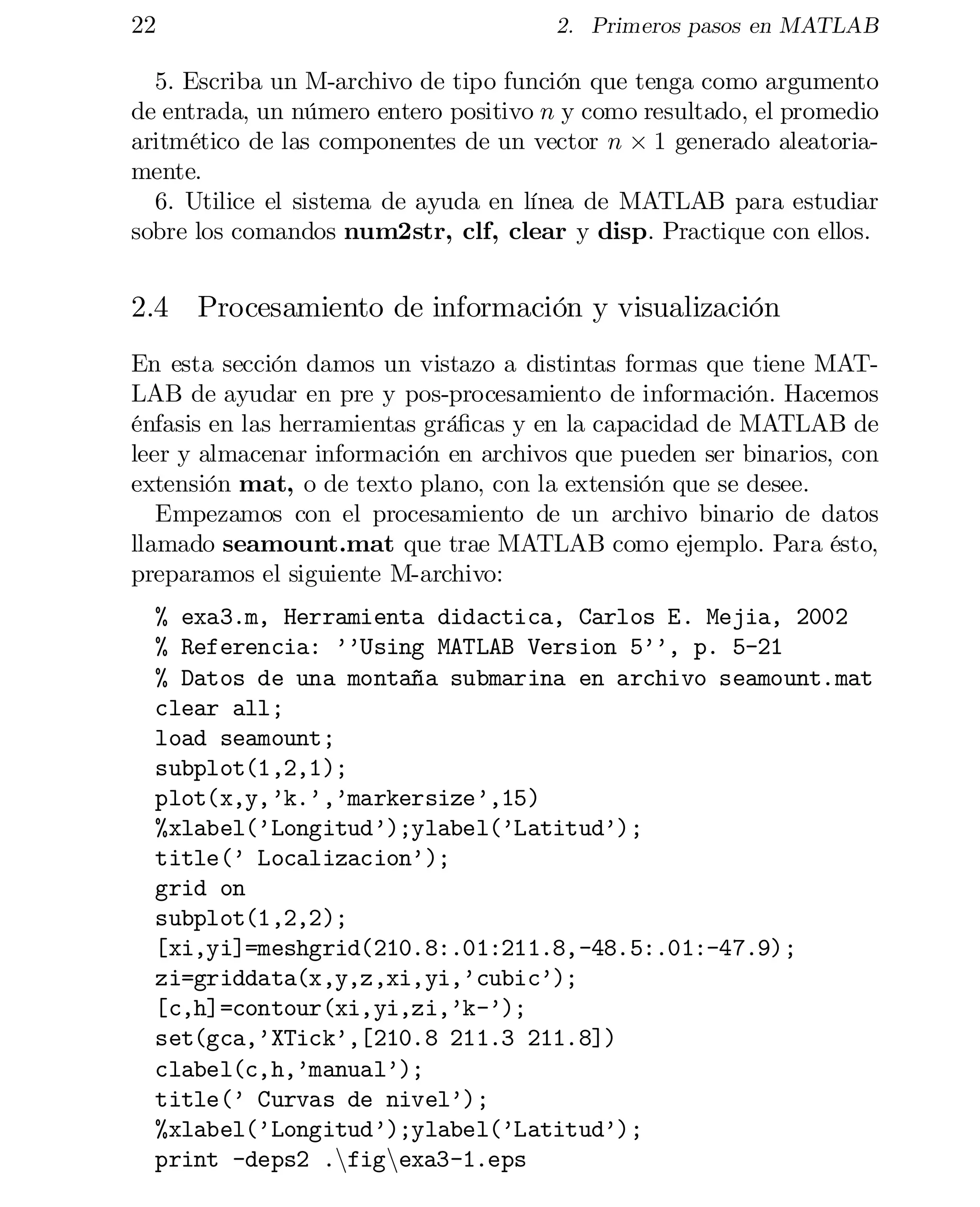 22

2. Primeros pasos en MATLAB

5. Escriba un M-archivo de tipo función que tenga como argumento
de entrada, un número entero positivo n y como resultado, el promedio
aritmético de las componentes de un vector n £ 1 generado aleatoria­
mente.
6. Utilice el sistema de ayuda en línea de MATLAB para estudiar
sobre los comandos num2str, clf, clear y disp. Practique con ellos.

2.4 Procesamiento de información y visualización
En esta sección damos un vistazo a distintas formas que tiene MAT­
LAB de ayudar en pre y pos-procesamiento de información. Hacemos
énfasis en las herramientas grá…cas y en la capacidad de MATLAB de
leer y almacenar información en archivos que pueden ser binarios, con
extensión mat, o de texto plano, con la extensión que se desee.
Empezamos con el procesamiento de un archivo binario de datos
llamado seamount.mat que trae MATLAB como ejemplo. Para ésto,
preparamos el siguiente M-archivo:
% exa3.m, Herramienta didactica, Carlos E. Mejia, 2002

% Referencia: ’’Using MATLAB Version 5’’, p. 5-21

% Datos de una montaña submarina en archivo seamount.mat

clear all;

load seamount;

subplot(1,2,1);

plot(x,y,’k.’,’markersize’,15)

%xlabel(’Longitud’);ylabel(’Latitud’);

title(’ Localizacion’);

grid on

subplot(1,2,2);

[xi,yi]=meshgrid(210.8:.01:211.8,-48.5:.01:-47.9);

zi=griddata(x,y,z,xi,yi,’cubic’);

[c,h]=contour(xi,yi,zi,’k-’);

set(gca,’XTick’,[210.8 211.3 211.8])

clabel(c,h,’manual’);

title(’ Curvas de nivel’);

%xlabel(’Longitud’);ylabel(’Latitud’);

print -deps2 .nfignexa3-1.eps


 