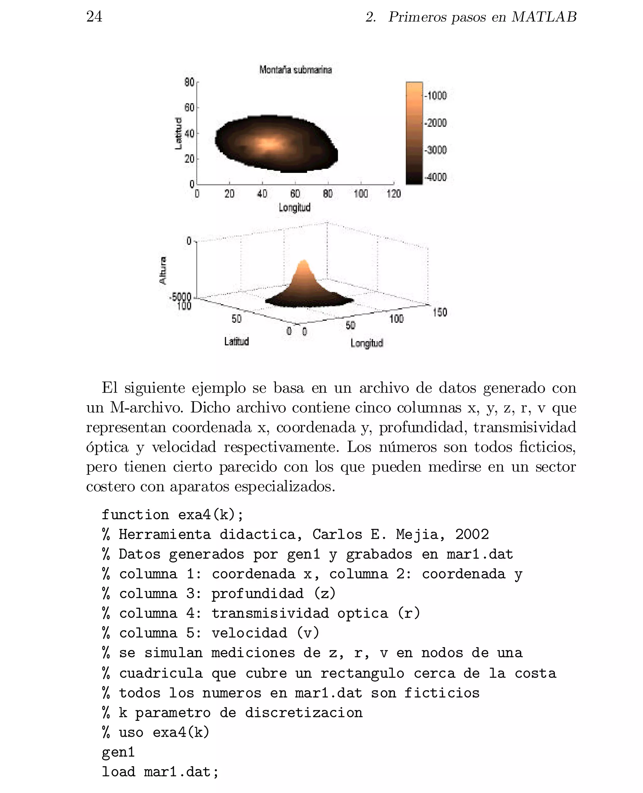 24

2. Primeros pasos en MATLAB

El siguiente ejemplo se basa en un archivo de datos generado con
un M-archivo. Dicho archivo contiene cinco columnas x, y, z, r, v que
representan coordenada x, coordenada y, profundidad, transmisividad
óptica y velocidad respectivamente. Los números son todos …cticios,
pero tienen cierto parecido con los que pueden medirse en un sector
costero con aparatos especializados.
function exa4(k);

% Herramienta didactica, Carlos E. Mejia, 2002

% Datos generados por gen1 y grabados en mar1.dat

% columna 1: coordenada x, columna 2: coordenada y

% columna 3: profundidad (z)

% columna 4: transmisividad optica (r)

% columna 5: velocidad (v)

% se simulan mediciones de z, r, v en nodos de una

% cuadricula que cubre un rectangulo cerca de la costa

% todos los numeros en mar1.dat son ficticios

% k parametro de discretizacion

% uso exa4(k)

gen1

load mar1.dat;


 