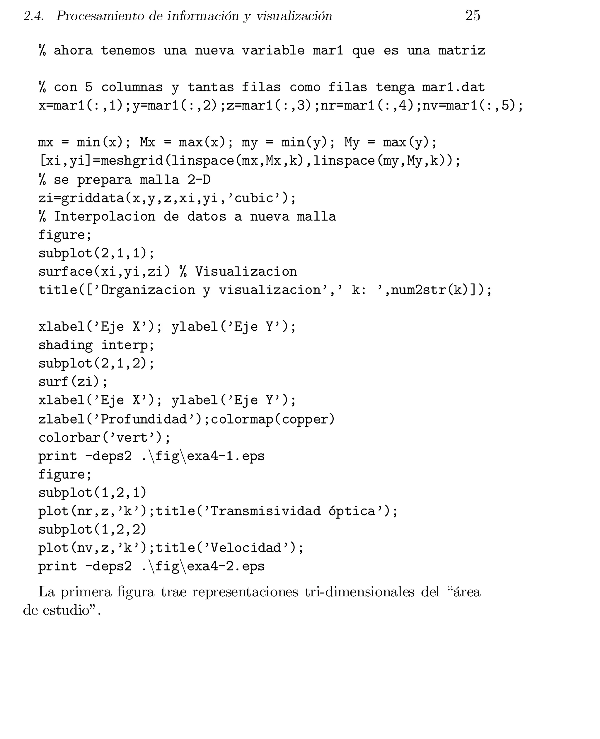 2.4. Procesamiento de información y visualización

25

% ahora tenemos una nueva variable mar1 que es una matriz

% con 5 columnas y tantas filas como filas tenga mar1.dat

x=mar1(:,1);y=mar1(:,2);z=mar1(:,3);nr=mar1(:,4);nv=mar1(:,5);

mx = min(x); Mx = max(x); my = min(y); My = max(y);

[xi,yi]=meshgrid(linspace(mx,Mx,k),linspace(my,My,k));

% se prepara malla 2-D

zi=griddata(x,y,z,xi,yi,’cubic’);

% Interpolacion de datos a nueva malla

figure;

subplot(2,1,1);

surface(xi,yi,zi) % Visualizacion

title([’Organizacion y visualizacion’,’ k: ’,num2str(k)]);

xlabel(’Eje X’); ylabel(’Eje Y’);

shading interp;

subplot(2,1,2);

surf(zi);

xlabel(’Eje X’); ylabel(’Eje Y’);

zlabel(’Profundidad’);colormap(copper)

colorbar(’vert’);

print -deps2 .nfignexa4-1.eps

figure;

subplot(1,2,1)

plot(nr,z,’k’);title(’Transmisividad óptica’);

subplot(1,2,2)

plot(nv,z,’k’);title(’Velocidad’);

print -deps2 .nfignexa4-2.eps

La primera …gura trae representaciones tri-dimensionales del “área
de estudio”.

 