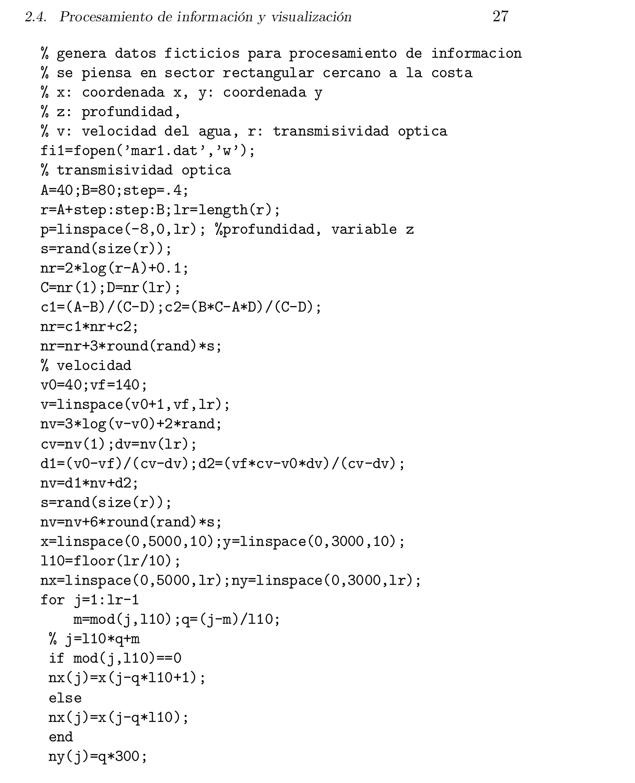 2.4. Procesamiento de información y visualización

27

% genera datos ficticios para procesamiento de informacion

% se piensa en sector rectangular cercano a la costa

% x: coordenada x, y: coordenada y

% z: profundidad,

% v: velocidad del agua, r: transmisividad optica

fi1=fopen(’mar1.dat’,’w’);

% transmisividad optica

A=40;B=80;step=.4;

r=A+step:step:B;lr=length(r);

p=linspace(-8,0,lr); %profundidad, variable z

s=rand(size(r));

nr=2*log(r-A)+0.1;

C=nr(1);D=nr(lr);

c1=(A-B)/(C-D);c2=(B*C-A*D)/(C-D);

nr=c1*nr+c2;

nr=nr+3*round(rand)*s;

% velocidad

v0=40;vf=140;

v=linspace(v0+1,vf,lr);

nv=3*log(v-v0)+2*rand;

cv=nv(1);dv=nv(lr);

d1=(v0-vf)/(cv-dv);d2=(vf*cv-v0*dv)/(cv-dv);

nv=d1*nv+d2;

s=rand(size(r));

nv=nv+6*round(rand)*s;

x=linspace(0,5000,10);y=linspace(0,3000,10);

l10=floor(lr/10);

nx=linspace(0,5000,lr);ny=linspace(0,3000,lr);

for j=1:lr-1

m=mod(j,l10);q=(j-m)/l10;

% j=l10*q+m

if mod(j,l10)==0

nx(j)=x(j-q*l10+1);

else

nx(j)=x(j-q*l10);

end

ny(j)=q*300;


 