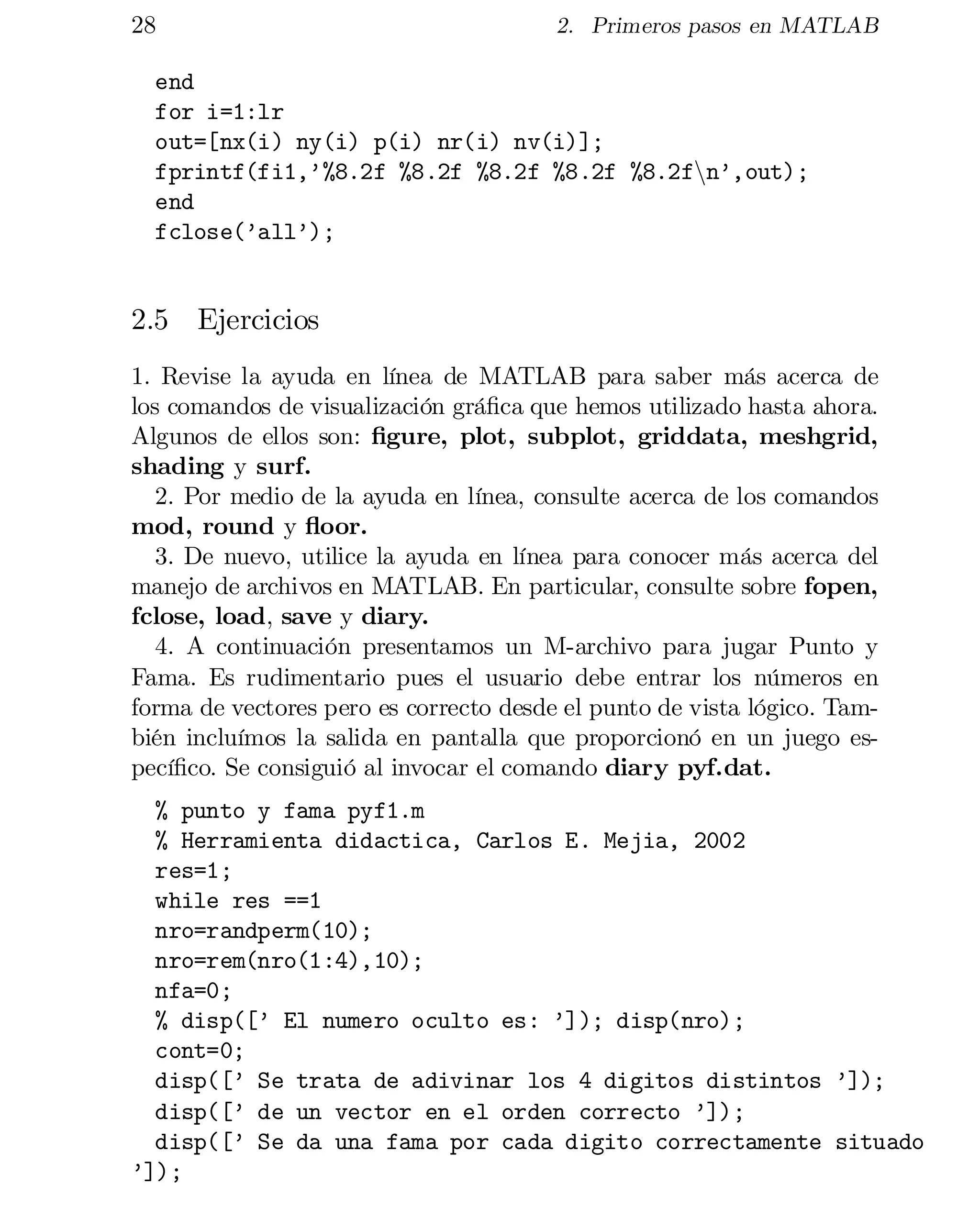 28

2. Primeros pasos en MATLAB

end

for i=1:lr

out=[nx(i) ny(i) p(i) nr(i) nv(i)];

fprintf(fi1,’%8.2f %8.2f %8.2f %8.2f %8.2fnn’,out);

end

fclose(’all’);


2.5 Ejercicios
1. Revise la ayuda en línea de MATLAB para saber más acerca de
los comandos de visualización grá…ca que hemos utilizado hasta ahora.
Algunos de ellos son: …gure, plot, subplot, griddata, meshgrid,
shading y surf.
2. Por medio de la ayuda en línea, consulte acerca de los comandos
mod, round y ‡oor.
3. De nuevo, utilice la ayuda en línea para conocer más acerca del
manejo de archivos en MATLAB. En particular, consulte sobre fopen,
fclose, load, save y diary.
4. A continuación presentamos un M-archivo para jugar Punto y
Fama. Es rudimentario pues el usuario debe entrar los números en
forma de vectores pero es correcto desde el punto de vista lógico. Tam­
bién incluímos la salida en pantalla que proporcionó en un juego especí…co. Se consiguió al invocar el comando diary pyf.dat.
% punto y fama pyf1.m

% Herramienta didactica, Carlos E. Mejia, 2002

res=1;

while res ==1

nro=randperm(10);

nro=rem(nro(1:4),10);

nfa=0;

% disp([’ El numero oculto es: ’]); disp(nro);

cont=0;

disp([’ Se trata de adivinar los 4 digitos distintos ’]);

disp([’ de un vector en el orden correcto ’]);

disp([’ Se da una fama por cada digito correctamente situado

’]);


 