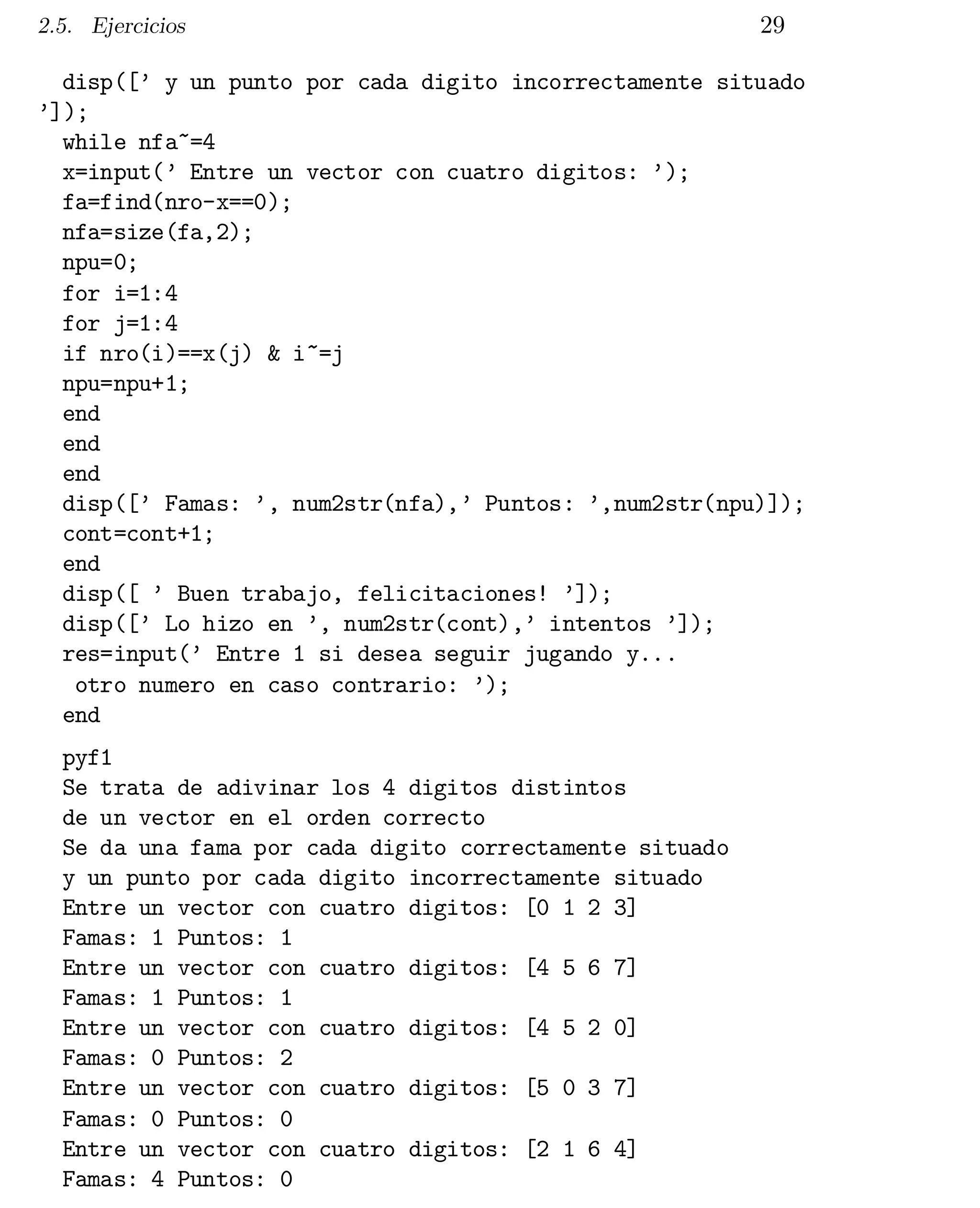 2.5. Ejercicios

29

disp([’ y un punto por cada digito incorrectamente situado

’]);

while nfa~=4

x=input(’ Entre un vector con cuatro digitos: ’);

fa=find(nro-x==0);

nfa=size(fa,2);

npu=0;

for i=1:4

for j=1:4

if nro(i)==x(j) & i~=j

npu=npu+1;

end

end

end

disp([’ Famas: ’, num2str(nfa),’ Puntos: ’,num2str(npu)]);

cont=cont+1;

end

disp([ ’ Buen trabajo, felicitaciones! ’]);

disp([’ Lo hizo en ’, num2str(cont),’ intentos ’]);

res=input(’ Entre 1 si desea seguir jugando y...

otro numero en caso contrario: ’);

end

pyf1

Se trata de adivinar los 4 digitos distintos

de un vector en el orden correcto

Se da una fama por cada digito correctamente situado

y un punto por cada digito incorrectamente situado

Entre un vector con cuatro digitos: [0 1 2 3]

Famas: 1 Puntos: 1

Entre un vector con cuatro digitos: [4 5 6 7]

Famas: 1 Puntos: 1

Entre un vector con cuatro digitos: [4 5 2 0]

Famas: 0 Puntos: 2

Entre un vector con cuatro digitos: [5 0 3 7]

Famas: 0 Puntos: 0

Entre un vector con cuatro digitos: [2 1 6 4]

Famas: 4 Puntos: 0


 