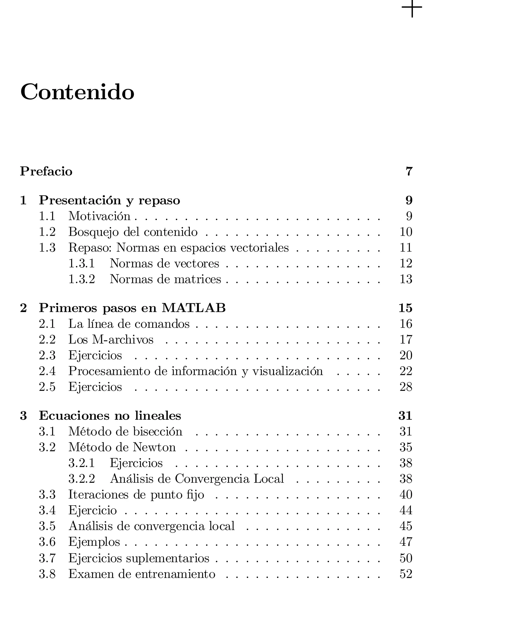 Contenido
Prefacio

7


1 Presentación y repaso
1.1 Motivación . . . . . . . . . . . . . . . .
1.2 Bosquejo del contenido . . . . . . . . .
1.3 Repaso: Normas en espacios vectoriales
1.3.1 Normas de vectores . . . . . . .
1.3.2 Normas de matrices . . . . . . .

.
.
.
.
.

.
.
.
.
.

.
.
.
.
.

.
.
.
.
.

.
.
.
.
.

.
.
.
.
.

.
.
.
.
.

.
.
.
.
.

.
.
.
.
.

9

9

10

11

12

13


2 Primeros pasos en MATLAB
2.1 La línea de comandos . . . . . . . . . . . . . .
2.2 Los M-archivos . . . . . . . . . . . . . . . . .
2.3 Ejercicios . . . . . . . . . . . . . . . . . . . .
2.4 Procesamiento de información y visualización
2.5 Ejercicios . . . . . . . . . . . . . . . . . . . .

.
.
.
.
.

.
.
.
.
.

.
.
.
.
.

.
.
.
.
.

.
.
.
.
.

15

16

17

20

22

28


3 Ecuaciones no lineales
3.1 Método de bisección . . . . . .
3.2 Método de Newton . . . . . . .
3.2.1 Ejercicios . . . . . . . .
3.2.2 Análisis de Convergencia
3.3 Iteraciones de punto …jo . . . .
3.4 Ejercicio . . . . . . . . . . . . .
3.5 Análisis de convergencia local .
3.6 Ejemplos . . . . . . . . . . . . .
3.7 Ejercicios suplementarios . . . .
3.8 Examen de entrenamiento . . .

.
.
.
.
.
.
.
.
.
.

.
.
.
.
.
.
.
.
.
.

.
.
.
.
.
.
.
.
.
.

.
.
.
.
.
.
.
.
.
.

.
.
.
.
.
.
.
.
.
.

31

31

35

38

38

40

44

45

47

50

52


. . . .
. . . .
. . . .
Local
. . . .
. . . .
. . . .
. . . .
. . . .
. . . .

.
.
.
.
.
.
.
.
.
.

.
.
.
.
.
.
.
.
.
.

.
.
.
.
.
.
.
.
.
.

.
.
.
.
.
.
.
.
.
.

 