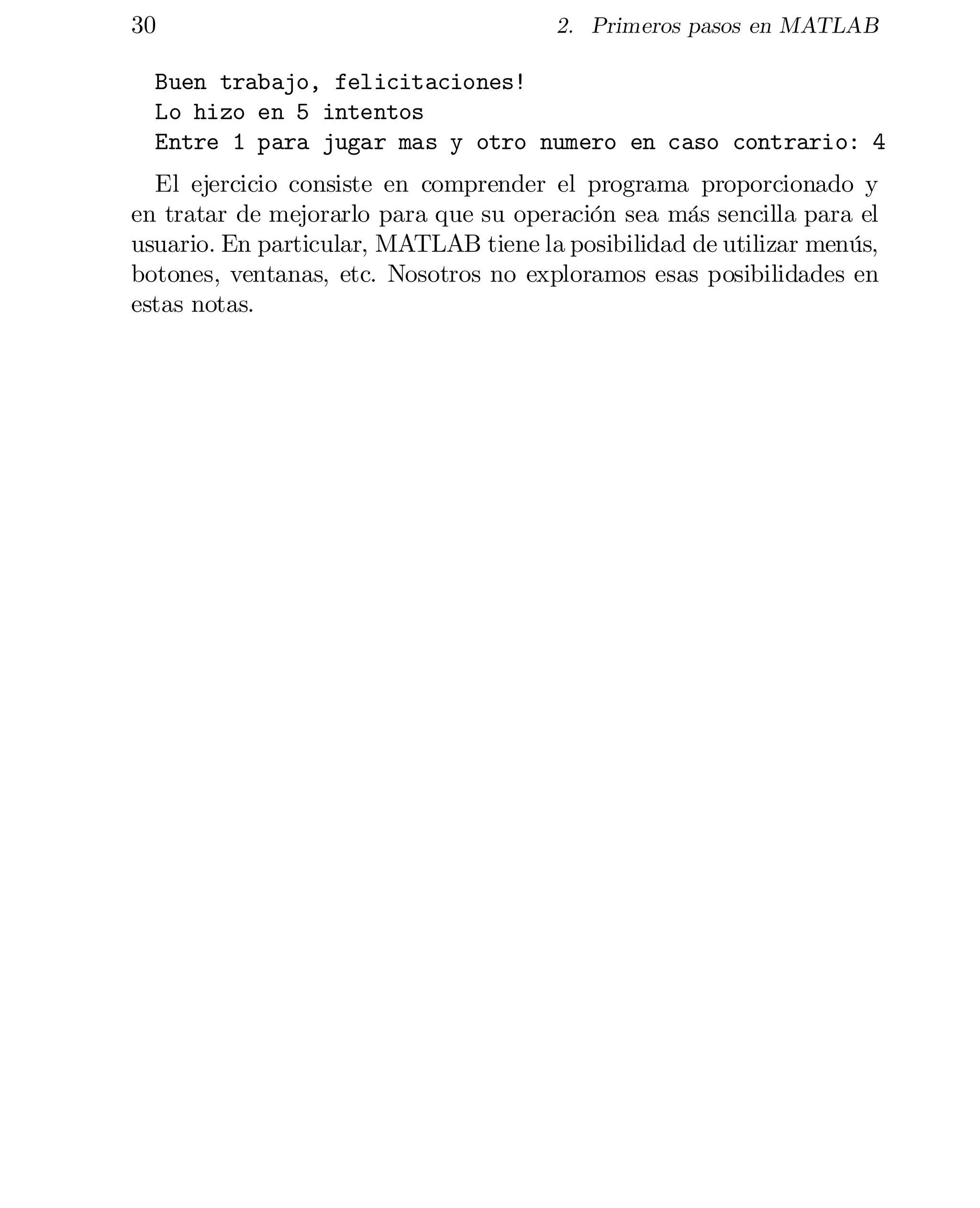30

2. Primeros pasos en MATLAB

Buen trabajo, felicitaciones!

Lo hizo en 5 intentos

Entre 1 para jugar mas y otro numero en caso contrario: 4

El ejercicio consiste en comprender el programa proporcionado y
en tratar de mejorarlo para que su operación sea más sencilla para el
usuario. En particular, MATLAB tiene la posibilidad de utilizar menús,
botones, ventanas, etc. Nosotros no exploramos esas posibilidades en
estas notas.

 