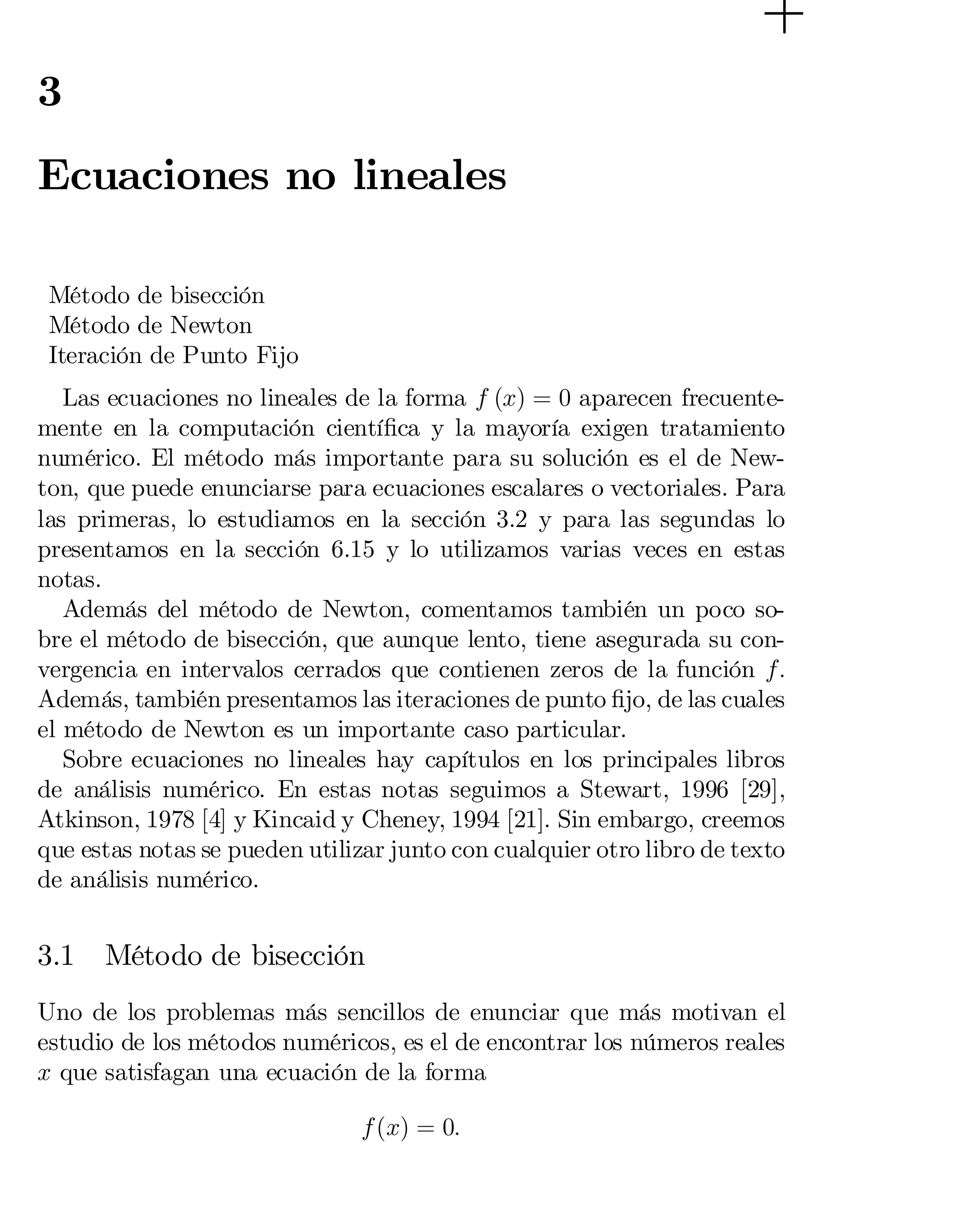 3

Ecuaciones no lineales
Método de bisección
Método de Newton
Iteración de Punto Fijo
Las ecuaciones no lineales de la forma f (x) = 0 aparecen frecuente­
mente en la computación cientí…ca y la mayoría exigen tratamiento
numérico. El método más importante para su solución es el de New­
ton, que puede enunciarse para ecuaciones escalares o vectoriales. Para
las primeras, lo estudiamos en la sección 3.2 y para las segundas lo
presentamos en la sección 6.15 y lo utilizamos varias veces en estas
notas.
Además del método de Newton, comentamos también un poco so­
bre el método de bisección, que aunque lento, tiene asegurada su con­
vergencia en intervalos cerrados que contienen zeros de la función f:
Además, también presentamos las iteraciones de punto …jo, de las cuales
el método de Newton es un importante caso particular.
Sobre ecuaciones no lineales hay capítulos en los principales libros
de análisis numérico. En estas notas seguimos a Stewart, 1996 [29],
Atkinson, 1978 [4] y Kincaid y Cheney, 1994 [21]. Sin embargo, creemos
que estas notas se pueden utilizar junto con cualquier otro libro de texto
de análisis numérico.

3.1

Método de bisección

Uno de los problemas más sencillos de enunciar que más motivan el
estudio de los métodos numéricos, es el de encontrar los números reales
x que satisfagan una ecuación de la forma
f (x) = 0:

 