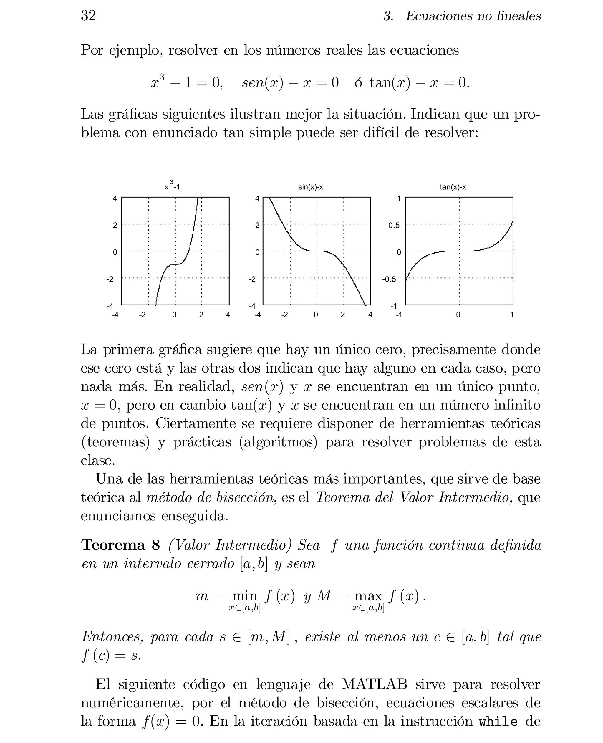 32

3. Ecuaciones no lineales

Por ejemplo, resolver en los números reales las ecuaciones
x3 ¡ 1 = 0;

ó tan(x) ¡ x = 0:

sen(x) ¡ x = 0

Las grá…cas siguientes ilustran mejor la situación. Indican que un pro­
blema con enunciado tan simple puede ser difícil de resolver:

3

x -1

sin(x)-x

tan(x)-x

4

4

1

2

2

0.5

0

0

0

-2

-4
-4

-2

-2

0

2

4

-4
-4

-0.5

-2

0

2

4

-1
-1

0

1

La primera grá…ca sugiere que hay un único cero, precisamente donde
ese cero está y las otras dos indican que hay alguno en cada caso, pero
nada más. En realidad, sen(x) y x se encuentran en un único punto,
x = 0; pero en cambio tan(x) y x se encuentran en un número in…nito
de puntos. Ciertamente se requiere disponer de herramientas teóricas
(teoremas) y prácticas (algoritmos) para resolver problemas de esta
clase.
Una de las herramientas teóricas más importantes, que sirve de base
teórica al método de bisección, es el Teorema del Valor Intermedio, que
enunciamos enseguida.
Teorema 8 (Valor Intermedio) Sea f una función continua de…nida
en un intervalo cerrado [a; b] y sean
m = min f (x) y M = max f (x) :
x2[a;b]

x2[a;b]

Entonces, para cada s 2 [m; M ] ; existe al menos un c 2 [a; b] tal que
f (c) = s:
El siguiente código en lenguaje de MATLAB sirve para resolver
numéricamente, por el método de bisección, ecuaciones escalares de
la forma f(x) = 0: En la iteración basada en la instrucción while de

 