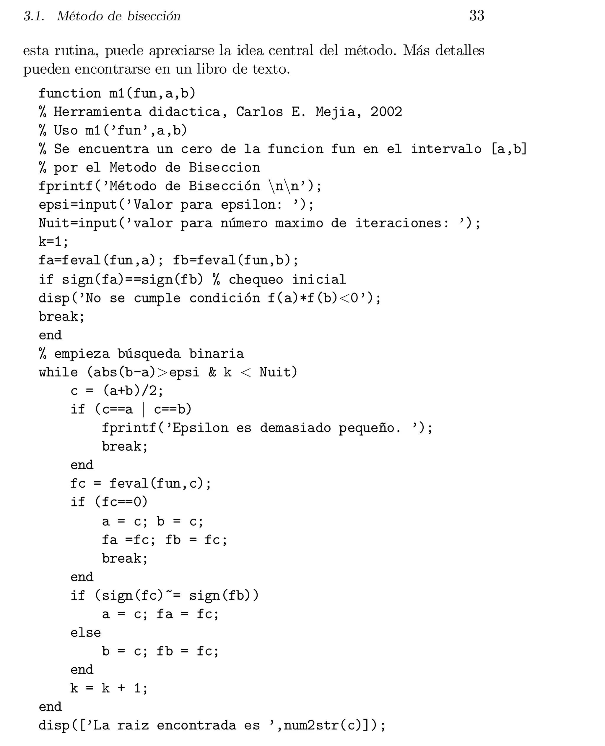 3.1. Método de bisección

33

esta rutina, puede apreciarse la idea central del método. Más detalles
pueden encontrarse en un libro de texto.
function m1(fun,a,b)

% Herramienta didactica, Carlos E. Mejia, 2002

% Uso m1(’fun’,a,b)

% Se encuentra un cero de la funcion fun en el intervalo [a,b]

% por el Metodo de Biseccion

fprintf(’Método de Bisección nnnn’);

epsi=input(’Valor para epsilon: ’);

Nuit=input(’valor para número maximo de iteraciones: ’);

k=1;

fa=feval(fun,a); fb=feval(fun,b);

if sign(fa)==sign(fb) % chequeo inicial

disp(’No se cumple condición f(a)*f(b)<0’);

break;

end

% empieza búsqueda binaria

while (abs(b-a)>epsi & k < Nuit)

c = (a+b)/2;

if (c==a j c==b)

fprintf(’Epsilon es demasiado pequeño. ’);

break;

end

fc = feval(fun,c);

if (fc==0)

a = c; b = c;

fa =fc; fb = fc;

break;

end

if (sign(fc)~= sign(fb))

a = c; fa = fc;

else

b = c; fb = fc;

end

k = k + 1;

end

disp([’La raiz encontrada es ’,num2str(c)]);


 