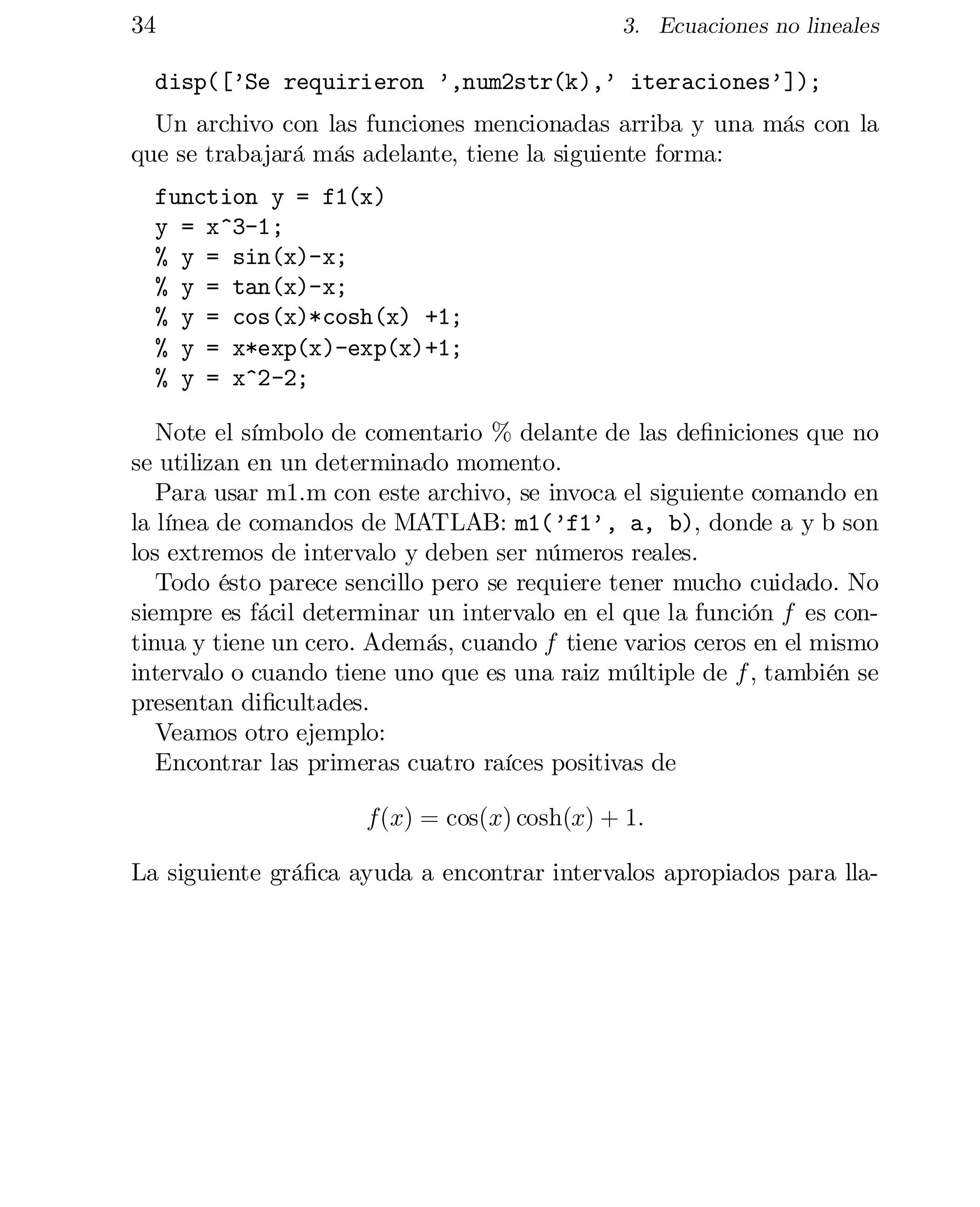 34

3. Ecuaciones no lineales

disp([’Se requirieron ’,num2str(k),’ iteraciones’]);

Un archivo con las funciones mencionadas arriba y una más con la
que se trabajará más adelante, tiene la siguiente forma:
function y = f1(x)

y = x^3-1;

% y = sin(x)-x;

% y = tan(x)-x;

% y = cos(x)*cosh(x) +1;

% y = x*exp(x)-exp(x)+1;

% y = x^2-2;

Note el símbolo de comentario % delante de las de…niciones que no
se utilizan en un determinado momento.
Para usar m1.m con este archivo, se invoca el siguiente comando en
la línea de comandos de MATLAB: m1(’f1’, a, b), donde a y b son
los extremos de intervalo y deben ser números reales.
Todo ésto parece sencillo pero se requiere tener mucho cuidado. No
siempre es fácil determinar un intervalo en el que la función f es con­
tinua y tiene un cero. Además, cuando f tiene varios ceros en el mismo
intervalo o cuando tiene uno que es una raiz múltiple de f , también se
presentan di…cultades.
Veamos otro ejemplo:

Encontrar las primeras cuatro raíces positivas de

f(x) = cos(x) cosh(x) + 1:
La siguiente grá…ca ayuda a encontrar intervalos apropiados para lla­

 