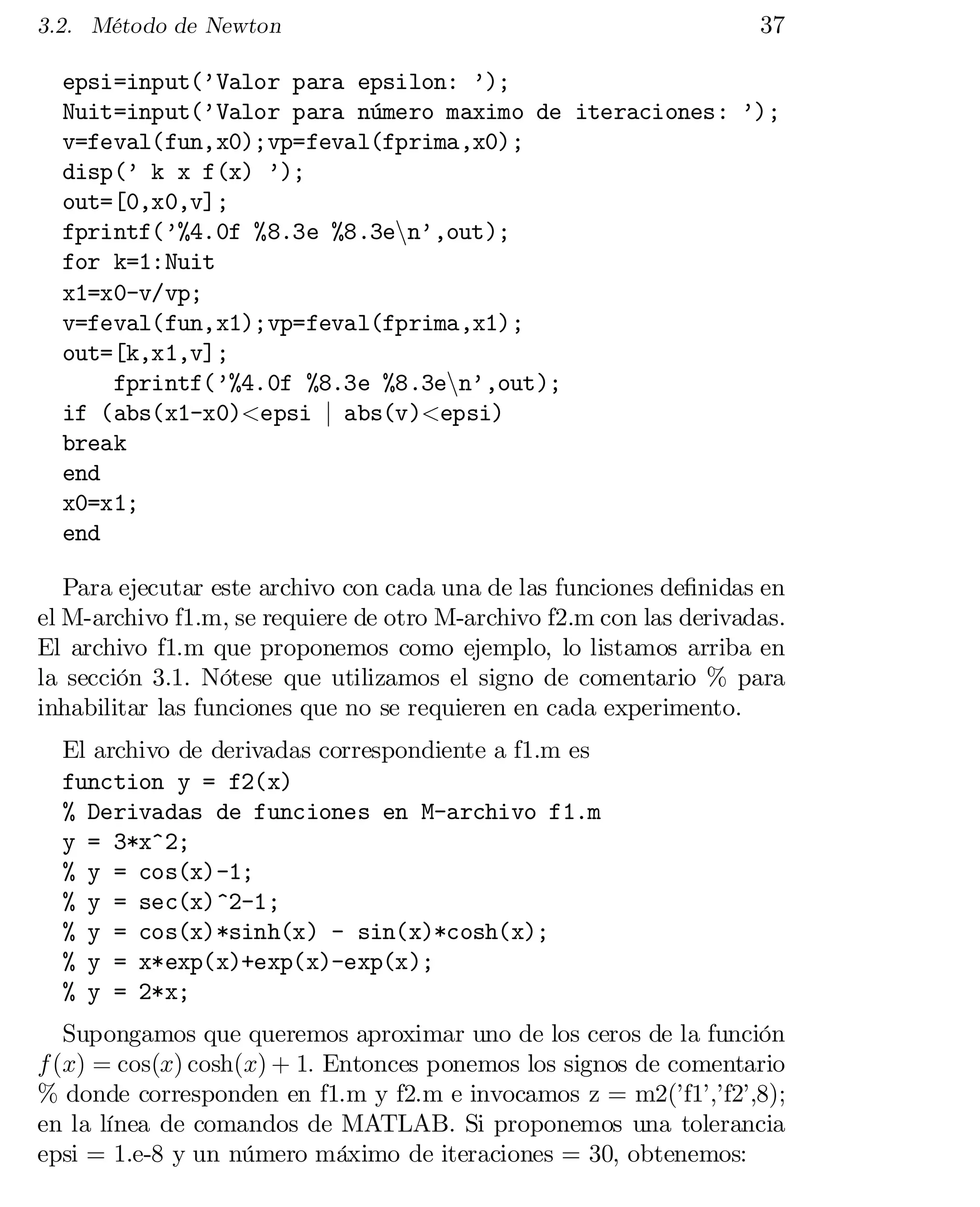 3.2. Método de Newton

37

epsi=input(’Valor para epsilon: ’);

Nuit=input(’Valor para número maximo de iteraciones: ’);

v=feval(fun,x0);vp=feval(fprima,x0);

disp(’ k x f(x) ’);

out=[0,x0,v];

fprintf(’%4.0f %8.3e %8.3enn’,out);

for k=1:Nuit

x1=x0-v/vp;

v=feval(fun,x1);vp=feval(fprima,x1);

out=[k,x1,v];

fprintf(’%4.0f %8.3e %8.3enn’,out);

if (abs(x1-x0)<epsi j abs(v)<epsi)

break

end

x0=x1;

end

Para ejecutar este archivo con cada una de las funciones de…nidas en
el M-archivo f1.m, se requiere de otro M-archivo f2.m con las derivadas.
El archivo f1.m que proponemos como ejemplo, lo listamos arriba en
la sección 3.1. Nótese que utilizamos el signo de comentario % para
inhabilitar las funciones que no se requieren en cada experimento.
El archivo de derivadas correspondiente a f1.m es
function y = f2(x)

% Derivadas de funciones en M-archivo f1.m

y = 3*x^2;

% y = cos(x)-1;

% y = sec(x)^2-1;

% y = cos(x)*sinh(x) - sin(x)*cosh(x);

% y = x*exp(x)+exp(x)-exp(x);

% y = 2*x;

Supongamos que queremos aproximar uno de los ceros de la función
f (x) = cos(x) cosh(x) + 1: Entonces ponemos los signos de comentario
% donde corresponden en f1.m y f2.m e invocamos z = m2(’f1’,’f2’,8);
en la línea de comandos de MATLAB. Si proponemos una tolerancia
epsi = 1.e-8 y un número máximo de iteraciones = 30, obtenemos:

 