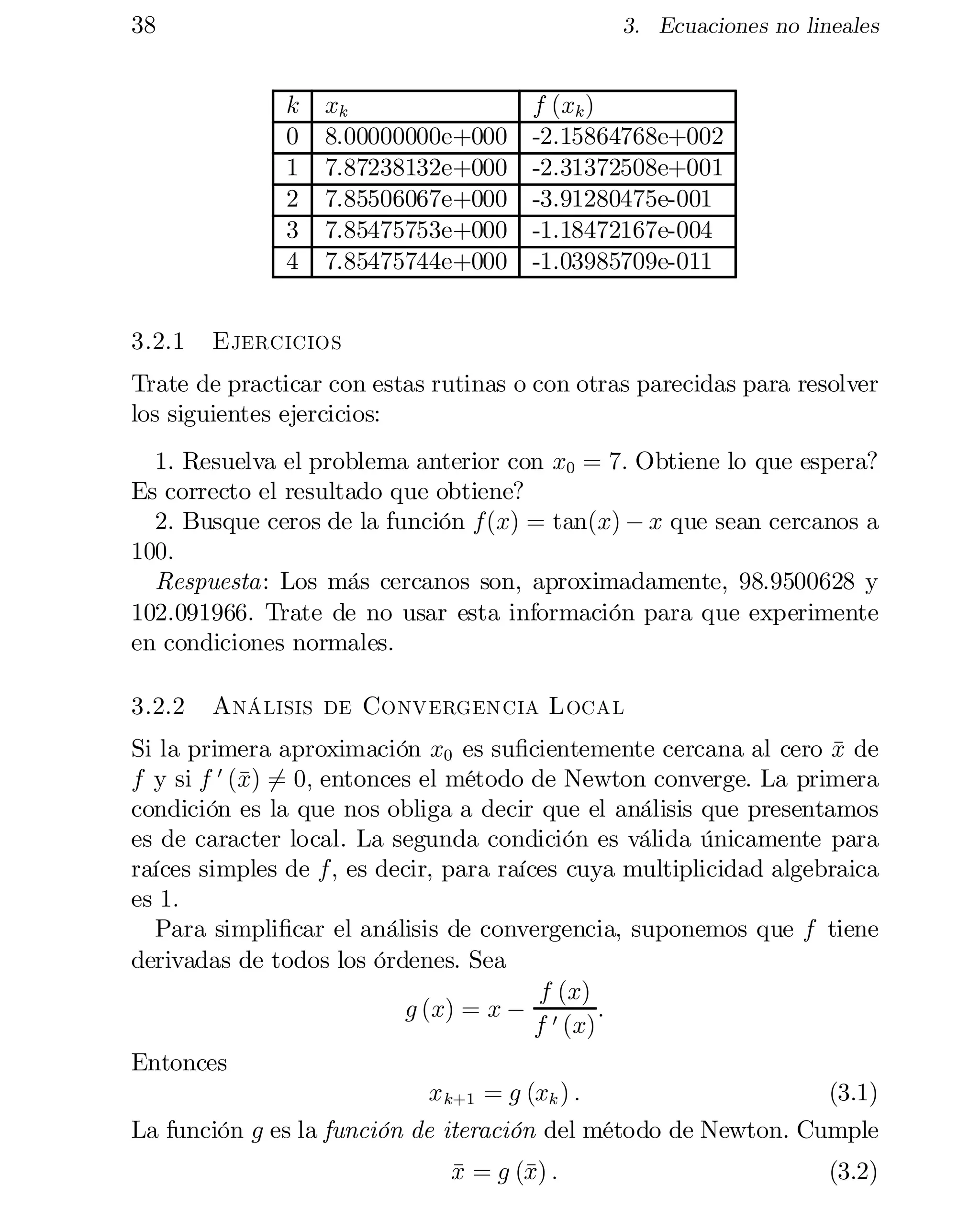 38

3. Ecuaciones no lineales

k
0
1
2
3
4
3.2.1

xk
8.00000000e+000
7.87238132e+000
7.85506067e+000
7.85475753e+000
7.85475744e+000

f (xk )
-2.15864768e+002
-2.31372508e+001
-3.91280475e-001
-1.18472167e-004
-1.03985709e-011

Ejercicios

Trate de practicar con estas rutinas o con otras parecidas para resolver
los siguientes ejercicios:
1. Resuelva el problema anterior con x0 = 7: Obtiene lo que espera?
Es correcto el resultado que obtiene?
2. Busque ceros de la función f(x) = tan(x) ¡ x que sean cercanos a
100:
Respuesta: Los más cercanos son, aproximadamente, 98.9500628 y
102.091966. Trate de no usar esta información para que experimente
en condiciones normales.
3.2.2

Análisis de Convergencia Local

Si la primera aproximación x0 es su…cientemente cercana al cero x de
¹
x 6
f y si f 0 (¹) = 0; entonces el método de Newton converge. La primera
condición es la que nos obliga a decir que el análisis que presentamos
es de caracter local. La segunda condición es válida únicamente para
raíces simples de f; es decir, para raíces cuya multiplicidad algebraica
es 1:
Para simpli…car el análisis de convergencia, suponemos que f tiene
derivadas de todos los órdenes. Sea
f (x)
g (x) = x ¡ 0
:
f (x)
Entonces
x k+1 = g (xk ) :
(3.1)
La función g es la función de iteración del método de Newton. Cumple
x = g (¹ :
¹
x)

(3.2)

 