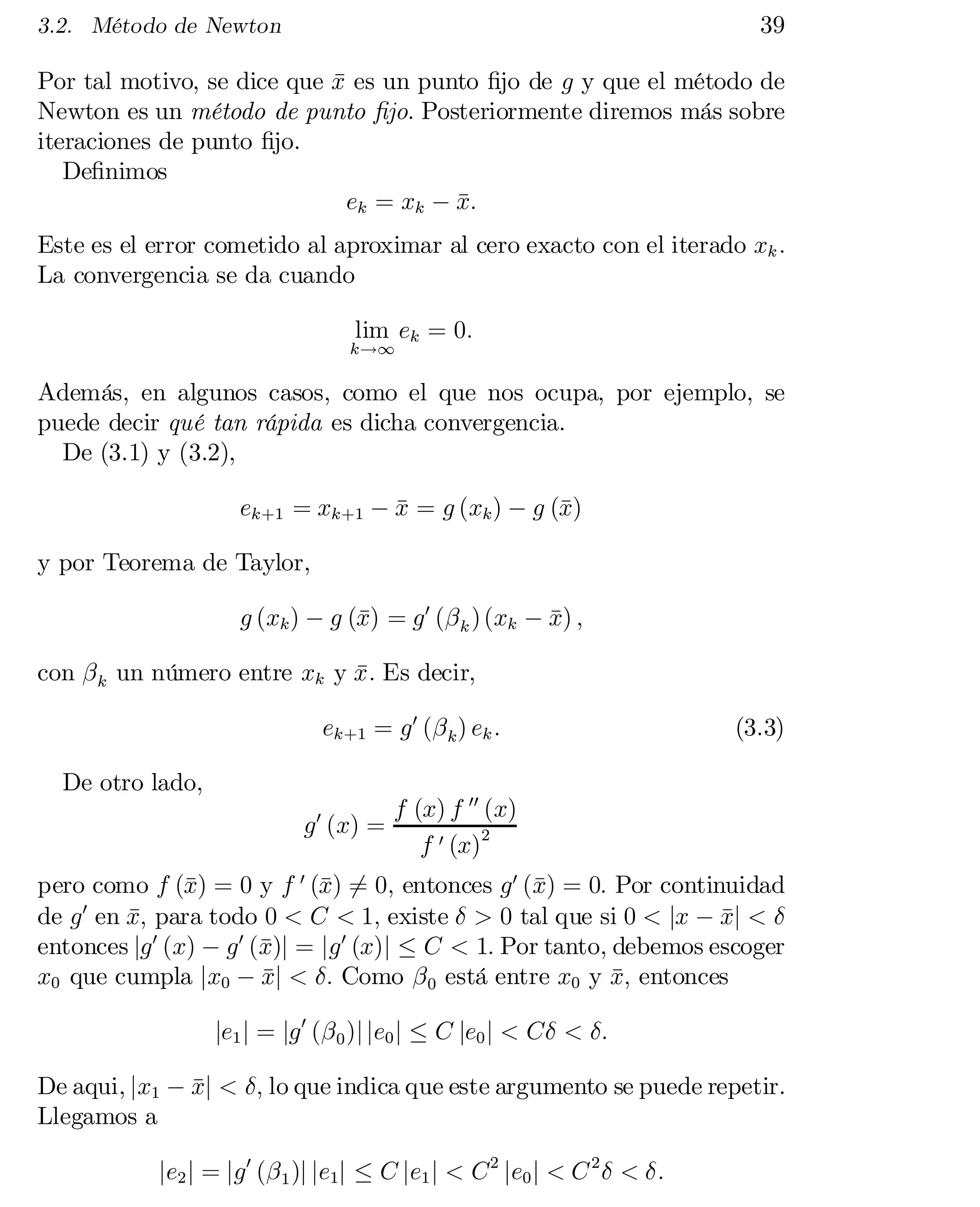 39

3.2. Método de Newton

Por tal motivo, se dice que x es un punto …jo de g y que el método de
¹
Newton es un método de punto …jo. Posteriormente diremos más sobre
iteraciones de punto …jo.
De…nimos
ek = xk ¡ x:
¹

Este es el error cometido al aproximar al cero exacto con el iterado xk :
La convergencia se da cuando
lim ek = 0:

k!1

Además, en algunos casos, como el que nos ocupa, por ejemplo, se
puede decir qué tan rápida es dicha convergencia.
De (3.1) y (3.2),
ek+1 = xk+1 ¡ x = g (xk ) ¡ g (¹
¹
x)
y por Teorema de Taylor,
g (xk ) ¡ g (¹ = g 0 (¯ k ) (xk ¡ x) ;
x)
¹
con ¯ k un número entre xk y x : Es decir,
¹
ek+1 = g 0 (¯ k ) ek :
De otro lado,
g 0 (x) =

(3.3)

f (x) f 00 (x)
f 0 (x)2

pero como f (¹ = 0 y f 0 (¹ = 0; entonces g 0 (¹ = 0: Por continuidad
x)
x) 6
x)
0
de g en x; para todo 0 < C < 1; existe ± > 0 tal que si 0 < jx ¡ xj < ±
¹
¹
x
entonces jg 0 (x) ¡ g 0 (¹)j = jg 0 (x)j · C < 1: Por tanto, debemos escoger
x0 que cumpla jx0 ¡ xj < ±: Como ¯ 0 está entre x0 y x; entonces
¹
¹
je1 j = jg 0 (¯ 0 )j je0 j · C je0 j < C± < ±:
De aqui, jx1 ¡ xj < ±; lo que indica que este argumento se puede repetir.
¹
Llegamos a
je2 j = jg 0 (¯ 1 )j je1j · C je1 j < C 2 je0 j < C 2 ± < ±:

 