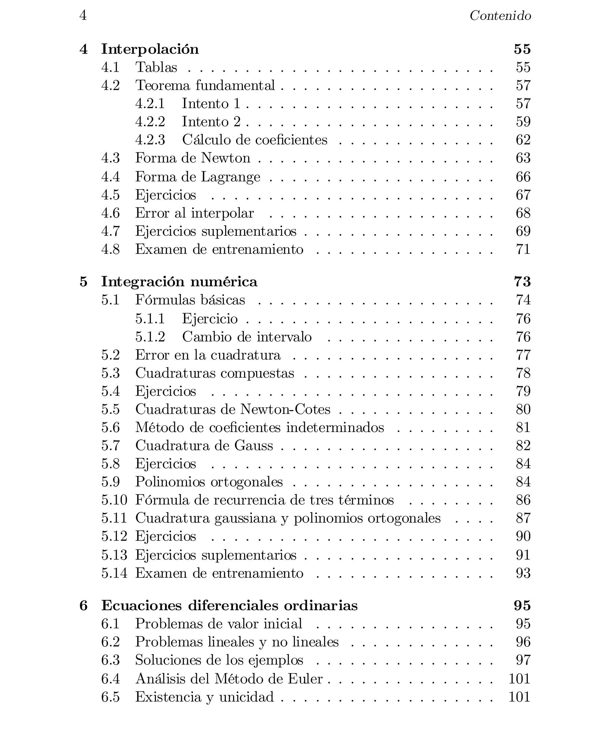 4
4 Interpolación
4.1 Tablas . . . . . . . . . . . . .
4.2 Teorema fundamental . . . . .
4.2.1 Intento 1 . . . . . . . .
4.2.2 Intento 2 . . . . . . . .
4.2.3 Cálculo de coe…cientes
4.3 Forma de Newton . . . . . . .
4.4 Forma de Lagrange . . . . . .
4.5 Ejercicios . . . . . . . . . . .
4.6 Error al interpolar . . . . . .
4.7 Ejercicios suplementarios . . .
4.8 Examen de entrenamiento . .

Contenido

.
.
.
.
.
.
.
.
.
.
.

.
.
.
.
.
.
.
.
.
.
.

.
.
.
.
.
.
.
.
.
.
.

.
.
.
.
.
.
.
.
.
.
.

.
.
.
.
.
.
.
.
.
.
.

55

55

57

57

59

62

63

66

67

68

69

71


5 Integración numérica
5.1 Fórmulas básicas . . . . . . . . . . . . . . . . .
5.1.1 Ejercicio . . . . . . . . . . . . . . . . . .
5.1.2 Cambio de intervalo . . . . . . . . . . .
5.2 Error en la cuadratura . . . . . . . . . . . . . .
5.3 Cuadraturas compuestas . . . . . . . . . . . . .
5.4 Ejercicios . . . . . . . . . . . . . . . . . . . . .
5.5 Cuadraturas de Newton-Cotes . . . . . . . . . .
5.6 Método de coe…cientes indeterminados . . . . .
5.7 Cuadratura de Gauss . . . . . . . . . . . . . . .
5.8 Ejercicios . . . . . . . . . . . . . . . . . . . . .
5.9 Polinomios ortogonales . . . . . . . . . . . . . .
5.10 Fórmula de recurrencia de tres términos . . . .
5.11 Cuadratura gaussiana y polinomios ortogonales
5.12 Ejercicios . . . . . . . . . . . . . . . . . . . . .
5.13 Ejercicios suplementarios . . . . . . . . . . . . .
5.14 Examen de entrenamiento . . . . . . . . . . . .

.
.
.
.
.
.
.
.
.
.
.
.
.
.
.
.

.
.
.
.
.
.
.
.
.
.
.
.
.
.
.
.

.
.
.
.
.
.
.
.
.
.
.
.
.
.
.
.

.
.
.
.
.
.
.
.
.
.
.
.
.
.
.
.

73

74

76

76

77

78

79

80

81

82

84

84

86

87

90

91

93


.
.
.
.
.

95

95

96

97

101

101


.
.
.
.
.
.
.
.
.
.
.

.
.
.
.
.
.
.
.
.
.
.

.
.
.
.
.
.
.
.
.
.
.

6 Ecuaciones diferenciales ordinarias
6.1 Problemas de valor inicial . . . . .
6.2 Problemas lineales y no lineales . .
6.3 Soluciones de los ejemplos . . . . .
6.4 Análisis del Método de Euler . . . .
6.5 Existencia y unicidad . . . . . . . .

.
.
.
.
.
.
.
.
.
.
.

.
.
.
.
.

.
.
.
.
.
.
.
.
.
.
.

.
.
.
.
.

.
.
.
.
.
.
.
.
.
.
.

.
.
.
.
.

.
.
.
.
.
.
.
.
.
.
.

.
.
.
.
.

.
.
.
.
.
.
.
.
.
.
.

.
.
.
.
.

.
.
.
.
.
.
.
.
.
.
.

.
.
.
.
.

.
.
.
.
.

.
.
.
.
.

.
.
.
.
.

.
.
.
.
.

 