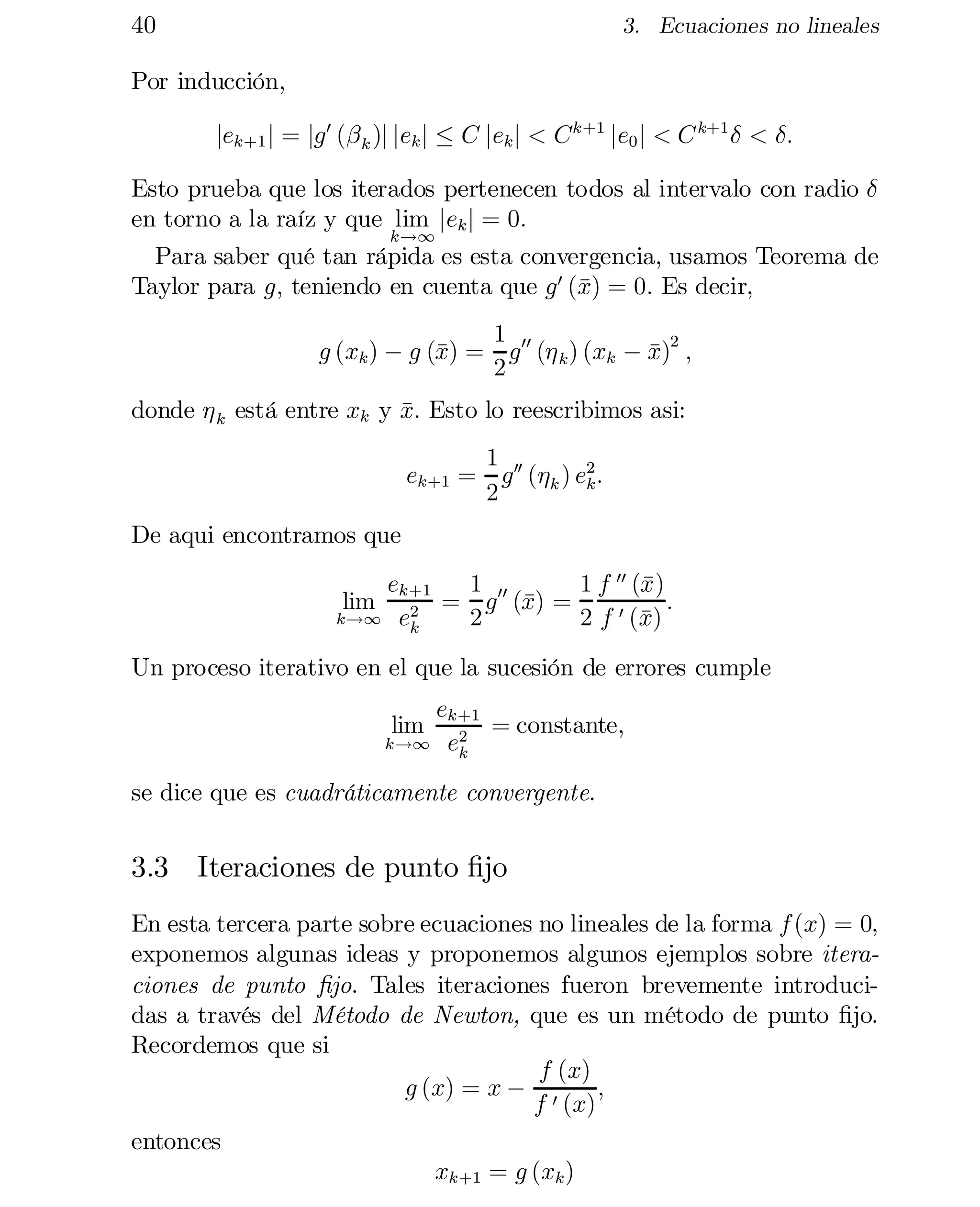 40

3. Ecuaciones no lineales

Por inducción,
jek+1 j = jg 0 (¯ k )j jek j · C jek j < C k+1 je0 j < C k+1 ± < ±:
Esto prueba que los iterados pertenecen todos al intervalo con radio ±
en torno a la raíz y que lim jek j = 0:
k!1
Para saber qué tan rápida es esta convergencia, usamos Teorema de
x
Taylor para g; teniendo en cuenta que g 0 (¹) = 0: Es decir,
1
g (xk ) ¡ g (¹ = g 00 (´ k ) (xk ¡ x)2 ;
x)
¹
2
donde ´ k está entre xk y x: Esto lo reescribimos asi:
¹
1
ek+1 = g 00 (´k ) e2 :
k
2
De aqui encontramos que
ek+1
x
1
1 f 00 (¹)
x)
:
= g 00 (¹ =
2
0 (¹
k!1 e
2
2 f x)
k
lim

Un proceso iterativo en el que la sucesión de errores cumple
ek+1
= constante,
k!1 e2
k
lim

se dice que es cuadráticamente convergente.

3.3 Iteraciones de punto …jo
En esta tercera parte sobre ecuaciones no lineales de la forma f (x) = 0,
exponemos algunas ideas y proponemos algunos ejemplos sobre itera­
ciones de punto …jo. Tales iteraciones fueron brevemente introduci­
das a través del Método de Newton, que es un método de punto …jo.
Recordemos que si
f (x)
g (x) = x ¡ 0
;
f (x)
entonces
xk+1 = g (xk )

 