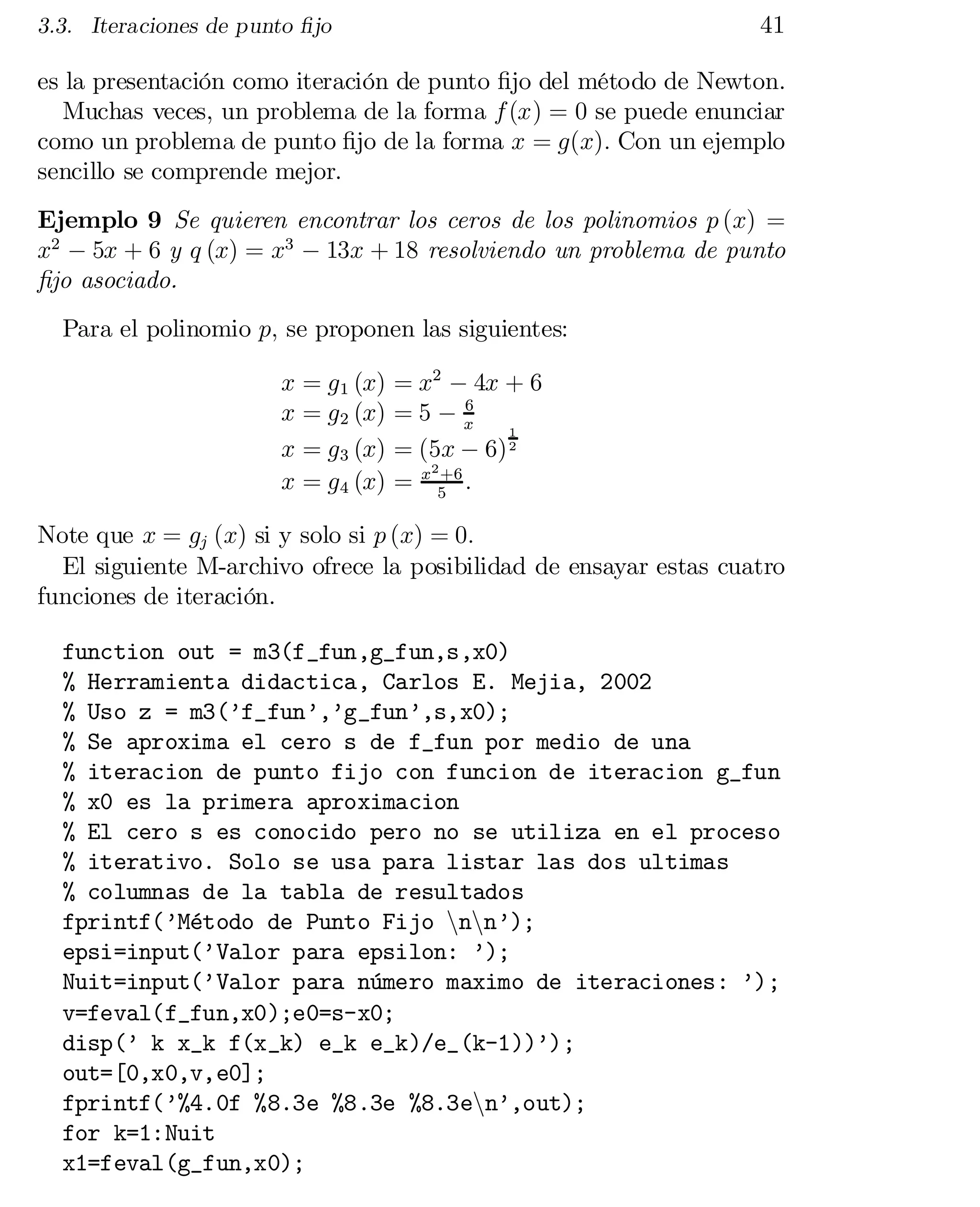 41

3.3. Iteraciones de punto …jo

es la presentación como iteración de punto …jo del método de Newton.
Muchas veces, un problema de la forma f (x) = 0 se puede enunciar
como un problema de punto …jo de la forma x = g(x): Con un ejemplo
sencillo se comprende mejor.
Ejemplo 9 Se quieren encontrar los ceros de los polinomios p (x) =
x2 ¡ 5x + 6 y q (x) = x3 ¡ 13x + 18 resolviendo un problema de punto
…jo asociado.
Para el polinomio p; se proponen las siguientes:
x = g 1 (x)
x = g 2 (x)
x = g 3 (x)
x = g 4 (x)

= x2 ¡ 4x + 6
6
=5¡x
1
= (5x ¡ 6) 2
2 +6
=x5 :

Note que x = gj (x) si y solo si p (x) = 0:
El siguiente M-archivo ofrece la posibilidad de ensayar estas cuatro
funciones de iteración.
function out = m3(f_fun,g_fun,s,x0)

% Herramienta didactica, Carlos E. Mejia, 2002

% Uso z = m3(’f_fun’,’g_fun’,s,x0);

% Se aproxima el cero s de f_fun por medio de una

% iteracion de punto fijo con funcion de iteracion g_fun

% x0 es la primera aproximacion

% El cero s es conocido pero no se utiliza en el proceso

% iterativo. Solo se usa para listar las dos ultimas

% columnas de la tabla de resultados

fprintf(’Método de Punto Fijo nnnn’);

epsi=input(’Valor para epsilon: ’);

Nuit=input(’Valor para número maximo de iteraciones: ’);

v=feval(f_fun,x0);e0=s-x0;

disp(’ k x_k f(x_k) e_k e_k)/e_(k-1))’);

out=[0,x0,v,e0];

fprintf(’%4.0f %8.3e %8.3e %8.3enn’,out);

for k=1:Nuit

x1=feval(g_fun,x0);


 