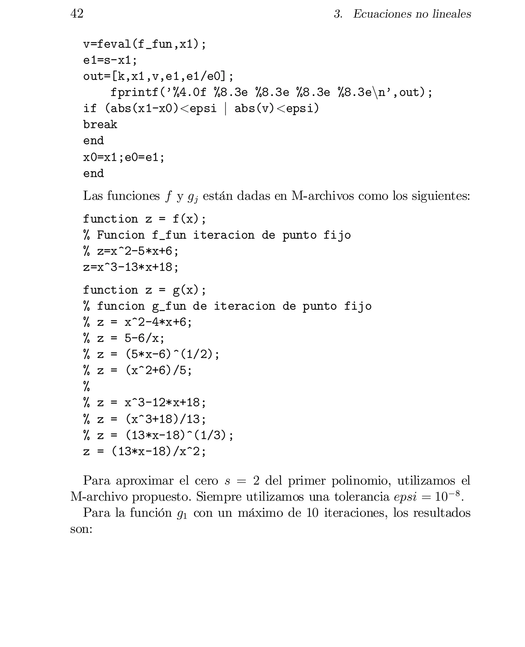 42

3. Ecuaciones no lineales

v=feval(f_fun,x1);

e1=s-x1;

out=[k,x1,v,e1,e1/e0];

fprintf(’%4.0f %8.3e %8.3e %8.3e %8.3enn’,out);

if (abs(x1-x0)<epsi j abs(v)<epsi)

break

end

x0=x1;e0=e1;

end

Las funciones f y g j están dadas en M-archivos como los siguientes:
function z = f(x);

% Funcion f_fun iteracion de punto fijo

% z=x^2-5*x+6;

z=x^3-13*x+18;

function z = g(x);

% funcion g_fun de iteracion de punto fijo

% z = x^2-4*x+6;

% z = 5-6/x;

% z = (5*x-6)^(1/2);

% z = (x^2+6)/5;

%

% z = x^3-12*x+18;

% z = (x^3+18)/13;

% z = (13*x-18)^(1/3);

z = (13*x-18)/x^2;

Para aproximar el cero s = 2 del primer polinomio, utilizamos el
M-archivo propuesto. Siempre utilizamos una tolerancia epsi = 10¡8 :
Para la función g1 con un máximo de 10 iteraciones, los resultados
son:

 