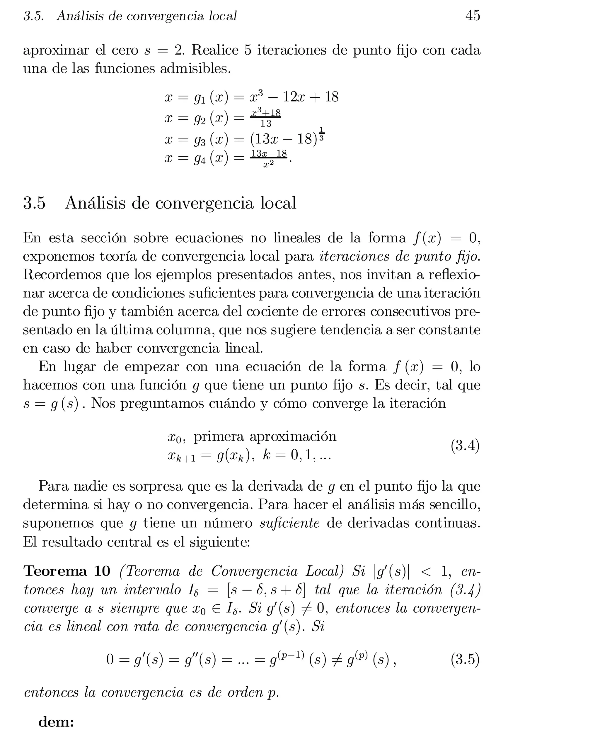 3.5. Análisis de convergencia local

45

aproximar el cero s = 2: Realice 5 iteraciones de punto …jo con cada
una de las funciones admisibles.
x = g1 (x) = x3 ¡ 12x + 18
3+18
x = g2 (x) = x 13
1
x = g3 (x) = (13x ¡ 18) 3
x = g4 (x) = 13x¡18 :
x2

3.5

Análisis de convergencia local

En esta sección sobre ecuaciones no lineales de la forma f (x) = 0,
exponemos teoría de convergencia local para iteraciones de punto …jo.
Recordemos que los ejemplos presentados antes, nos invitan a re‡exionar acerca de condiciones su…cientes para convergencia de una iteración
de punto …jo y también acerca del cociente de errores consecutivos pre­
sentado en la última columna, que nos sugiere tendencia a ser constante
en caso de haber convergencia lineal.
En lugar de empezar con una ecuación de la forma f (x) = 0; lo
hacemos con una función g que tiene un punto …jo s: Es decir, tal que
s = g (s) : Nos preguntamos cuándo y cómo converge la iteración
x0 ; primera aproximación
xk+1 = g(xk ); k = 0; 1; :::

(3.4)

Para nadie es sorpresa que es la derivada de g en el punto …jo la que
determina si hay o no convergencia. Para hacer el análisis más sencillo,
suponemos que g tiene un número su…ciente de derivadas continuas.
El resultado central es el siguiente:
Teorema 10 (Teorema de Convergencia Local) Si jg 0 (s)j < 1; entonces hay un intervalo I± = [s ¡ ±; s + ±] tal que la iteración (3.4)
converge a s siempre que x0 2 I± : Si g 0 (s) 6= 0; entonces la convergen­
cia es lineal con rata de convergencia g 0 (s): Si
0 = g 0(s) = g 00(s) = ::: = g (p¡1) (s) = g (p) (s) ;
6
entonces la convergencia es de orden p:
dem:

(3.5)

 