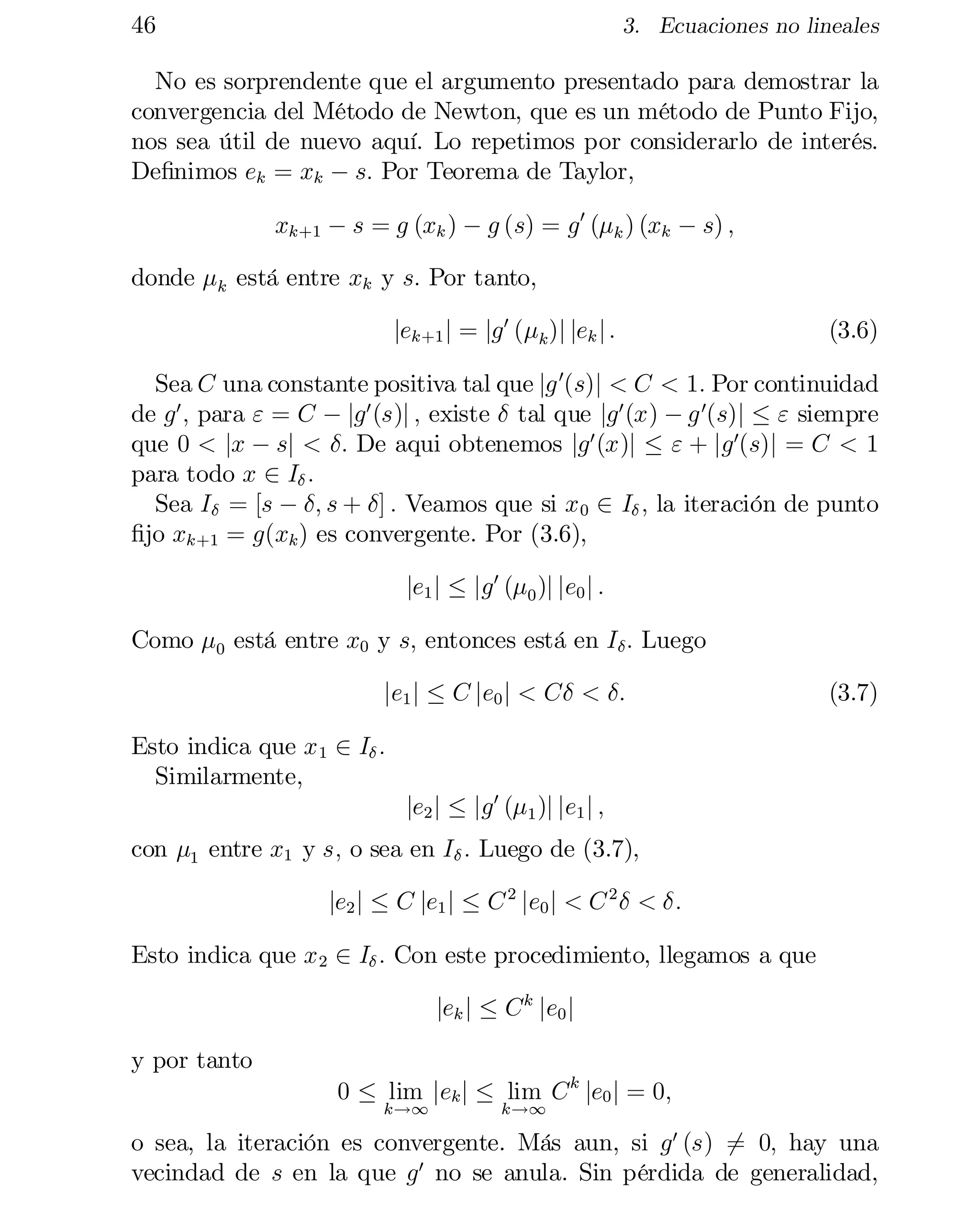 46

3. Ecuaciones no lineales

No es sorprendente que el argumento presentado para demostrar la
convergencia del Método de Newton, que es un método de Punto Fijo,
nos sea útil de nuevo aquí. Lo repetimos por considerarlo de interés.
De…nimos ek = xk ¡ s: Por Teorema de Taylor,
xk+1 ¡ s = g (xk ) ¡ g (s) = g 0 (¹k ) (xk ¡ s) ;
donde ¹k está entre xk y s: Por tanto,
jek+1 j = jg 0 (¹k )j jek j :

(3.6)

Sea C una constante positiva tal que jg 0(s)j < C < 1: Por continuidad
de g 0 ; para " = C ¡ jg 0 (s)j ; existe ± tal que jg 0 (x) ¡ g 0(s)j · " siempre
que 0 < jx ¡ sj < ±: De aqui obtenemos jg 0 (x)j · " + jg 0(s)j = C < 1
para todo x 2 I± :
Sea I± = [s ¡ ±; s + ±] : Veamos que si x 0 2 I± ; la iteración de punto
…jo xk+1 = g(xk ) es convergente. Por (3.6),
je1 j · jg 0 (¹0 )j je0 j :
Como ¹0 está entre x0 y s; entonces está en I± : Luego
je1 j · C je0 j < C± < ±:

(3.7)

Esto indica que x 1 2 I± :
Similarmente,
je2 j · jg 0 (¹1 )j je1 j ;

con ¹1 entre x1 y s; o sea en I± : Luego de (3.7),
je2 j · C je1 j · C 2 je0 j < C 2 ± < ±:
Esto indica que x 2 2 I± : Con este procedimiento, llegamos a que
jek j · C k je0 j
y por tanto
0 · lim jek j · lim C k je0 j = 0;
k!1

k!1

o sea, la iteración es convergente. Más aun, si g 0 (s) 6= 0; hay una
vecindad de s en la que g 0 no se anula. Sin pérdida de generalidad,

 