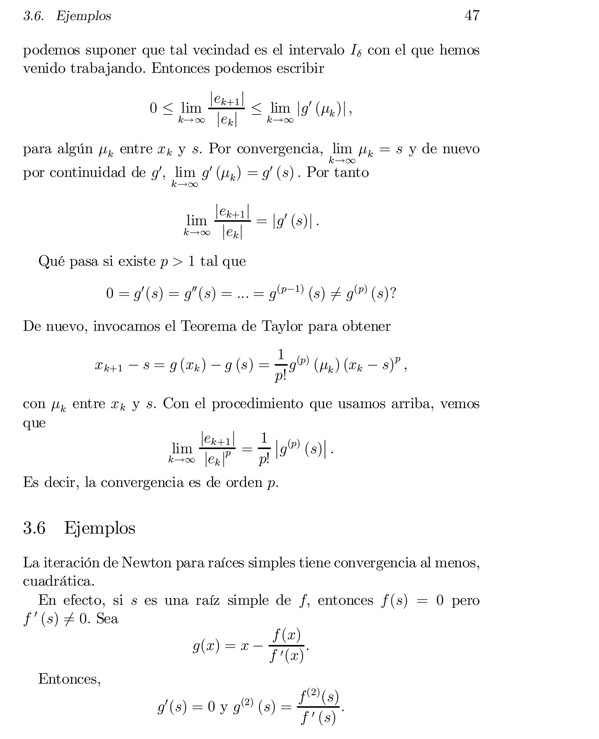 47

3.6. Ejemplos

podemos suponer que tal vecindad es el intervalo I± con el que hemos
venido trabajando. Entonces podemos escribir
jek+1 j
· lim jg 0 (¹k )j ;
k!1 j ek j
k!1

0 · lim

para algún ¹k entre x k y s: Por convergencia, lim ¹k = s y de nuevo
k!1

por continuidad de g 0; lim g 0 (¹k ) = g 0 (s) : Por tanto
k!1

jek+1 j
= jg 0 (s)j :
k!1 jek j
lim

Qué pasa si existe p > 1 tal que
0 = g 0 (s) = g 00 (s) = ::: = g (p¡1) (s) = g (p) (s)?
6
De nuevo, invocamos el Teorema de Taylor para obtener
x k+1 ¡ s = g (xk ) ¡ g (s) =

1 (p)
p
g (¹k ) (xk ¡ s) ;
p!

con ¹k entre x k y s: Con el procedimiento que usamos arriba, vemos
que
jek+1 j
1 ¯ (p) ¯
¯
 (s)¯ :
g
lim
p =
k!1 jek j
p!

Es decir, la convergencia es de orden p:

3.6

Ejemplos

La iteración de Newton para raíces simples tiene convergencia al menos,
cuadrática.
En efecto, si s es una raíz simple de f; entonces f (s) = 0 pero
0
f (s) 6= 0: Sea
f (x)
g(x) = x ¡ 0 :
f (x)
Entonces,
g 0 (s) = 0 y g (2) (s) =

f (2) (s)
:
f 0 (s)

 