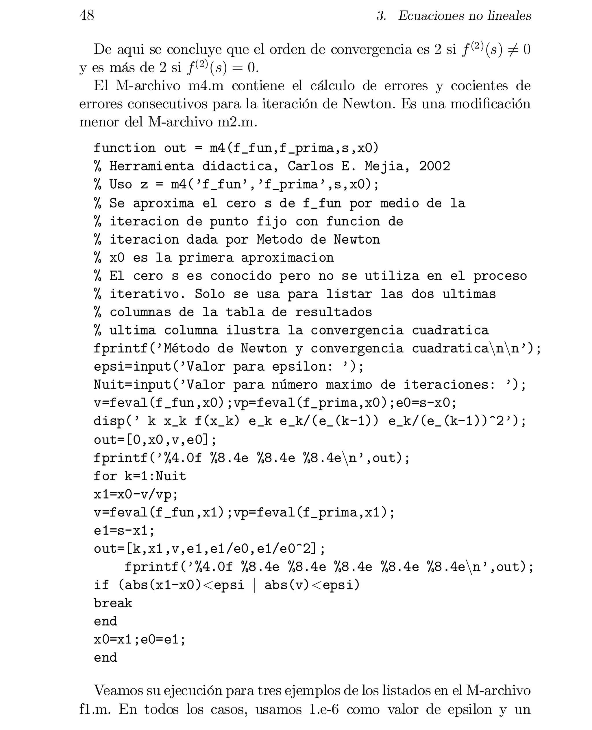 48

3. Ecuaciones no lineales

De aqui se concluye que el orden de convergencia es 2 si f (2) (s) 6= 0
y es más de 2 si f (2) (s) = 0:
El M-archivo m4.m contiene el cálculo de errores y cocientes de
errores consecutivos para la iteración de Newton. Es una modi…cación
menor del M-archivo m2.m.
function out = m4(f_fun,f_prima,s,x0)

% Herramienta didactica, Carlos E. Mejia, 2002

% Uso z = m4(’f_fun’,’f_prima’,s,x0);

% Se aproxima el cero s de f_fun por medio de la

% iteracion de punto fijo con funcion de

% iteracion dada por Metodo de Newton

% x0 es la primera aproximacion

% El cero s es conocido pero no se utiliza en el proceso

% iterativo. Solo se usa para listar las dos ultimas

% columnas de la tabla de resultados

% ultima columna ilustra la convergencia cuadratica

fprintf(’Método de Newton y convergencia cuadraticannnn’);

epsi=input(’Valor para epsilon: ’);

Nuit=input(’Valor para número maximo de iteraciones: ’);

v=feval(f_fun,x0);vp=feval(f_prima,x0);e0=s-x0;

disp(’ k x_k f(x_k) e_k e_k/(e_(k-1)) e_k/(e_(k-1))^2’);

out=[0,x0,v,e0];

fprintf(’%4.0f %8.4e %8.4e %8.4enn’,out);

for k=1:Nuit

x1=x0-v/vp;

v=feval(f_fun,x1);vp=feval(f_prima,x1);

e1=s-x1;

out=[k,x1,v,e1,e1/e0,e1/e0^2];

fprintf(’%4.0f %8.4e %8.4e %8.4e %8.4e %8.4enn’,out);
if (abs(x1-x0)<epsi j abs(v)<epsi)
break

end

x0=x1;e0=e1;

end

Veamos su ejecución para tres ejemplos de los listados en el M-archivo
f1.m. En todos los casos, usamos 1.e-6 como valor de epsilon y un

 