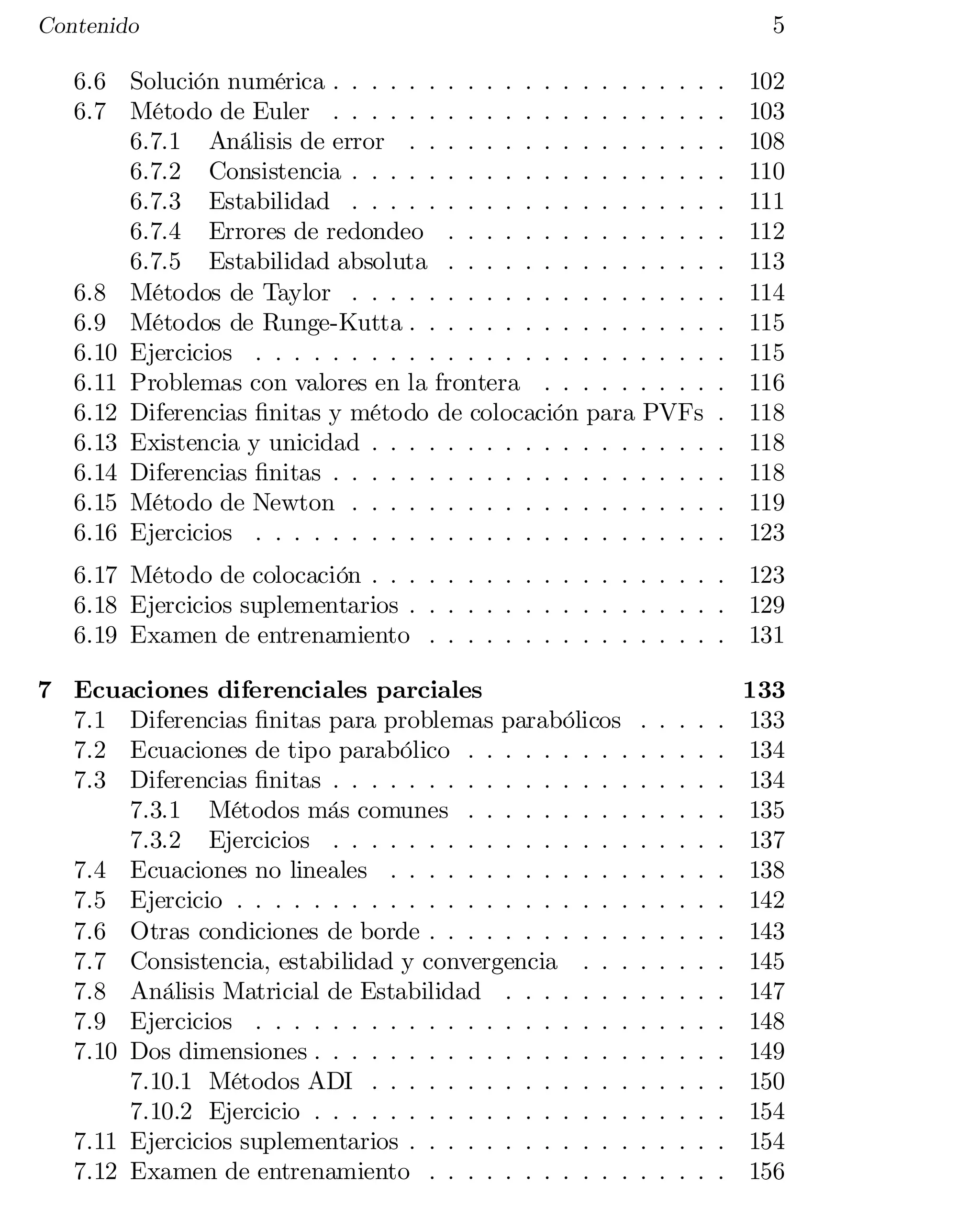 5


Contenido

6.6 Solución numérica . . . . . . . . . . . . . . . . . . . .
6.7 Método de Euler . . . . . . . . . . . . . . . . . . . .
6.7.1 Análisis de error . . . . . . . . . . . . . . . .
6.7.2 Consistencia . . . . . . . . . . . . . . . . . . .
6.7.3 Estabilidad . . . . . . . . . . . . . . . . . . .
6.7.4 Errores de redondeo . . . . . . . . . . . . . .
6.7.5 Estabilidad absoluta . . . . . . . . . . . . . .
6.8 Métodos de Taylor . . . . . . . . . . . . . . . . . . .
6.9 Métodos de Runge-Kutta . . . . . . . . . . . . . . . .
6.10 Ejercicios . . . . . . . . . . . . . . . . . . . . . . . .
6.11 Problemas con valores en la frontera . . . . . . . . .
6.12 Diferencias …nitas y método de colocación para PVFs
6.13 Existencia y unicidad . . . . . . . . . . . . . . . . . .
6.14 Diferencias …nitas . . . . . . . . . . . . . . . . . . . .
6.15 Método de Newton . . . . . . . . . . . . . . . . . . .
6.16 Ejercicios . . . . . . . . . . . . . . . . . . . . . . . .

.
.
.
.
.
.
.
.
.
.
.
.
.
.
.
.

102

103

108

110

111

112

113

114

115

115

116

118

118

118

119

123


6.17 Método de colocación . . . . . . . . . . . . . . . . . . . 123

6.18 Ejercicios suplementarios . . . . . . . . . . . . . . . . . 129

6.19 Examen de entrenamiento . . . . . . . . . . . . . . . . 131

7 Ecuaciones diferenciales parciales
7.1 Diferencias …nitas para problemas parabólicos
7.2 Ecuaciones de tipo parabólico . . . . . . . . .
7.3 Diferencias …nitas . . . . . . . . . . . . . . . .
7.3.1 Métodos más comunes . . . . . . . . .
7.3.2 Ejercicios . . . . . . . . . . . . . . . .
7.4 Ecuaciones no lineales . . . . . . . . . . . . .
7.5 Ejercicio . . . . . . . . . . . . . . . . . . . . .
7.6 Otras condiciones de borde . . . . . . . . . . .
7.7 Consistencia, estabilidad y convergencia . . .
7.8 Análisis Matricial de Estabilidad . . . . . . .
7.9 Ejercicios . . . . . . . . . . . . . . . . . . . .
7.10 Dos dimensiones . . . . . . . . . . . . . . . . .
7.10.1 Métodos ADI . . . . . . . . . . . . . .
7.10.2 Ejercicio . . . . . . . . . . . . . . . . .
7.11 Ejercicios suplementarios . . . . . . . . . . . .
7.12 Examen de entrenamiento . . . . . . . . . . .

.
.
.
.
.
.
.
.
.
.
.
.
.
.
.
.

.
.
.
.
.
.
.
.
.
.
.
.
.
.
.
.

.
.
.
.
.
.
.
.
.
.
.
.
.
.
.
.

.
.
.
.
.
.
.
.
.
.
.
.
.
.
.
.

.
.
.
.
.
.
.
.
.
.
.
.
.
.
.
.

133

133

134

134

135

137

138

142

143

145

147

148

149

150

154

154

156


 