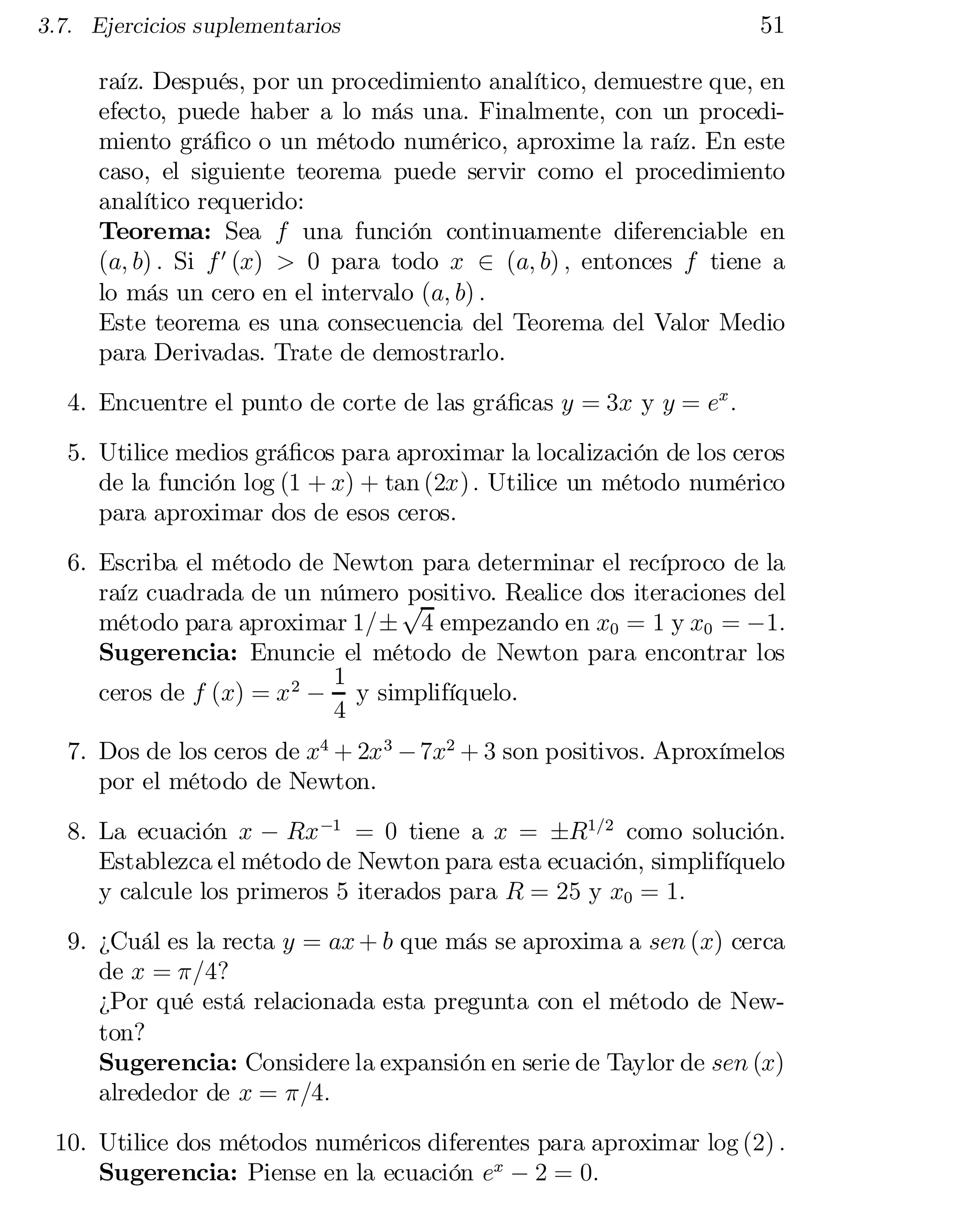 3.7. Ejercicios suplementarios

51

raíz. Después, por un procedimiento analítico, demuestre que, en
efecto, puede haber a lo más una. Finalmente, con un procedi­
miento grá…co o un método numérico, aproxime la raíz. En este
caso, el siguiente teorema puede servir como el procedimiento
analítico requerido:
Teorema: Sea f una función continuamente diferenciable en
(a; b) : Si f 0 (x) > 0 para todo x 2 (a; b) ; entonces f tiene a
lo más un cero en el intervalo (a; b) :
Este teorema es una consecuencia del Teorema del Valor Medio
para Derivadas. Trate de demostrarlo.
4. Encuentre el punto de corte de las grá…cas y = 3x y y = ex :
5. Utilice medios grá…cos para aproximar la localización de los ceros
de la función log (1 + x) + tan (2x) : Utilice un método numérico
para aproximar dos de esos ceros.
6. Escriba el método de Newton para determinar el recíproco de la
raíz cuadrada de un número p
positivo. Realice dos iteraciones del
método para aproximar 1=§ 4 empezando en x0 = 1 y x0 = ¡1:
Sugerencia: Enuncie el método de Newton para encontrar los
1
ceros de f (x) = x 2 ¡ y simplifíquelo.
4
7. Dos de los ceros de x4 + 2x 3 ¡ 7x2 + 3 son positivos. Aproxímelos
por el método de Newton.
8. La ecuación x ¡ Rx ¡1 = 0 tiene a x = §R1=2 como solución.
Establezca el método de Newton para esta ecuación, simplifíquelo
y calcule los primeros 5 iterados para R = 25 y x0 = 1:
9. ¿Cuál es la recta y = ax + b que más se aproxima a sen (x) cerca
de x = ¼=4?
¿Por qué está relacionada esta pregunta con el método de New­
ton?
Sugerencia: Considere la expansión en serie de Taylor de sen (x)
alrededor de x = ¼=4:
10. Utilice dos métodos numéricos diferentes para aproximar log (2) :
Sugerencia: Piense en la ecuación ex ¡ 2 = 0:

 