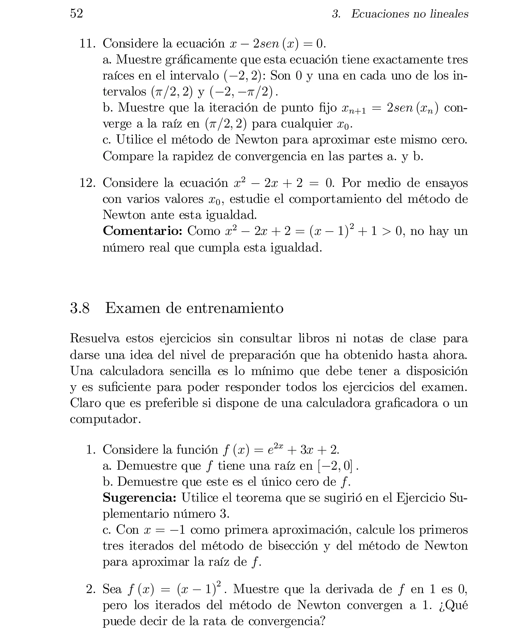 52

3. Ecuaciones no lineales

11. Considere la ecuación x ¡ 2sen (x) = 0:
a. Muestre grá…camente que esta ecuación tiene exactamente tres
raíces en el intervalo (¡2; 2): Son 0 y una en cada uno de los in­
tervalos (¼=2; 2) y (¡2; ¡¼=2) :
b. Muestre que la iteración de punto …jo xn+1 = 2sen (xn ) con­
verge a la raíz en (¼=2; 2) para cualquier x0 :
c. Utilice el método de Newton para aproximar este mismo cero.
Compare la rapidez de convergencia en las partes a. y b.
12. Considere la ecuación x2 ¡ 2x + 2 = 0: Por medio de ensayos
con varios valores x0 ; estudie el comportamiento del método de
Newton ante esta igualdad.
Comentario: Como x2 ¡ 2x + 2 = (x ¡ 1)2 + 1 > 0; no hay un
número real que cumpla esta igualdad.

3.8 Examen de entrenamiento
Resuelva estos ejercicios sin consultar libros ni notas de clase para
darse una idea del nivel de preparación que ha obtenido hasta ahora.
Una calculadora sencilla es lo mínimo que debe tener a disposición
y es su…ciente para poder responder todos los ejercicios del examen.
Claro que es preferible si dispone de una calculadora gra…cadora o un
computador.
1. Considere la función f (x) = e2x + 3x + 2:
a. Demuestre que f tiene una raíz en [¡2; 0] :
b. Demuestre que este es el único cero de f:

Sugerencia: Utilice el teorema que se sugirió en el Ejercicio Su­

plementario número 3.

c. Con x = ¡1 como primera aproximación, calcule los primeros
tres iterados del método de bisección y del método de Newton
para aproximar la raíz de f:
2. Sea f (x) = (x ¡ 1)2 : Muestre que la derivada de f en 1 es 0;
pero los iterados del método de Newton convergen a 1: ¿Qué
puede decir de la rata de convergencia?

 