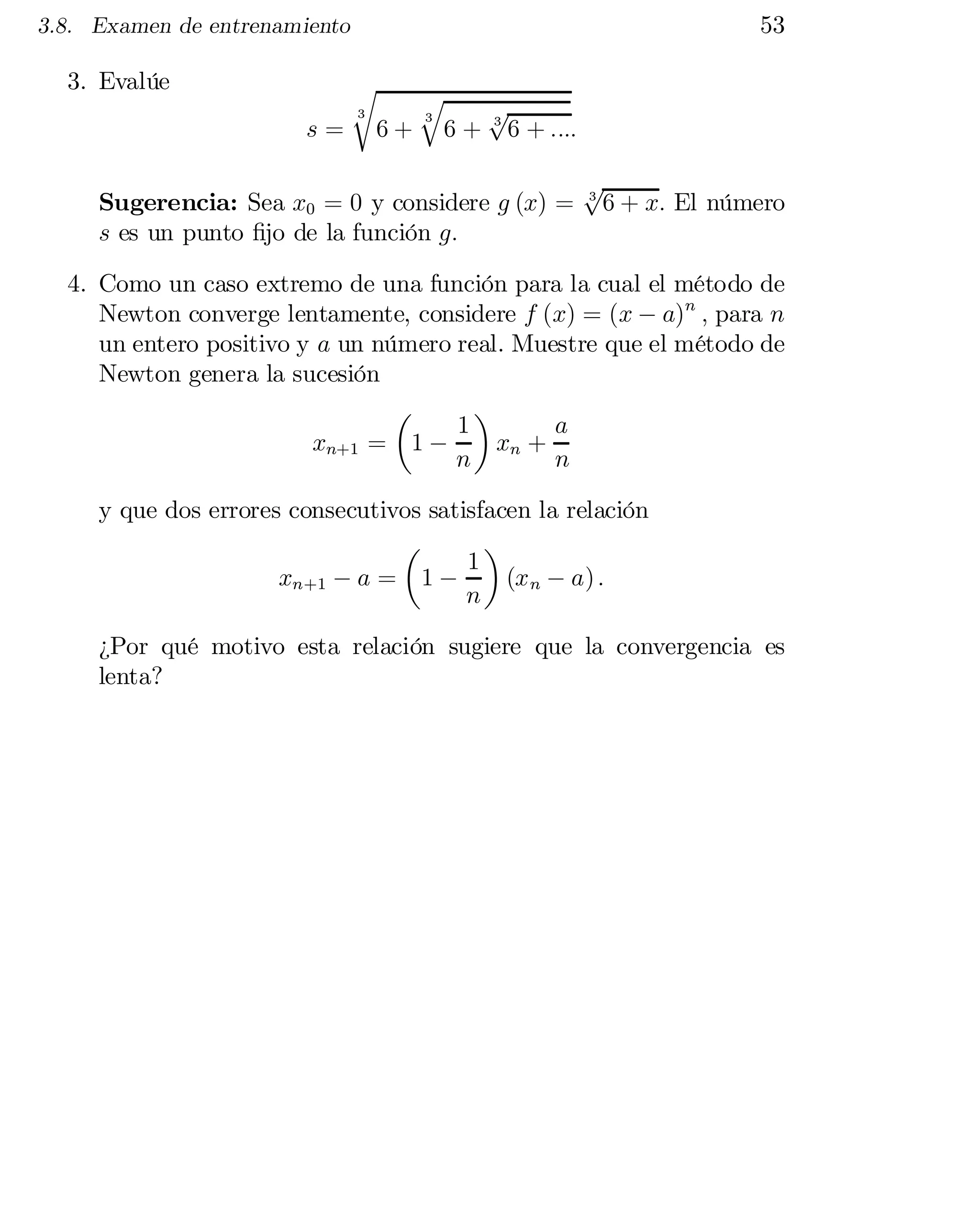 53

3.8. Examen de entrenamiento

3. Evalúe
s=

r
3

6+

q
3

6+

p
3
6 + ::::

Sugerencia: Sea x0 = 0 y considere g (x) =
s es un punto …jo de la función g:

p
3
6 + x: El número

4. Como un caso extremo de una función para la cual el método de
Newton converge lentamente, considere f (x) = (x ¡ a)n ; para n
un entero positivo y a un número real. Muestre que el método de
Newton genera la sucesión
µ
¶
1
a
xn+1 = 1 ¡
xn +
n
n
y que dos errores consecutivos satisfacen la relación
µ
¶
1
(x n ¡ a) :
xn+1 ¡ a = 1 ¡
n
¿Por qué motivo esta relación sugiere que la convergencia es
lenta?

 