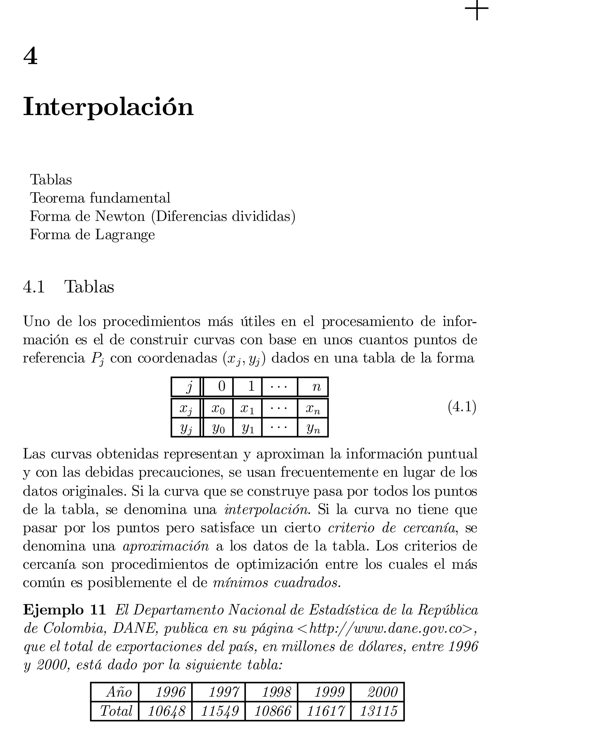 4

Interpolación
Tablas
Teorema fundamental
Forma de Newton (Diferencias divididas)
Forma de Lagrange

4.1

Tablas

Uno de los procedimientos más útiles en el procesamiento de infor­
mación es el de construir curvas con base en unos cuantos puntos de
referencia Pj con coordenadas (x j ; yj ) dados en una tabla de la forma
j
xj
yj

0 1 ¢¢¢
x0 x 1 ¢ ¢ ¢
y0 y1 ¢ ¢ ¢

n
xn
yn

(4.1)

Las curvas obtenidas representan y aproximan la información puntual
y con las debidas precauciones, se usan frecuentemente en lugar de los
datos originales. Si la curva que se construye pasa por todos los puntos
de la tabla, se denomina una interpolación. Si la curva no tiene que
pasar por los puntos pero satisface un cierto criterio de cercanía, se
denomina una aproximación a los datos de la tabla. Los criterios de
cercanía son procedimientos de optimización entre los cuales el más
común es posiblemente el de mínimos cuadrados.
Ejemplo 11 El Departamento Nacional de Estadística de la República
de Colombia, DANE, publica en su página <http://www.dane.gov.co>,
que el total de exportaciones del país, en millones de dólares, entre 1996
y 2000, está dado por la siguiente tabla:
Año 1996 1997 1998 1999 2000
Total 10648 11549 10866 11617 13115

 